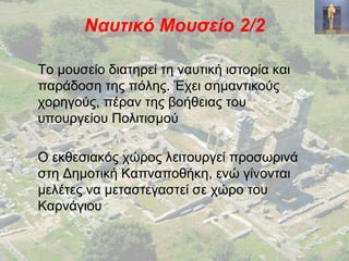 Ναυτικό Μουσείο 2/2
Το μουσείο διατηρεί τη ναυτική ιστορία και
παράδοση της πόλης. Έχει σημαντικούς
χορηγούς, πέραν της βοήθειας του
υπουργείου Πολιτισμού
Ο εκθεσιακός χώρος λειτουργεί προσωρινά
στη Δημοτική Καπναποθήκη, ενώ γίνονται
μελέτες να μεταστεγαστεί σε χώρο του
Καρνάγιου
 