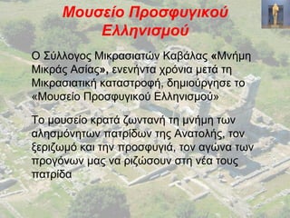 Μουσείο Προσφυγικού
Ελληνισμού
Ο Σύλλογος Μικρασιατών Καβάλας «Μνήμη
Μικράς Ασίας», ενενήντα χρόνια μετά τη
Μικρασιατική καταστροφή, δημιούργησε το
«Μουσείο Προσφυγικού Ελληνισμού»
Το μουσείο κρατά ζωντανή τη μνήμη των
αλησμόνητων πατρίδων της Ανατολής, τον
ξεριζωμό και την προσφυγιά, τον αγώνα των
προγόνων μας να ριζώσουν στη νέα τους
πατρίδα
 