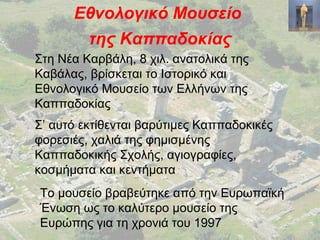 Εθνολογικό Μουσείο
της Καππαδοκίας
Στη Νέα Καρβάλη, 8 χιλ. ανατολικά της
Καβάλας, βρίσκεται το Ιστορικό και
Εθνολογικό Μουσείο των Ελλήνων της
Καππαδοκίας
Σ’ αυτό εκτίθενται βαρύτιμες Καππαδοκικές
φορεσιές, χαλιά της φημισμένης
Καππαδοκικής Σχολής, αγιογραφίες,
κοσμήματα και κεντήματα
Το μουσείο βραβεύτηκε από την Ευρωπαϊκή
Ένωση ως το καλύτερο μουσείο της
Ευρώπης για τη χρονιά του 1997
 