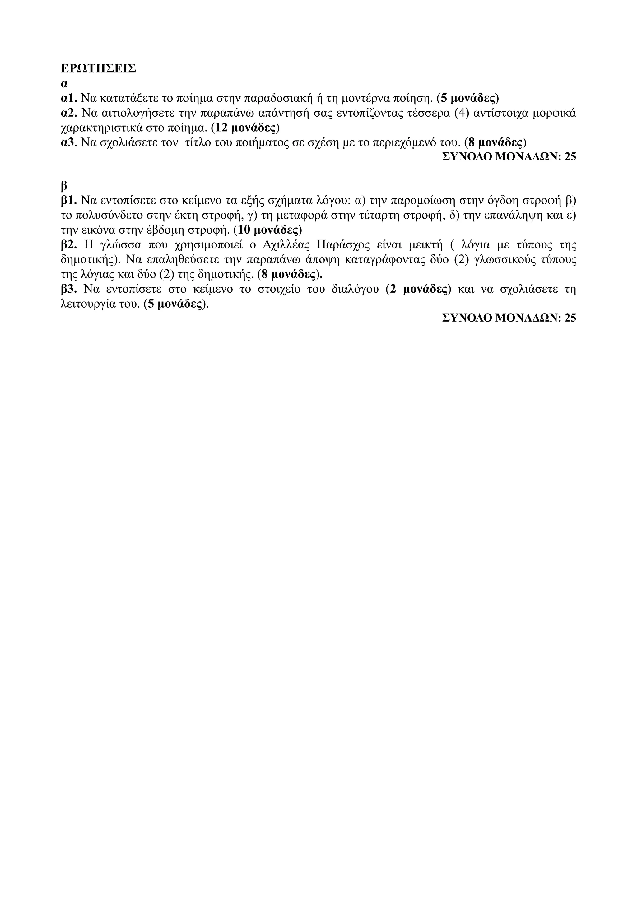 ΕΡΩΤΗΣΕΙΣ
α
α1. Να κατατάξετε το ποίημα στην παραδοσιακή ή τη μοντέρνα ποίηση. (5 μονάδες)
α2. Να αιτιολογήσετε την παραπάνω απάντησή σας εντοπίζοντας τέσσερα (4) αντίστοιχα μορφικά
χαρακτηριστικά στο ποίημα. (12 μονάδες)
α3. Να σχολιάσετε τον τίτλο του ποιήματος σε σχέση με το περιεχόμενό του. (8 μονάδες)
ΣΥΝΟΛΟ ΜΟΝΑΔΩΝ: 25
β
β1. Να εντοπίσετε στο κείμενο τα εξής σχήματα λόγου: α) την παρομοίωση στην όγδοη στροφή β)
το πολυσύνδετο στην έκτη στροφή, γ) τη μεταφορά στην τέταρτη στροφή, δ) την επανάληψη και ε)
την εικόνα στην έβδομη στροφή. (10 μονάδες)
β2. Η γλώσσα που χρησιμοποιεί ο Αχιλλέας Παράσχος είναι μεικτή ( λόγια με τύπους της
δημοτικής). Να επαληθεύσετε την παραπάνω άποψη καταγράφοντας δύο (2) γλωσσικούς τύπους
της λόγιας και δύο (2) της δημοτικής. (8 μονάδες).
β3. Να εντοπίσετε στο κείμενο το στοιχείο του διαλόγου (2 μονάδες) και να σχολιάσετε τη
λειτουργία του. (5 μονάδες).
ΣΥΝΟΛΟ ΜΟΝΑΔΩΝ: 25
 