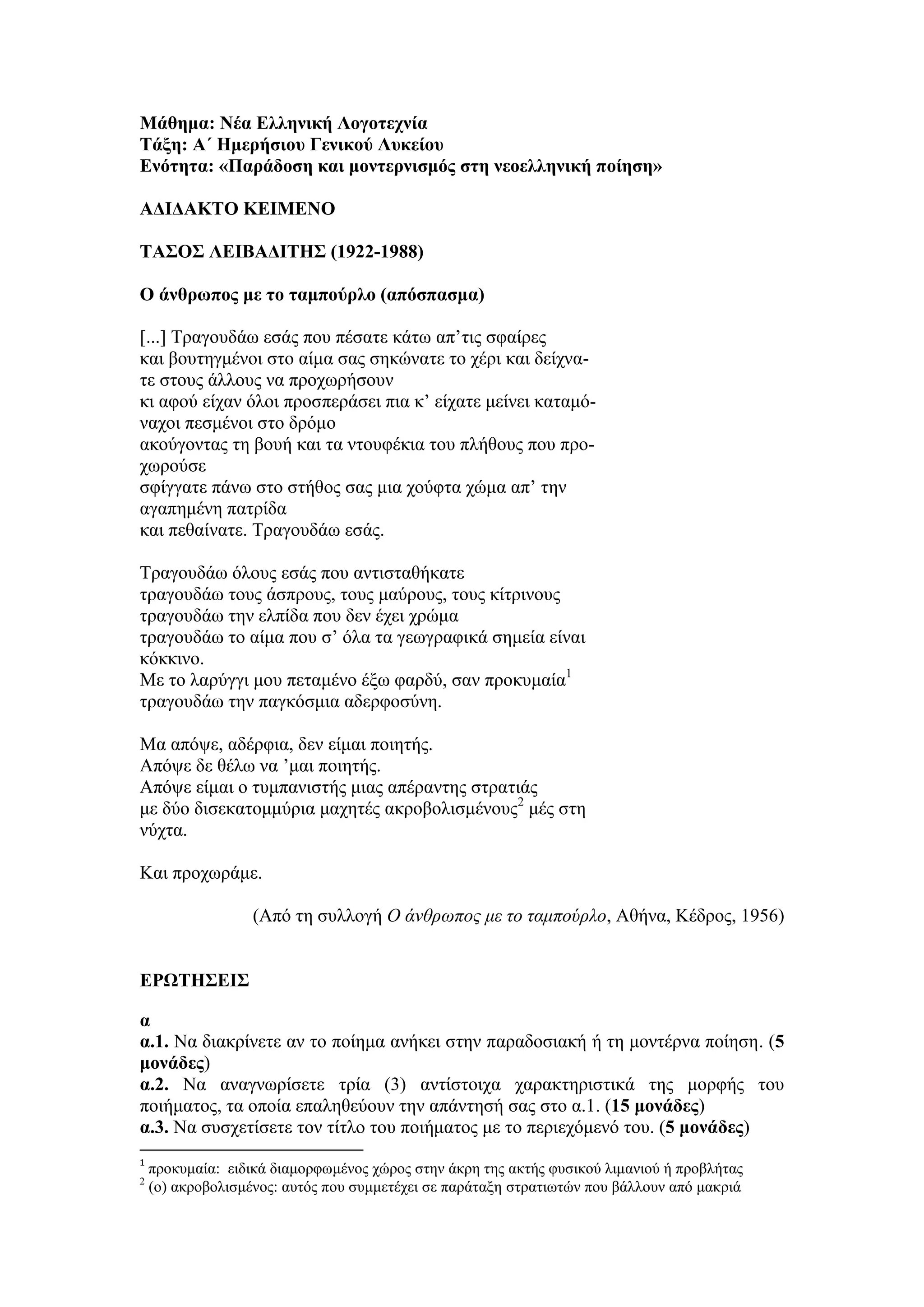 Μάθημα: Νέα Ελληνική Λογοτεχνία
Τάξη: Α΄ Ημερήσιου Γενικού Λυκείου
Ενότητα: «Παράδοση και μοντερνισμός στη νεοελληνική ποίηση»
ΑΔΙΔΑΚΤΟ ΚΕΙΜΕΝΟ
ΤΑΣΟΣ ΛΕΙΒΑΔΙΤΗΣ (1922-1988)
Ο άνθρωπος με το ταμπούρλο (απόσπασμα)
[...] Τραγουδάω εσάς που πέσατε κάτω απ’τις σφαίρες
και βουτηγμένοι στο αίμα σας σηκώνατε το χέρι και δείχνα-
τε στους άλλους να προχωρήσουν
κι αφού είχαν όλοι προσπεράσει πια κ’ είχατε μείνει καταμό-
ναχοι πεσμένοι στο δρόμο
ακούγοντας τη βουή και τα ντουφέκια του πλήθους που προ-
χωρούσε
σφίγγατε πάνω στο στήθος σας μια χούφτα χώμα απ’ την
αγαπημένη πατρίδα
και πεθαίνατε. Τραγουδάω εσάς.
Τραγουδάω όλους εσάς που αντισταθήκατε
τραγουδάω τους άσπρους, τους μαύρους, τους κίτρινους
τραγουδάω την ελπίδα που δεν έχει χρώμα
τραγουδάω το αίμα που σ’ όλα τα γεωγραφικά σημεία είναι
κόκκινο.
Με το λαρύγγι μου πεταμένο έξω φαρδύ, σαν προκυμαία1
τραγουδάω την παγκόσμια αδερφοσύνη.
Μα απόψε, αδέρφια, δεν είμαι ποιητής.
Απόψε δε θέλω να ’μαι ποιητής.
Απόψε είμαι ο τυμπανιστής μιας απέραντης στρατιάς
με δύο δισεκατομμύρια μαχητές ακροβολισμένους2
μές στη
νύχτα.
Και προχωράμε.
(Από τη συλλογή Ο άνθρωπος με το ταμπούρλο, Αθήνα, Κέδρος, 1956)
ΕΡΩΤΗΣΕΙΣ
α
α.1. Να διακρίνετε αν το ποίημα ανήκει στην παραδοσιακή ή τη μοντέρνα ποίηση. (5
μονάδες)
α.2. Να αναγνωρίσετε τρία (3) αντίστοιχα χαρακτηριστικά της μορφής του
ποιήματος, τα οποία επαληθεύουν την απάντησή σας στο α.1. (15 μονάδες)
α.3. Να συσχετίσετε τον τίτλο του ποιήματος με το περιεχόμενό του. (5 μονάδες)
1
προκυμαία: ειδικά διαμορφωμένος χώρος στην άκρη της ακτής φυσικού λιμανιού ή προβλήτας
2
(ο) ακροβολισμένος: αυτός που συμμετέχει σε παράταξη στρατιωτών που βάλλουν από μακριά
 
