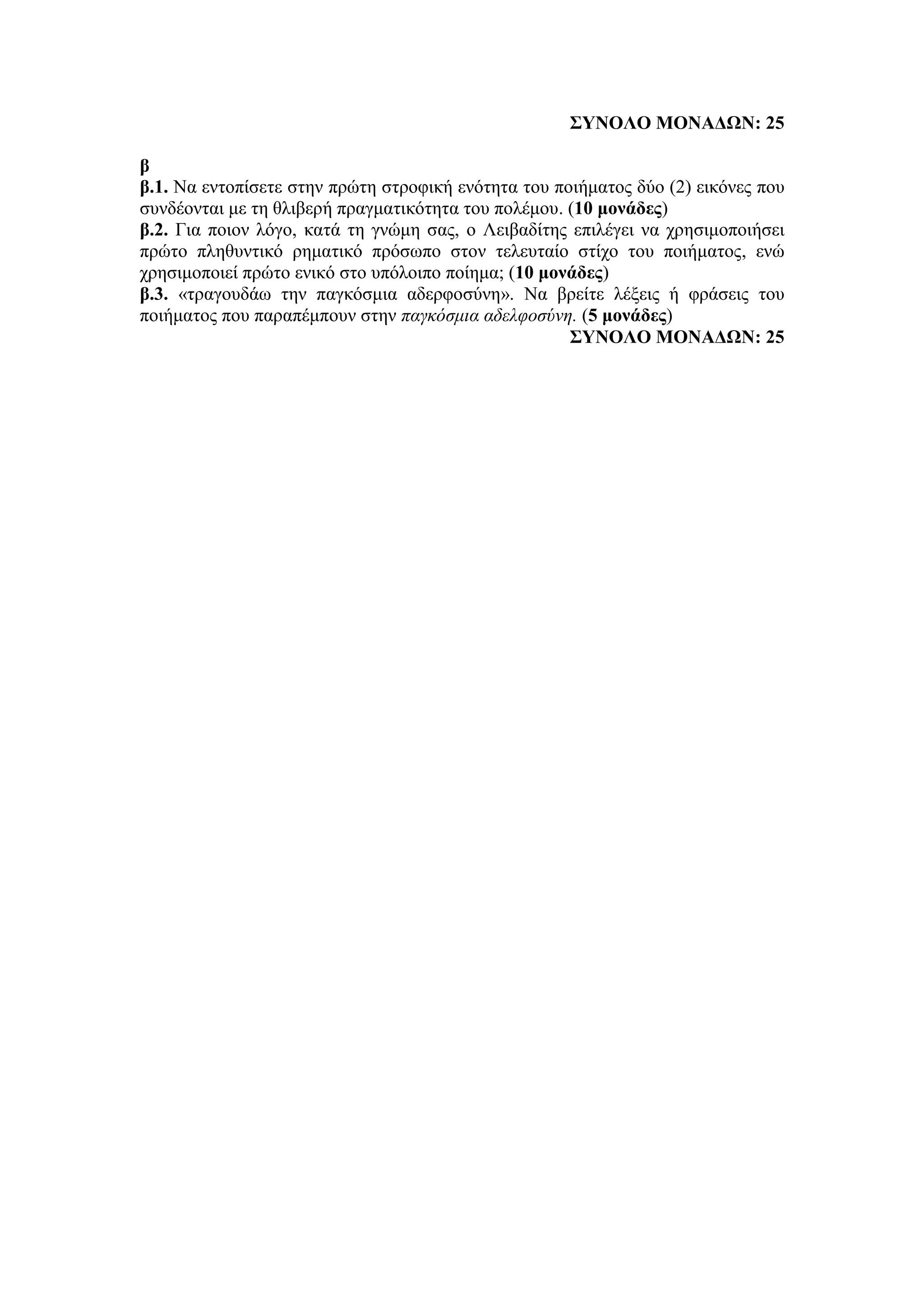 ΣΥΝΟΛΟ ΜΟΝΑΔΩΝ: 25
β
β.1. Να εντοπίσετε στην πρώτη στροφική ενότητα του ποιήματος δύο (2) εικόνες που
συνδέονται με τη θλιβερή πραγματικότητα του πολέμου. (10 μονάδες)
β.2. Για ποιον λόγο, κατά τη γνώμη σας, ο Λειβαδίτης επιλέγει να χρησιμοποιήσει
πρώτο πληθυντικό ρηματικό πρόσωπο στον τελευταίο στίχο του ποιήματος, ενώ
χρησιμοποιεί πρώτο ενικό στο υπόλοιπο ποίημα; (10 μονάδες)
β.3. «τραγουδάω την παγκόσμια αδερφοσύνη». Να βρείτε λέξεις ή φράσεις του
ποιήματος που παραπέμπουν στην παγκόσμια αδελφοσύνη. (5 μονάδες)
ΣΥΝΟΛΟ ΜΟΝΑΔΩΝ: 25
 