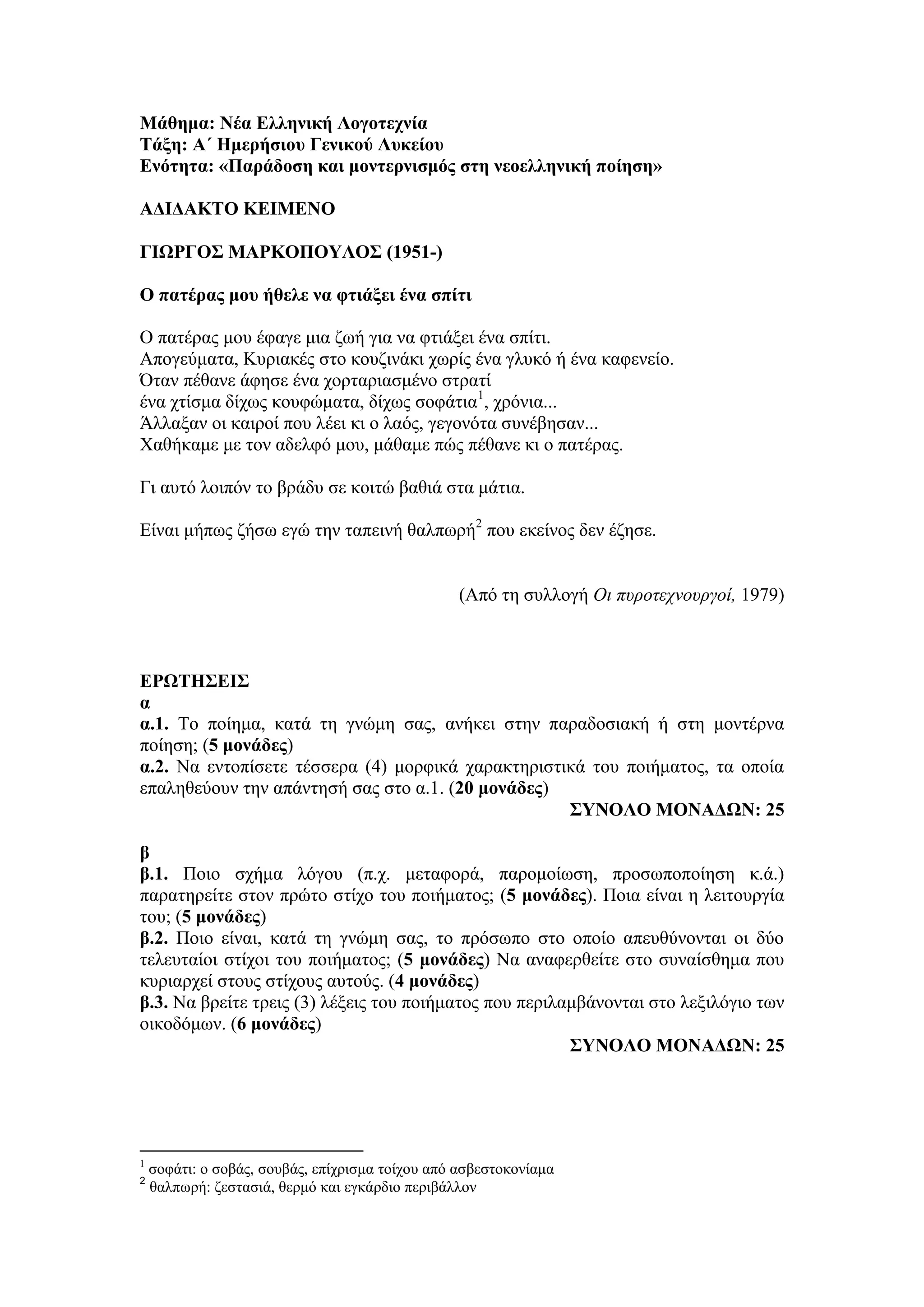 Μάθημα: Νέα Ελληνική Λογοτεχνία
Τάξη: Α΄ Ημερήσιου Γενικού Λυκείου
Ενότητα: «Παράδοση και μοντερνισμός στη νεοελληνική ποίηση»
ΑΔΙΔΑΚΤΟ ΚΕΙΜΕΝΟ
ΓΙΩΡΓΟΣ ΜΑΡΚΟΠΟΥΛΟΣ (1951-)
Ο πατέρας μου ήθελε να φτιάξει ένα σπίτι
Ο πατέρας μου έφαγε μια ζωή για να φτιάξει ένα σπίτι.
Απογεύματα, Κυριακές στο κουζινάκι χωρίς ένα γλυκό ή ένα καφενείο.
Όταν πέθανε άφησε ένα χορταριασμένο στρατί
ένα χτίσμα δίχως κουφώματα, δίχως σοφάτια1
, χρόνια...
Άλλαξαν οι καιροί που λέει κι ο λαός, γεγονότα συνέβησαν...
Χαθήκαμε με τον αδελφό μου, μάθαμε πώς πέθανε κι ο πατέρας.
Γι αυτό λοιπόν το βράδυ σε κοιτώ βαθιά στα μάτια.
Είναι μήπως ζήσω εγώ την ταπεινή θαλπωρή2
που εκείνος δεν έζησε.
(Από τη συλλογή Οι πυροτεχνουργοί, 1979)
ΕΡΩΤΗΣΕΙΣ
α
α.1. Το ποίημα, κατά τη γνώμη σας, ανήκει στην παραδοσιακή ή στη μοντέρνα
ποίηση; (5 μονάδες)
α.2. Να εντοπίσετε τέσσερα (4) μορφικά χαρακτηριστικά του ποιήματος, τα οποία
επαληθεύουν την απάντησή σας στο α.1. (20 μονάδες)
ΣΥΝΟΛΟ ΜΟΝΑΔΩΝ: 25
β
β.1. Ποιο σχήμα λόγου (π.χ. μεταφορά, παρομοίωση, προσωποποίηση κ.ά.)
παρατηρείτε στον πρώτο στίχο του ποιήματος; (5 μονάδες). Ποια είναι η λειτουργία
του; (5 μονάδες)
β.2. Ποιο είναι, κατά τη γνώμη σας, το πρόσωπο στο οποίο απευθύνονται οι δύο
τελευταίοι στίχοι του ποιήματος; (5 μονάδες) Να αναφερθείτε στο συναίσθημα που
κυριαρχεί στους στίχους αυτούς. (4 μονάδες)
β.3. Να βρείτε τρεις (3) λέξεις του ποιήματος που περιλαμβάνονται στο λεξιλόγιο των
οικοδόμων. (6 μονάδες)
ΣΥΝΟΛΟ ΜΟΝΑΔΩΝ: 25
1
σοφάτι: ο σοβάς, σουβάς, επίχρισμα τοίχου από ασβεστοκονίαμα
2
θαλπωρή: ζεστασιά, θερμό και εγκάρδιο περιβάλλον
 