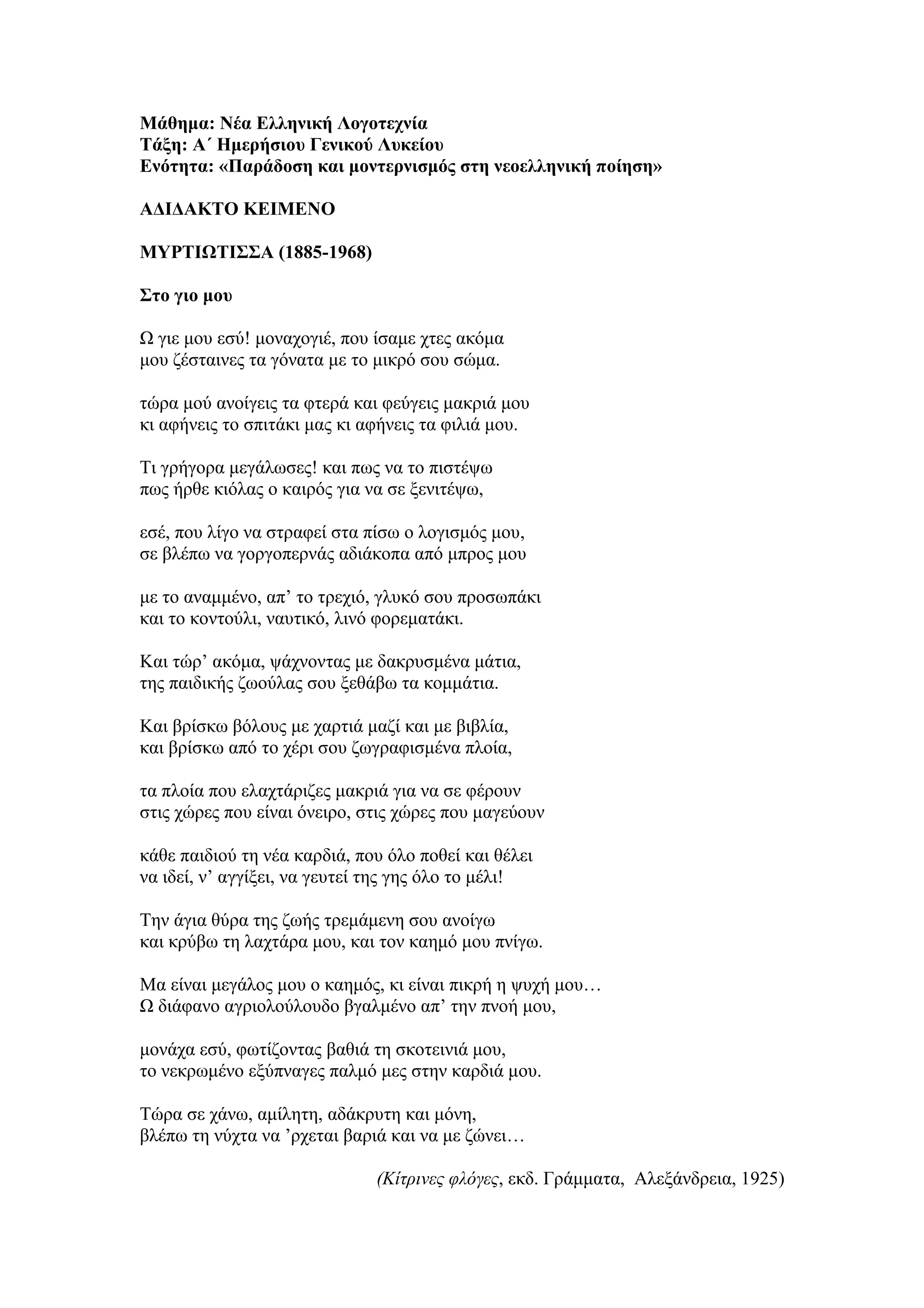 Μάθημα: Νέα Ελληνική Λογοτεχνία
Τάξη: Α΄ Ημερήσιου Γενικού Λυκείου
Ενότητα: «Παράδοση και μοντερνισμός στη νεοελληνική ποίηση»
ΑΔΙΔΑΚΤΟ ΚΕΙΜΕΝΟ
ΜΥΡΤΙΩΤΙΣΣΑ (1885-1968)
Στο γιο μου
Ω γιε μου εσύ! μοναχογιέ, που ίσαμε χτες ακόμα
μου ζέσταινες τα γόνατα με το μικρό σου σώμα.
τώρα μού ανοίγεις τα φτερά και φεύγεις μακριά μου
κι αφήνεις το σπιτάκι μας κι αφήνεις τα φιλιά μου.
Τι γρήγορα μεγάλωσες! και πως να το πιστέψω
πως ήρθε κιόλας ο καιρός για να σε ξενιτέψω,
εσέ, που λίγο να στραφεί στα πίσω ο λογισμός μου,
σε βλέπω να γοργοπερνάς αδιάκοπα από μπρος μου
με το αναμμένο, απ’ το τρεχιό, γλυκό σου προσωπάκι
και το κοντούλι, ναυτικό, λινό φορεματάκι.
Και τώρ’ ακόμα, ψάχνοντας με δακρυσμένα μάτια,
της παιδικής ζωούλας σου ξεθάβω τα κομμάτια.
Και βρίσκω βόλους με χαρτιά μαζί και με βιβλία,
και βρίσκω από το χέρι σου ζωγραφισμένα πλοία,
τα πλοία που ελαχτάριζες μακριά για να σε φέρουν
στις χώρες που είναι όνειρο, στις χώρες που μαγεύουν
κάθε παιδιού τη νέα καρδιά, που όλο ποθεί και θέλει
να ιδεί, ν’ αγγίξει, να γευτεί της γης όλο το μέλι!
Την άγια θύρα της ζωής τρεμάμενη σου ανοίγω
και κρύβω τη λαχτάρα μου, και τον καημό μου πνίγω.
Μα είναι μεγάλος μου ο καημός, κι είναι πικρή η ψυχή μου…
Ω διάφανο αγριολούλουδο βγαλμένο απ’ την πνοή μου,
μονάχα εσύ, φωτίζοντας βαθιά τη σκοτεινιά μου,
το νεκρωμένο εξύπναγες παλμό μες στην καρδιά μου.
Τώρα σε χάνω, αμίλητη, αδάκρυτη και μόνη,
βλέπω τη νύχτα να ’ρχεται βαριά και να με ζώνει…
(Κίτρινες φλόγες, εκδ. Γράμματα, Αλεξάνδρεια, 1925)
 