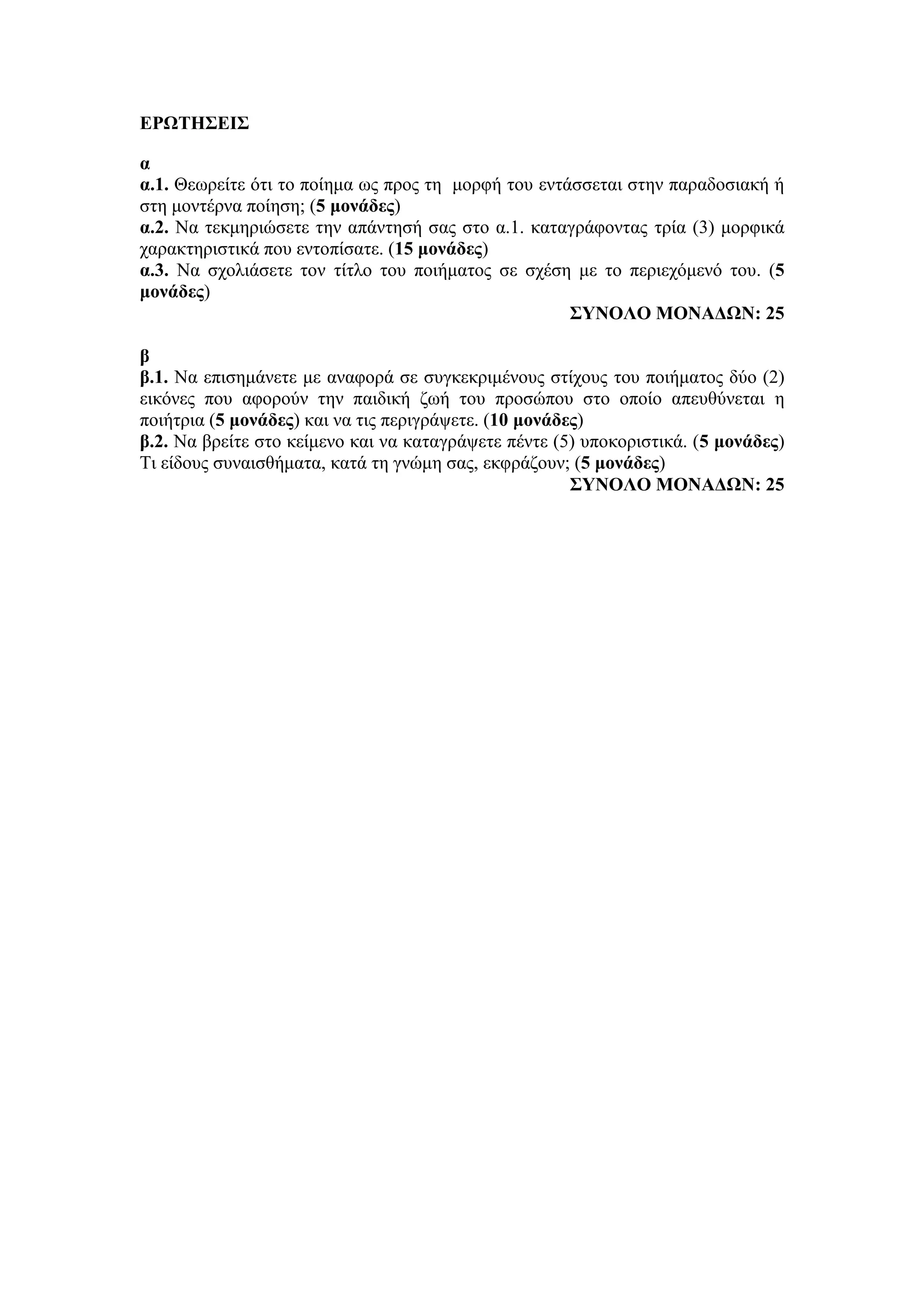ΕΡΩΤΗΣΕΙΣ
α
α.1. Θεωρείτε ότι το ποίημα ως προς τη μορφή του εντάσσεται στην παραδοσιακή ή
στη μοντέρνα ποίηση; (5 μονάδες)
α.2. Να τεκμηριώσετε την απάντησή σας στο α.1. καταγράφοντας τρία (3) μορφικά
χαρακτηριστικά που εντοπίσατε. (15 μονάδες)
α.3. Να σχολιάσετε τον τίτλο του ποιήματος σε σχέση με το περιεχόμενό του. (5
μονάδες)
ΣΥΝΟΛΟ ΜΟΝΑΔΩΝ: 25
β
β.1. Να επισημάνετε με αναφορά σε συγκεκριμένους στίχους του ποιήματος δύο (2)
εικόνες που αφορούν την παιδική ζωή του προσώπου στο οποίο απευθύνεται η
ποιήτρια (5 μονάδες) και να τις περιγράψετε. (10 μονάδες)
β.2. Να βρείτε στο κείμενο και να καταγράψετε πέντε (5) υποκοριστικά. (5 μονάδες)
Τι είδους συναισθήματα, κατά τη γνώμη σας, εκφράζουν; (5 μονάδες)
ΣΥΝΟΛΟ ΜΟΝΑΔΩΝ: 25
 