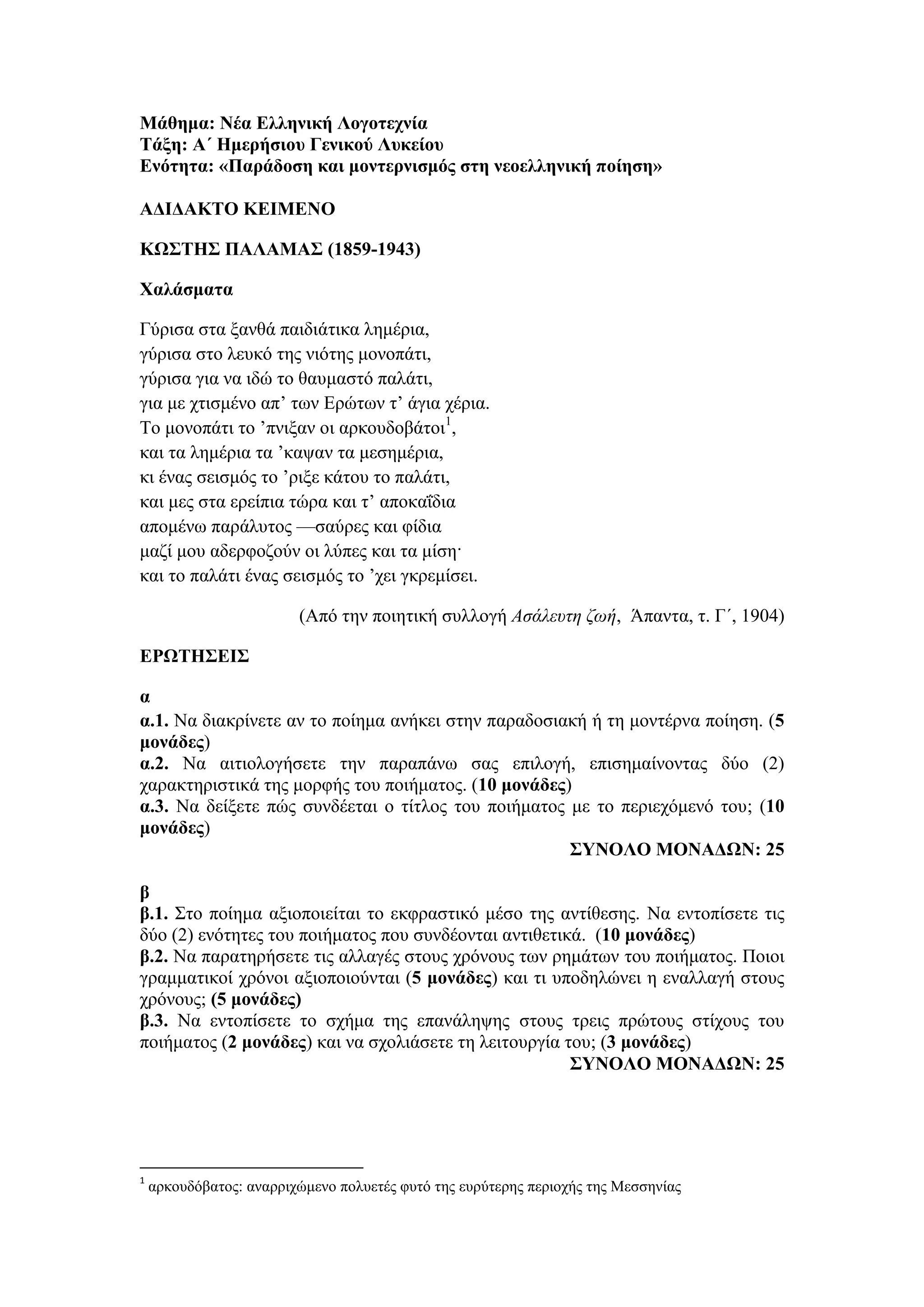Μάθημα: Νέα Ελληνική Λογοτεχνία
Τάξη: Α΄ Ημερήσιου Γενικού Λυκείου
Ενότητα: «Παράδοση και μοντερνισμός στη νεοελληνική ποίηση»
ΑΔΙΔΑΚΤΟ ΚΕΙΜΕΝΟ
ΚΩΣΤΗΣ ΠΑΛΑΜΑΣ (1859-1943)
Χαλάσματα
Γύρισα στα ξανθά παιδιάτικα λημέρια,
γύρισα στο λευκό της νιότης μονοπάτι,
γύρισα για να ιδώ το θαυμαστό παλάτι,
για με χτισμένο απ’ των Ερώτων τ’ άγια χέρια.
Το μονοπάτι το ’πνιξαν οι αρκουδοβάτοι1
,
και τα λημέρια τα ’καψαν τα μεσημέρια,
κι ένας σεισμός το ’ριξε κάτου το παλάτι,
και μες στα ερείπια τώρα και τ’ αποκαΐδια
απομένω παράλυτος —σαύρες και φίδια
μαζί μου αδερφοζούν οι λύπες και τα μίση·
και το παλάτι ένας σεισμός το ’χει γκρεμίσει.
(Από την ποιητική συλλογή Ασάλευτη ζωή, Άπαντα, τ. Γ΄, 1904)
ΕΡΩΤΗΣΕΙΣ
α
α.1. Να διακρίνετε αν το ποίημα ανήκει στην παραδοσιακή ή τη μοντέρνα ποίηση. (5
μονάδες)
α.2. Να αιτιολογήσετε την παραπάνω σας επιλογή, επισημαίνοντας δύο (2)
χαρακτηριστικά της μορφής του ποιήματος. (10 μονάδες)
α.3. Να δείξετε πώς συνδέεται ο τίτλος του ποιήματος με το περιεχόμενό του; (10
μονάδες)
ΣΥΝΟΛΟ ΜΟΝΑΔΩΝ: 25
β
β.1. Στο ποίημα αξιοποιείται το εκφραστικό μέσο της αντίθεσης. Να εντοπίσετε τις
δύο (2) ενότητες του ποιήματος που συνδέονται αντιθετικά. (10 μονάδες)
β.2. Να παρατηρήσετε τις αλλαγές στους χρόνους των ρημάτων του ποιήματος. Ποιοι
γραμματικοί χρόνοι αξιοποιούνται (5 μονάδες) και τι υποδηλώνει η εναλλαγή στους
χρόνους; (5 μονάδες)
β.3. Να εντοπίσετε το σχήμα της επανάληψης στους τρεις πρώτους στίχους του
ποιήματος (2 μονάδες) και να σχολιάσετε τη λειτουργία του; (3 μονάδες)
ΣΥΝΟΛΟ ΜΟΝΑΔΩΝ: 25
1
αρκουδόβατος: αναρριχώμενο πολυετές φυτό της ευρύτερης περιοχής της Μεσσηνίας
 