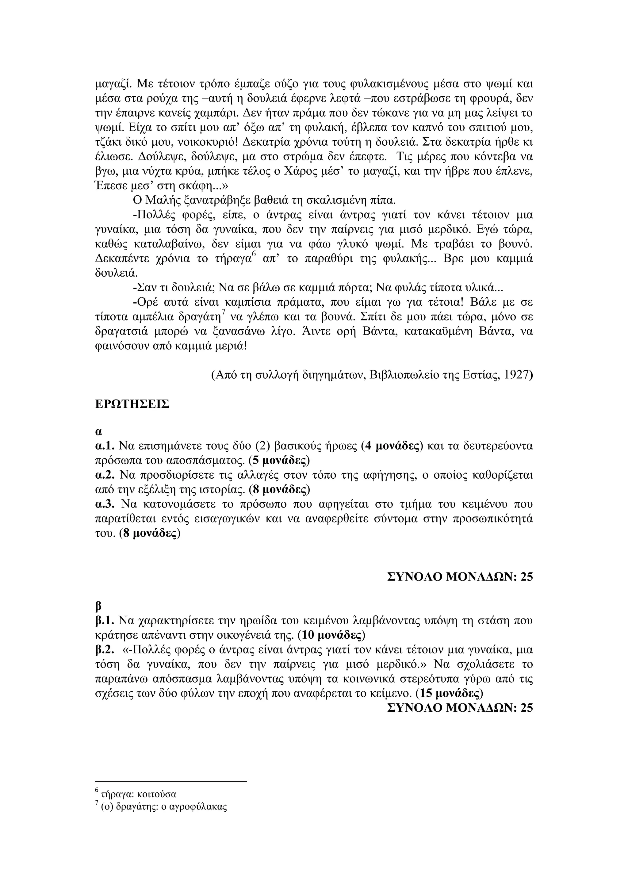 μαγαζί. Με τέτοιον τρόπο έμπαζε ούζο για τους φυλακισμένους μέσα στο ψωμί και
μέσα στα ρούχα της –αυτή η δουλειά έφερνε λεφτά –που εστράβωσε τη φρουρά, δεν
την έπαιρνε κανείς χαμπάρι. Δεν ήταν πράμα που δεν τώκανε για να μη μας λείψει το
ψωμί. Είχα το σπίτι μου απ’ όξω απ’ τη φυλακή, έβλεπα τον καπνό του σπιτιού μου,
τζάκι δικό μου, νοικοκυριό! Δεκατρία χρόνια τούτη η δουλειά. Στα δεκατρία ήρθε κι
έλιωσε. Δούλεψε, δούλεψε, μα στο στρώμα δεν έπεφτε. Τις μέρες που κόντεβα να
βγω, μια νύχτα κρύα, μπήκε τέλος ο Χάρος μέσ’ το μαγαζί, και την ήβρε που έπλενε,
Έπεσε μεσ’ στη σκάφη...»
Ο Μαλής ξανατράβηξε βαθειά τη σκαλισμένη πίπα.
-Πολλές φορές, είπε, ο άντρας είναι άντρας γιατί τον κάνει τέτοιον μια
γυναίκα, μια τόση δα γυναίκα, που δεν την παίρνεις για μισό μερδικό. Εγώ τώρα,
καθώς καταλαβαίνω, δεν είμαι για να φάω γλυκό ψωμί. Με τραβάει το βουνό.
Δεκαπέντε χρόνια το τήραγα6
απ’ το παραθύρι της φυλακής... Βρε μου καμμιά
δουλειά.
-Σαν τι δουλειά; Να σε βάλω σε καμμιά πόρτα; Να φυλάς τίποτα υλικά...
-Ορέ αυτά είναι καμπίσια πράματα, που είμαι γω για τέτοια! Βάλε με σε
τίποτα αμπέλια δραγάτη7
να γλέπω και τα βουνά. Σπίτι δε μου πάει τώρα, μόνο σε
δραγατσιά μπορώ να ξανασάνω λίγο. Άιντε ορή Βάντα, κατακαϋμένη Βάντα, να
φαινόσουν από καμμιά μεριά!
(Από τη συλλογή διηγημάτων, Βιβλιοπωλείο της Εστίας, 1927)
ΕΡΩΤΗΣΕΙΣ
α
α.1. Να επισημάνετε τους δύο (2) βασικούς ήρωες (4 μονάδες) και τα δευτερεύοντα
πρόσωπα του αποσπάσματος. (5 μονάδες)
α.2. Να προσδιορίσετε τις αλλαγές στον τόπο της αφήγησης, ο οποίος καθορίζεται
από την εξέλιξη της ιστορίας. (8 μονάδες)
α.3. Να κατονομάσετε το πρόσωπο που αφηγείται στο τμήμα του κειμένου που
παρατίθεται εντός εισαγωγικών και να αναφερθείτε σύντομα στην προσωπικότητά
του. (8 μονάδες)
ΣΥΝΟΛΟ ΜΟΝΑΔΩΝ: 25
β
β.1. Να χαρακτηρίσετε την ηρωίδα του κειμένου λαμβάνοντας υπόψη τη στάση που
κράτησε απέναντι στην οικογένειά της. (10 μονάδες)
β.2. «-Πολλές φορές ο άντρας είναι άντρας γιατί τον κάνει τέτοιον μια γυναίκα, μια
τόση δα γυναίκα, που δεν την παίρνεις για μισό μερδικό.» Να σχολιάσετε το
παραπάνω απόσπασμα λαμβάνοντας υπόψη τα κοινωνικά στερεότυπα γύρω από τις
σχέσεις των δύο φύλων την εποχή που αναφέρεται το κείμενο. (15 μονάδες)
ΣΥΝΟΛΟ ΜΟΝΑΔΩΝ: 25
6
τήραγα: κοιτούσα
7
(ο) δραγάτης: ο αγροφύλακας
 