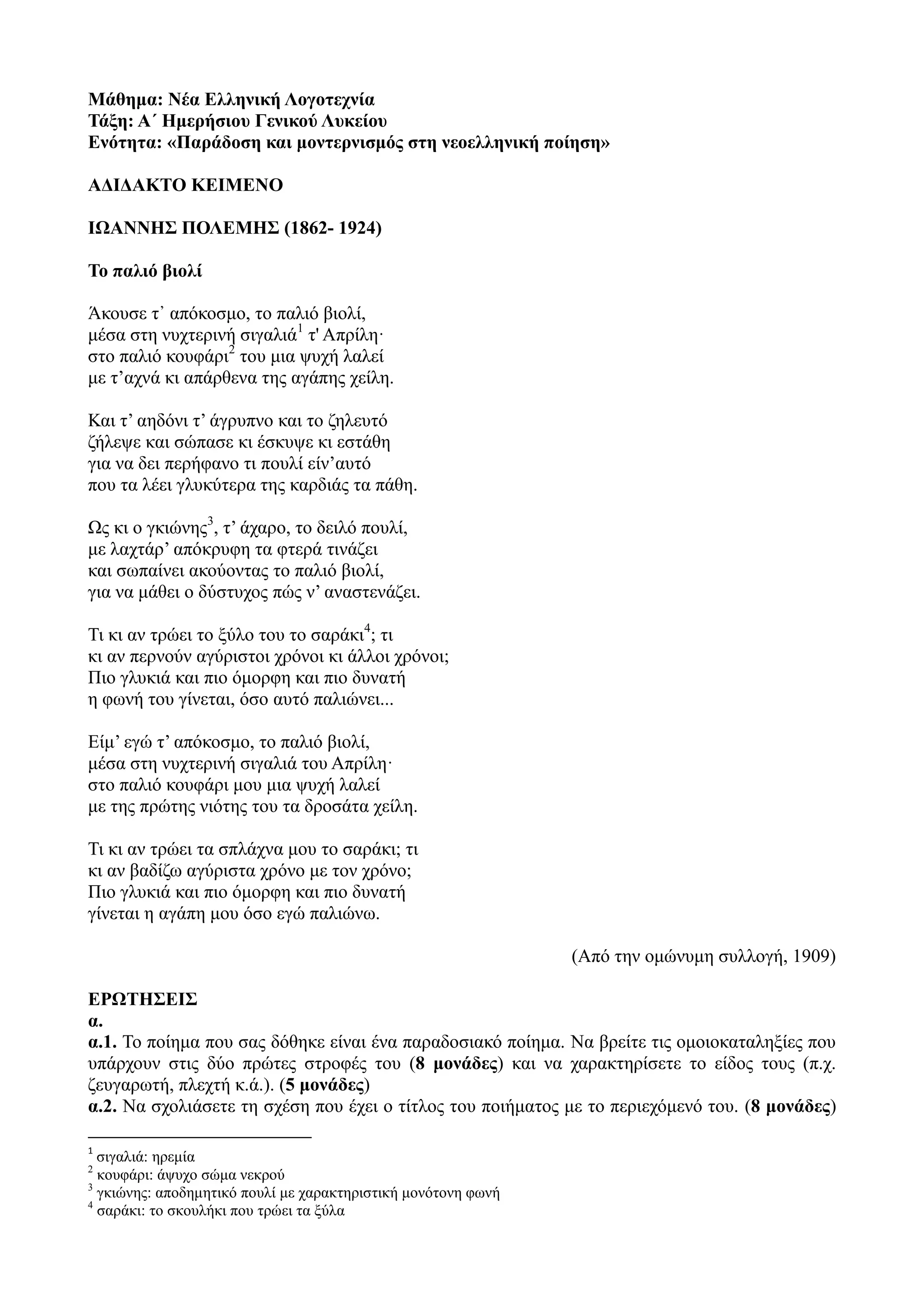 Μάθημα: Νέα Ελληνική Λογοτεχνία
Τάξη: Α΄ Ημερήσιου Γενικού Λυκείου
Ενότητα: «Παράδοση και μοντερνισμός στη νεοελληνική ποίηση»
ΑΔΙΔΑΚΤΟ ΚΕΙΜΕΝΟ
ΙΩΑΝΝΗΣ ΠΟΛΕΜΗΣ (1862- 1924)
Το παλιό βιολί
Άκουσε τ᾿ απόκοσμο, το παλιό βιολί,
μέσα στη νυχτερινή σιγαλιά1
τ' Απρίλη·
στο παλιό κουφάρι2
του μια ψυχή λαλεί
με τ’αχνά κι απάρθενα της αγάπης χείλη.
Και τ’ αηδόνι τ’ άγρυπνο και το ζηλευτό
ζήλεψε και σώπασε κι έσκυψε κι εστάθη
για να δει περήφανο τι πουλί είν’αυτό
που τα λέει γλυκύτερα της καρδιάς τα πάθη.
Ως κι ο γκιώνης3
, τ’ άχαρο, το δειλό πουλί,
με λαχτάρ’ απόκρυφη τα φτερά τινάζει
και σωπαίνει ακούοντας το παλιό βιολί,
για να μάθει ο δύστυχος πώς ν’ αναστενάζει.
Τι κι αν τρώει το ξύλο του το σαράκι4
; τι
κι αν περνούν αγύριστοι χρόνοι κι άλλοι χρόνοι;
Πιο γλυκιά και πιο όμορφη και πιο δυνατή
η φωνή του γίνεται, όσο αυτό παλιώνει...
Είμ’ εγώ τ’ απόκοσμο, το παλιό βιολί,
μέσα στη νυχτερινή σιγαλιά του Απρίλη·
στο παλιό κουφάρι μου μια ψυχή λαλεί
με της πρώτης νιότης του τα δροσάτα χείλη.
Τι κι αν τρώει τα σπλάχνα μου το σαράκι; τι
κι αν βαδίζω αγύριστα χρόνο με τον χρόνο;
Πιο γλυκιά και πιο όμορφη και πιο δυνατή
γίνεται η αγάπη μου όσο εγώ παλιώνω.
(Aπό την ομώνυμη συλλογή, 1909)
ΕΡΩΤΗΣΕΙΣ
α.
α.1. Το ποίημα που σας δόθηκε είναι ένα παραδοσιακό ποίημα. Να βρείτε τις ομοιοκαταληξίες που
υπάρχουν στις δύο πρώτες στροφές του (8 μονάδες) και να χαρακτηρίσετε το είδος τους (π.χ.
ζευγαρωτή, πλεχτή κ.ά.). (5 μονάδες)
α.2. Να σχολιάσετε τη σχέση που έχει ο τίτλος του ποιήματος με το περιεχόμενό του. (8 μονάδες)
1
σιγαλιά: ηρεμία
2
κουφάρι: άψυχο σώμα νεκρού
3
γκιώνης: αποδημητικό πουλί με χαρακτηριστική μονότονη φωνή
4
σαράκι: το σκουλήκι που τρώει τα ξύλα
 