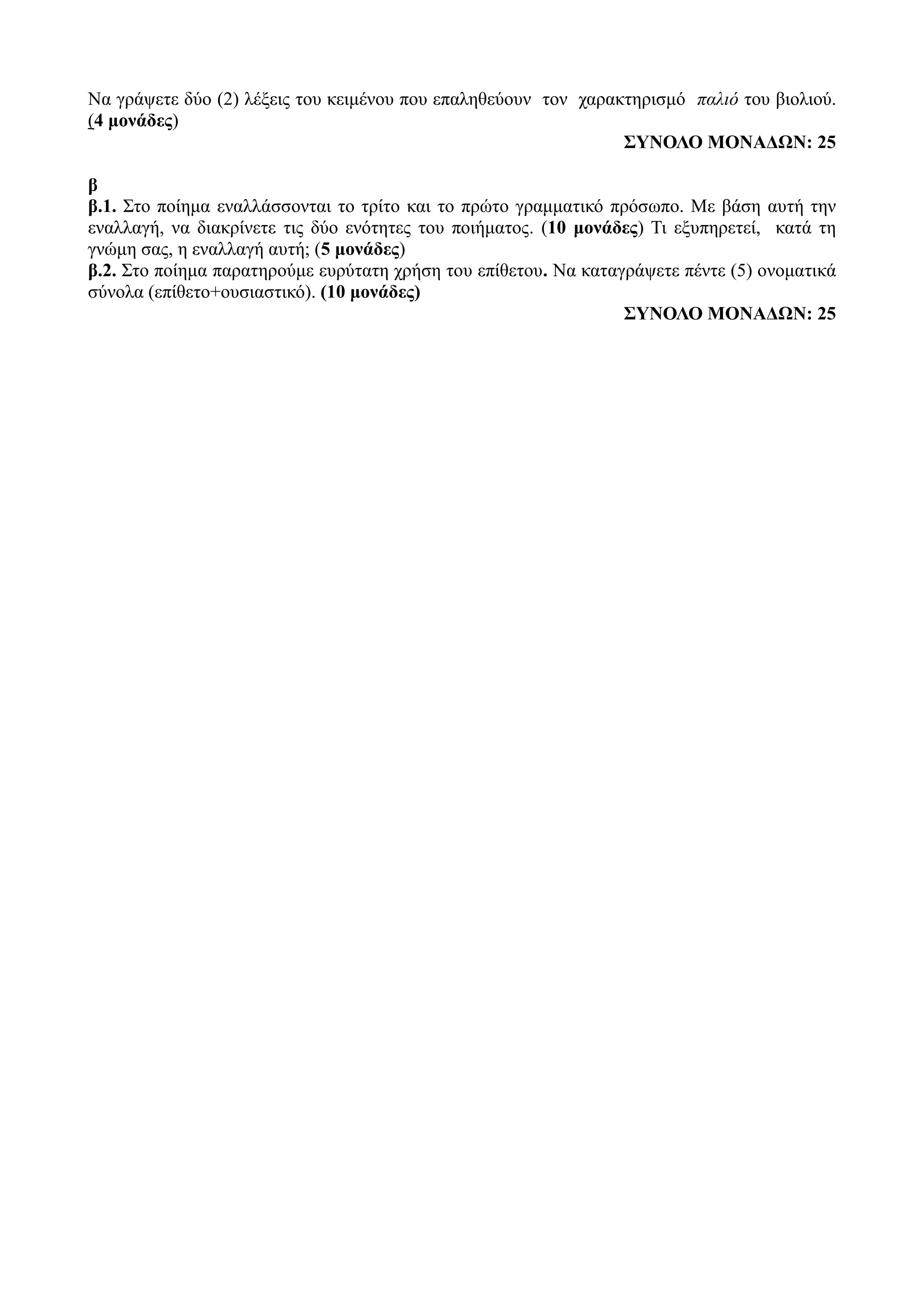 Να γράψετε δύο (2) λέξεις του κειμένου που επαληθεύουν τον χαρακτηρισμό παλιό του βιολιού.
(4 μονάδες)
ΣΥΝΟΛΟ ΜΟΝΑΔΩΝ: 25
β
β.1. Στο ποίημα εναλλάσσονται το τρίτο και το πρώτο γραμματικό πρόσωπο. Με βάση αυτή την
εναλλαγή, να διακρίνετε τις δύο ενότητες του ποιήματος. (10 μονάδες) Τι εξυπηρετεί, κατά τη
γνώμη σας, η εναλλαγή αυτή; (5 μονάδες)
β.2. Στο ποίημα παρατηρούμε ευρύτατη χρήση του επίθετου. Να καταγράψετε πέντε (5) ονοματικά
σύνολα (επίθετο+ουσιαστικό). (10 μονάδες)
ΣΥΝΟΛΟ ΜΟΝΑΔΩΝ: 25
 