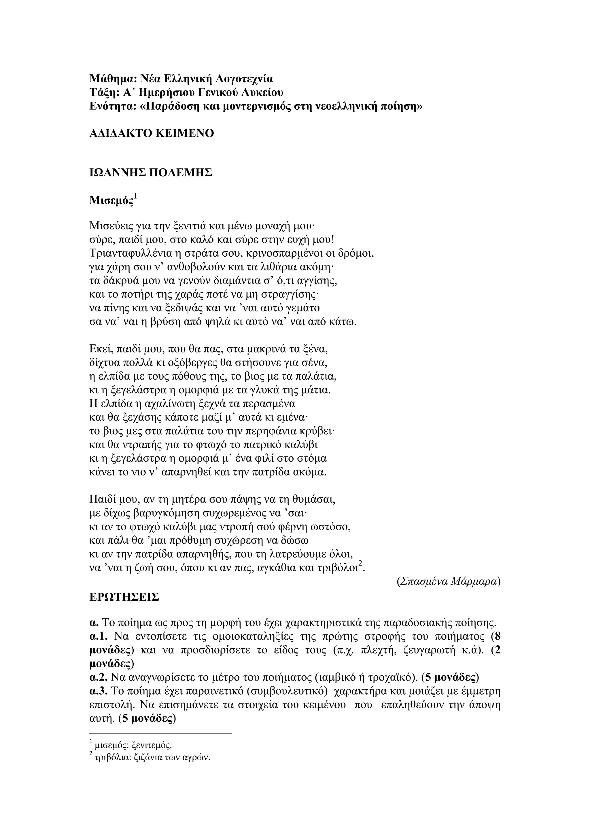 Μάθημα: Νέα Ελληνική Λογοτεχνία
Τάξη: Α΄ Ημερήσιου Γενικού Λυκείου
Ενότητα: «Παράδοση και μοντερνισμός στη νεοελληνική ποίηση»
ΑΔΙΔΑΚΤΟ ΚΕΙΜΕΝΟ
ΙΩΑΝΝΗΣ ΠΟΛΕΜΗΣ
Μισεμός1
Μισεύεις για την ξενιτιά και μένω μοναχή μου·
σύρε, παιδί μου, στο καλό και σύρε στην ευχή μου!
Τριανταφυλλένια η στράτα σου, κρινοσπαρμένοι οι δρόμοι,
για χάρη σου ν’ ανθοβολούν και τα λιθάρια ακόμη·
τα δάκρυά μου να γενούν διαμάντια σ’ ό,τι αγγίσης,
και το ποτήρι της χαράς ποτέ να μη στραγγίσης·
να πίνης και να ξεδιψάς και να ’ναι αυτό γεμάτο
σα να’ ναι η βρύση από ψηλά κι αυτό να’ ναι από κάτω.
Εκεί, παιδί μου, που θα πας, στα μακρινά τα ξένα,
δίχτυα πολλά κι οξόβεργες θα στήσουνε για σένα,
η ελπίδα με τους πόθους της, το βιος με τα παλάτια,
κι η ξεγελάστρα η ομορφιά με τα γλυκά της μάτια.
Η ελπίδα η αχαλίνωτη ξεχνά τα περασμένα
και θα ξεχάσης κάποτε μαζί μ’ αυτά κι εμένα·
το βιος μες στα παλάτια του την περηφάνια κρύβει·
και θα ντραπής για το φτωχό το πατρικό καλύβι
κι η ξεγελάστρα η ομορφιά μ’ ένα φιλί στο στόμα
κάνει το νιο ν’ απαρνηθεί και την πατρίδα ακόμα.
Παιδί μου, αν τη μητέρα σου πάψης να τη θυμάσαι,
με δίχως βαρυγκόμηση συχωρεμένος να ’σαι·
κι αν το φτωχό καλύβι μας ντροπή σού φέρνη ωστόσο,
και πάλι θα ’μαι πρόθυμη συχώρεση να δώσω
κι αν την πατρίδα απαρνηθής, που τη λατρεύουμε όλοι,
να ’ναι η ζωή σου, όπου κι αν πας, αγκάθια και τριβόλοι2
.
(Σπασμένα Μάρμαρα)
ΕΡΩΤΗΣΕΙΣ
α. Το ποίημα ως προς τη μορφή του έχει χαρακτηριστικά της παραδοσιακής ποίησης.
α.1. Να εντοπίσετε τις ομοιοκαταληξίες της πρώτης στροφής του ποιήματος (8
μονάδες) και να προσδιορίσετε το είδος τους (π.χ. πλεχτή, ζευγαρωτή κ.ά). (2
μονάδες)
α.2. Να αναγνωρίσετε το μέτρο του ποιήματος (ιαμβικό ή τροχαϊκό). (5 μονάδες)
α.3. Το ποίημα έχει παραινετικό (συμβουλευτικό) χαρακτήρα και μοιάζει με έμμετρη
επιστολή. Να επισημάνετε τα στοιχεία του κειμένου που επαληθεύουν την άποψη
αυτή. (5 μονάδες)
1
μισεμός: ξενιτεμός.
2
τριβόλια: ζιζάνια των αγρών.
 
