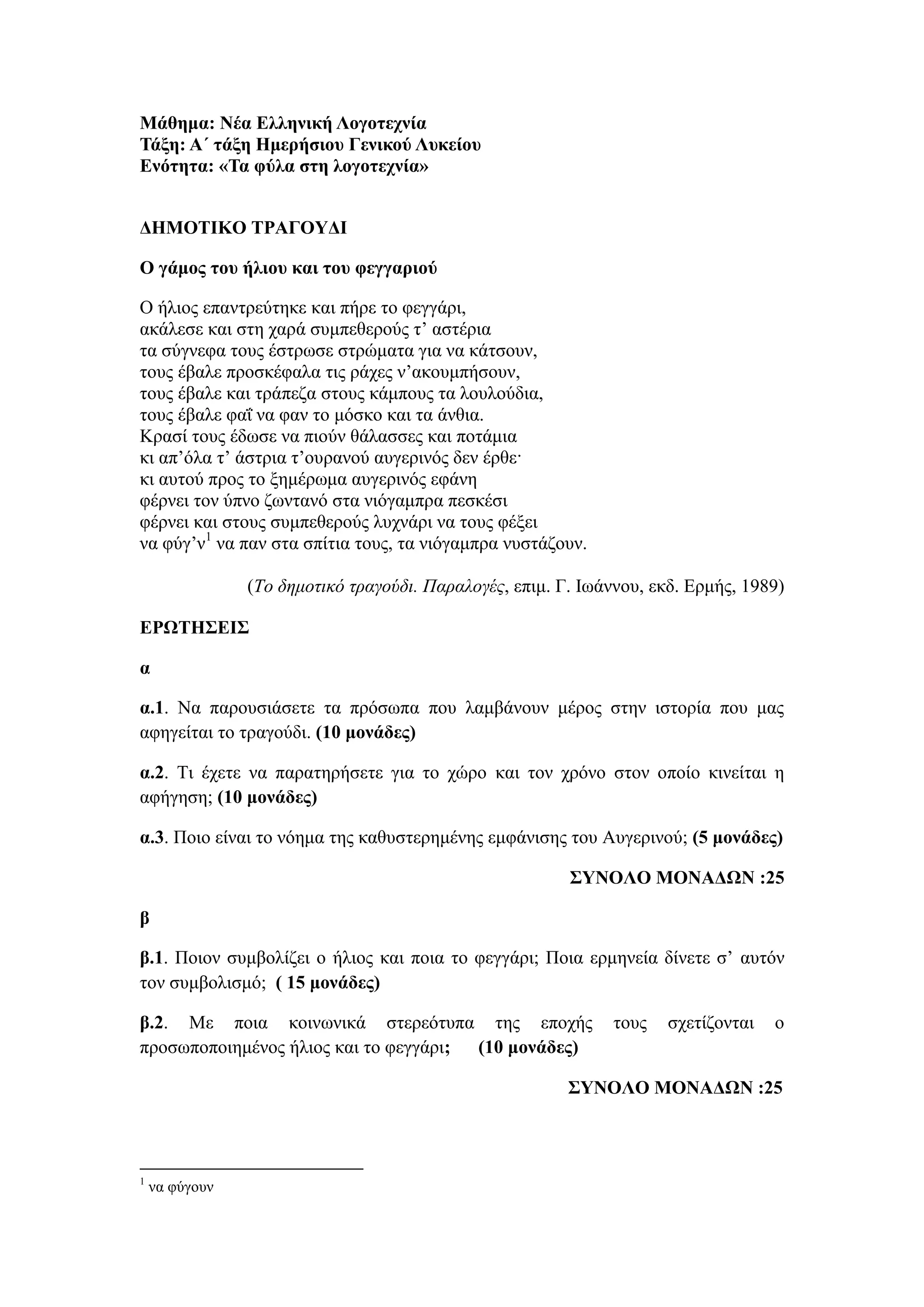 Μάθημα: Νέα Ελληνική Λογοτεχνία
Τάξη: Α΄ τάξη Ημερήσιου Γενικού Λυκείου
Ενότητα: «Τα φύλα στη λογοτεχνία»
ΔΗΜΟΤΙΚΟ ΤΡΑΓΟΥΔΙ
Ο γάμος του ήλιου και του φεγγαριού
Ο ήλιος επαντρεύτηκε και πήρε το φεγγάρι,
ακάλεσε και στη χαρά συμπεθερούς τ’ αστέρια
τα σύγνεφα τους έστρωσε στρώματα για να κάτσουν,
τους έβαλε προσκέφαλα τις ράχες ν’ακουμπήσουν,
τους έβαλε και τράπεζα στους κάμπους τα λουλούδια,
τους έβαλε φαΐ να φαν το μόσκο και τα άνθια.
Κρασί τους έδωσε να πιούν θάλασσες και ποτάμια
κι απ’όλα τ’ άστρια τ’ουρανού αυγερινός δεν έρθε·
κι αυτού προς το ξημέρωμα αυγερινός εφάνη
φέρνει τον ύπνο ζωντανό στα νιόγαμπρα πεσκέσι
φέρνει και στους συμπεθερούς λυχνάρι να τους φέξει
να φύγ’ν1
να παν στα σπίτια τους, τα νιόγαμπρα νυστάζουν.
(Το δημοτικό τραγούδι. Παραλογές, επιμ. Γ. Ιωάννου, εκδ. Ερμής, 1989)
ΕΡΩΤΗΣΕΙΣ
α
α.1. Να παρουσιάσετε τα πρόσωπα που λαμβάνουν μέρος στην ιστορία που μας
αφηγείται το τραγούδι. (10 μονάδες)
α.2. Τι έχετε να παρατηρήσετε για το χώρο και τον χρόνο στον οποίο κινείται η
αφήγηση; (10 μονάδες)
α.3. Ποιο είναι το νόημα της καθυστερημένης εμφάνισης του Αυγερινού; (5 μονάδες)
ΣΥΝΟΛΟ ΜΟΝΑΔΩΝ :25
β
β.1. Ποιον συμβολίζει ο ήλιος και ποια το φεγγάρι; Ποια ερμηνεία δίνετε σ’ αυτόν
τον συμβολισμό; ( 15 μονάδες)
β.2. Με ποια κοινωνικά στερεότυπα της εποχής τους σχετίζονται ο
προσωποποιημένος ήλιος και το φεγγάρι; (10 μονάδες)
ΣΥΝΟΛΟ ΜΟΝΑΔΩΝ :25
1
να φύγουν
 