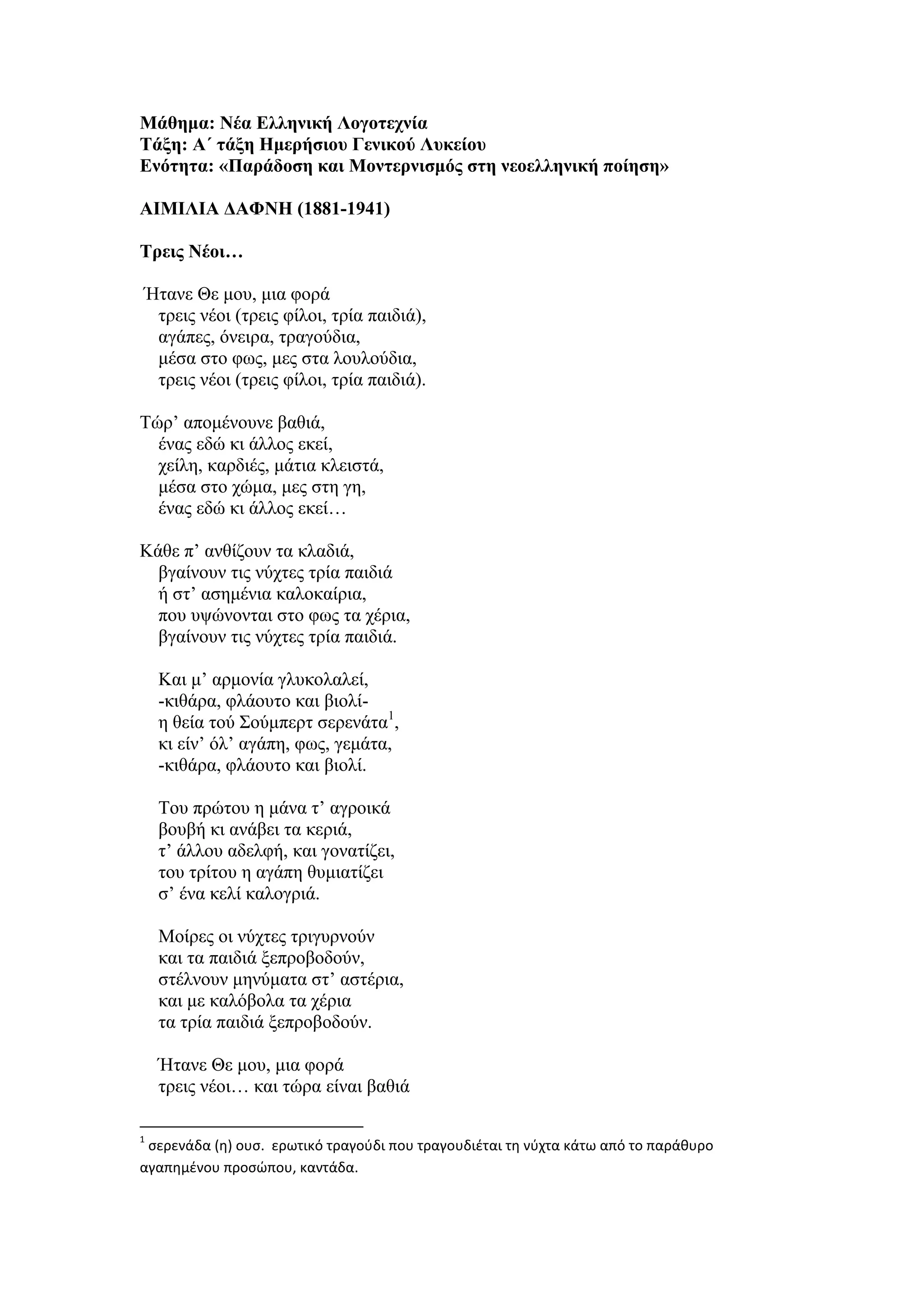 Μάθημα: Νέα Ελληνική Λογοτεχνία
Τάξη: Α΄ τάξη Ημερήσιου Γενικού Λυκείου
Ενότητα: «Παράδοση και Μοντερνισμός στη νεοελληνική ποίηση»
ΑΙΜΙΛΙΑ ΔΑΦΝΗ (1881-1941)
Τρεις Νέοι…
Ήτανε Θε μου, μια φορά
τρεις νέοι (τρεις φίλοι, τρία παιδιά),
αγάπες, όνειρα, τραγούδια,
μέσα στο φως, μες στα λουλούδια,
τρεις νέοι (τρεις φίλοι, τρία παιδιά).
Τώρ’ απομένουνε βαθιά,
ένας εδώ κι άλλος εκεί,
χείλη, καρδιές, μάτια κλειστά,
μέσα στο χώμα, μες στη γη,
ένας εδώ κι άλλος εκεί…
Κάθε π’ ανθίζουν τα κλαδιά,
βγαίνουν τις νύχτες τρία παιδιά
ή στ’ ασημένια καλοκαίρια,
που υψώνονται στο φως τα χέρια,
βγαίνουν τις νύχτες τρία παιδιά.
Και μ’ αρμονία γλυκολαλεί,
-κιθάρα, φλάουτο και βιολί-
η θεία τού Σούμπερτ σερενάτα1
,
κι είν’ όλ’ αγάπη, φως, γεμάτα,
-κιθάρα, φλάουτο και βιολί.
Του πρώτου η μάνα τ’ αγροικά
βουβή κι ανάβει τα κεριά,
τ’ άλλου αδελφή, και γονατίζει,
του τρίτου η αγάπη θυμιατίζει
σ’ ένα κελί καλογριά.
Μοίρες οι νύχτες τριγυρνούν
και τα παιδιά ξεπροβοδούν,
στέλνουν μηνύματα στ’ αστέρια,
και με καλόβολα τα χέρια
τα τρία παιδιά ξεπροβοδούν.
Ήτανε Θε μου, μια φορά
τρεις νέοι… και τώρα είναι βαθιά
1
σερενάδα (η) ουσ. ερωτικό τραγούδι που τραγουδιέται τη νύχτα κάτω από το παράθυρο
αγαπημένου προσώπου, καντάδα.
 
