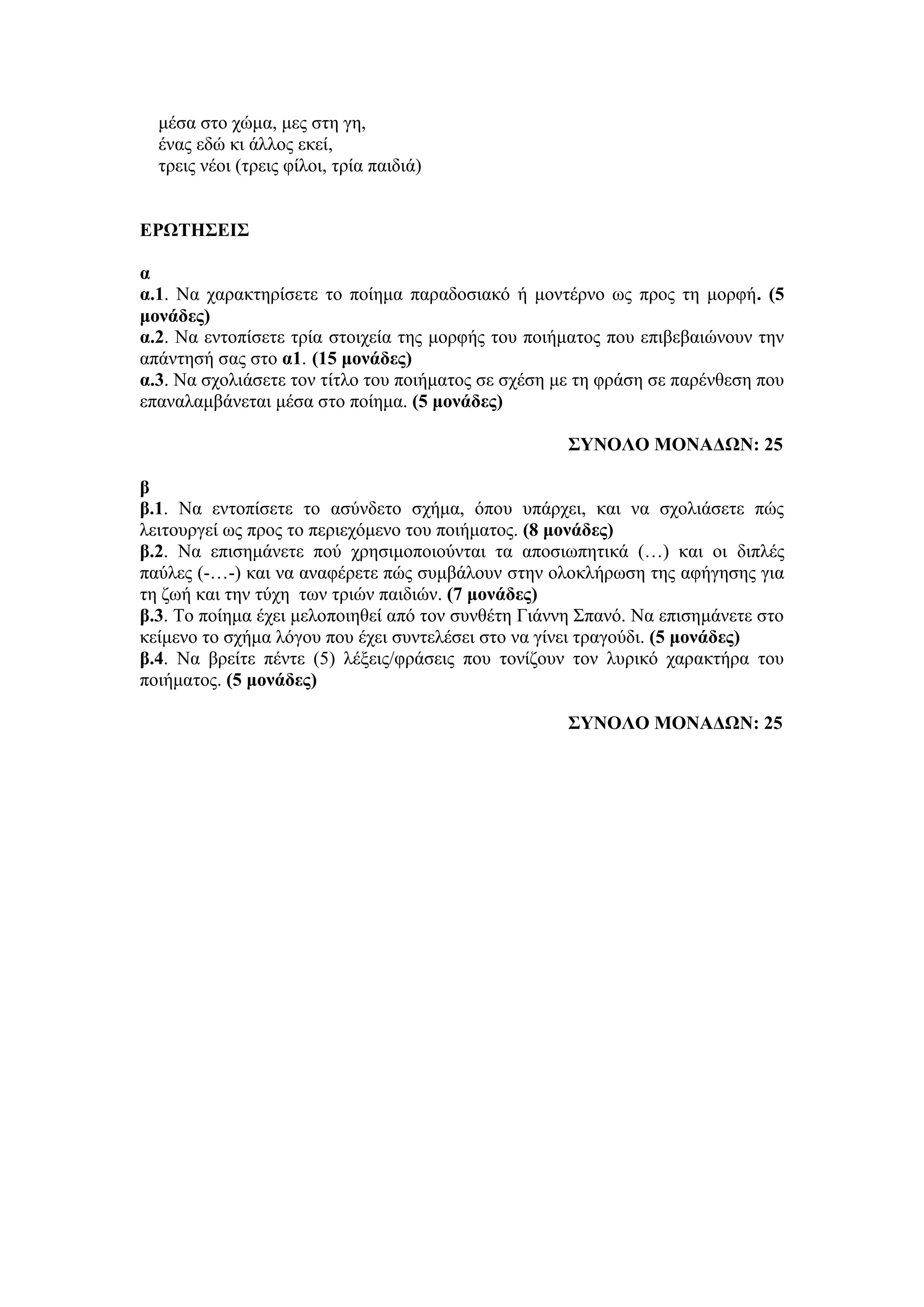μέσα στο χώμα, μες στη γη,
ένας εδώ κι άλλος εκεί,
τρεις νέοι (τρεις φίλοι, τρία παιδιά)
ΕΡΩΤΗΣΕΙΣ
α
α.1. Να χαρακτηρίσετε το ποίημα παραδοσιακό ή μοντέρνο ως προς τη μορφή. (5
μονάδες)
α.2. Να εντοπίσετε τρία στοιχεία της μορφής του ποιήματος που επιβεβαιώνουν την
απάντησή σας στο α1. (15 μονάδες)
α.3. Να σχολιάσετε τον τίτλο του ποιήματος σε σχέση με τη φράση σε παρένθεση που
επαναλαμβάνεται μέσα στο ποίημα. (5 μονάδες)
ΣΥΝΟΛΟ ΜΟΝΑΔΩΝ: 25
β
β.1. Να εντοπίσετε το ασύνδετο σχήμα, όπου υπάρχει, και να σχολιάσετε πώς
λειτουργεί ως προς το περιεχόμενο του ποιήματος. (8 μονάδες)
β.2. Να επισημάνετε πού χρησιμοποιούνται τα αποσιωπητικά (…) και οι διπλές
παύλες (-…-) και να αναφέρετε πώς συμβάλουν στην ολοκλήρωση της αφήγησης για
τη ζωή και την τύχη των τριών παιδιών. (7 μονάδες)
β.3. Το ποίημα έχει μελοποιηθεί από τον συνθέτη Γιάννη Σπανό. Να επισημάνετε στο
κείμενο το σχήμα λόγου που έχει συντελέσει στο να γίνει τραγούδι. (5 μονάδες)
β.4. Να βρείτε πέντε (5) λέξεις/φράσεις που τονίζουν τον λυρικό χαρακτήρα του
ποιήματος. (5 μονάδες)
ΣΥΝΟΛΟ ΜΟΝΑΔΩΝ: 25
 