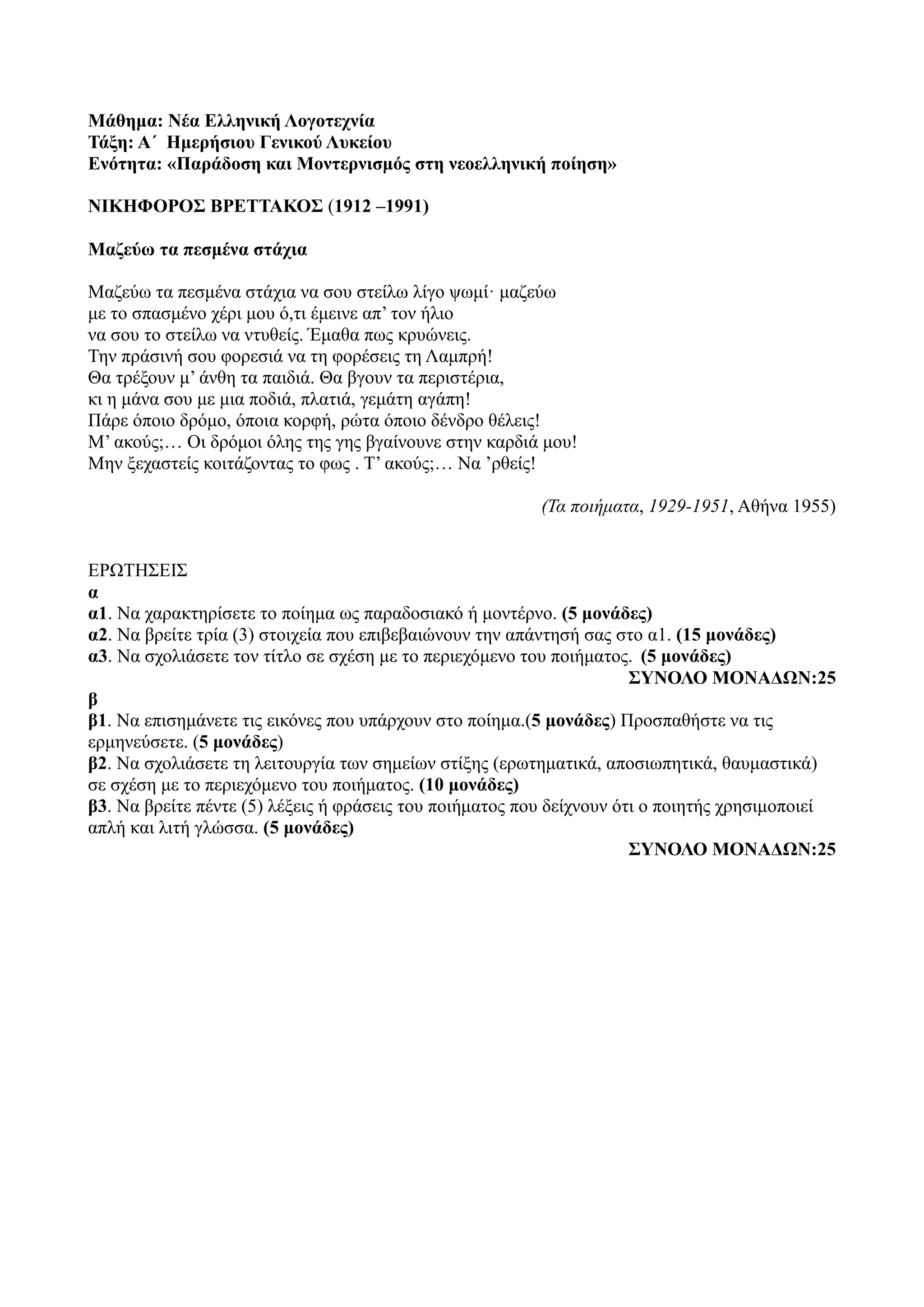 Μάθημα: Νέα Ελληνική Λογοτεχνία
Τάξη: Α΄ Ημερήσιου Γενικού Λυκείου
Ενότητα: «Παράδοση και Μοντερνισμός στη νεοελληνική ποίηση»
ΝΙΚΗΦΟΡΟΣ ΒΡΕΤΤΑΚΟΣ (1912 –1991)
Μαζεύω τα πεσμένα στάχια
Μαζεύω τα πεσμένα στάχια να σου στείλω λίγo ψωμί· μαζεύω
με το σπασμένο χέρι μου ό,τι έμεινε απ’ τον ήλιο
να σου το στείλω να ντυθείς. Έμαθα πως κρυώνεις.
Την πράσινή σου φορεσιά να τη φορέσεις τη Λαμπρή!
Θα τρέξουν μ’ άνθη τα παιδιά. Θα βγουν τα περιστέρια,
κι η μάνα σου με μια ποδιά, πλατιά, γεμάτη αγάπη!
Πάρε όποιο δρόμο, όποια κορφή, ρώτα όποιο δένδρο θέλεις!
Μ’ ακούς;… Οι δρόμοι όλης της γης βγαίνουνε στην καρδιά μου!
Μην ξεχαστείς κοιτάζοντας το φως . Τ’ ακούς;… Να ’ρθείς!
(Τα ποιήματα, 1929-1951, Αθήνα 1955)
ΕΡΩΤΗΣΕΙΣ
α
α1. Να χαρακτηρίσετε το ποίημα ως παραδοσιακό ή μοντέρνο. (5 μονάδες)
α2. Να βρείτε τρία (3) στοιχεία που επιβεβαιώνουν την απάντησή σας στο α1. (15 μονάδες)
α3. Να σχολιάσετε τον τίτλο σε σχέση με το περιεχόμενο του ποιήματος. (5 μονάδες)
ΣΥΝΟΛΟ ΜΟΝΑΔΩΝ:25
β
β1. Να επισημάνετε τις εικόνες που υπάρχουν στο ποίημα.(5 μονάδες) Προσπαθήστε να τις
ερμηνεύσετε. (5 μονάδες)
β2. Να σχολιάσετε τη λειτουργία των σημείων στίξης (ερωτηματικά, αποσιωπητικά, θαυμαστικά)
σε σχέση με το περιεχόμενο του ποιήματος. (10 μονάδες)
β3. Να βρείτε πέντε (5) λέξεις ή φράσεις του ποιήματος που δείχνουν ότι ο ποιητής χρησιμοποιεί
απλή και λιτή γλώσσα. (5 μονάδες)
ΣΥΝΟΛΟ ΜΟΝΑΔΩΝ:25
 