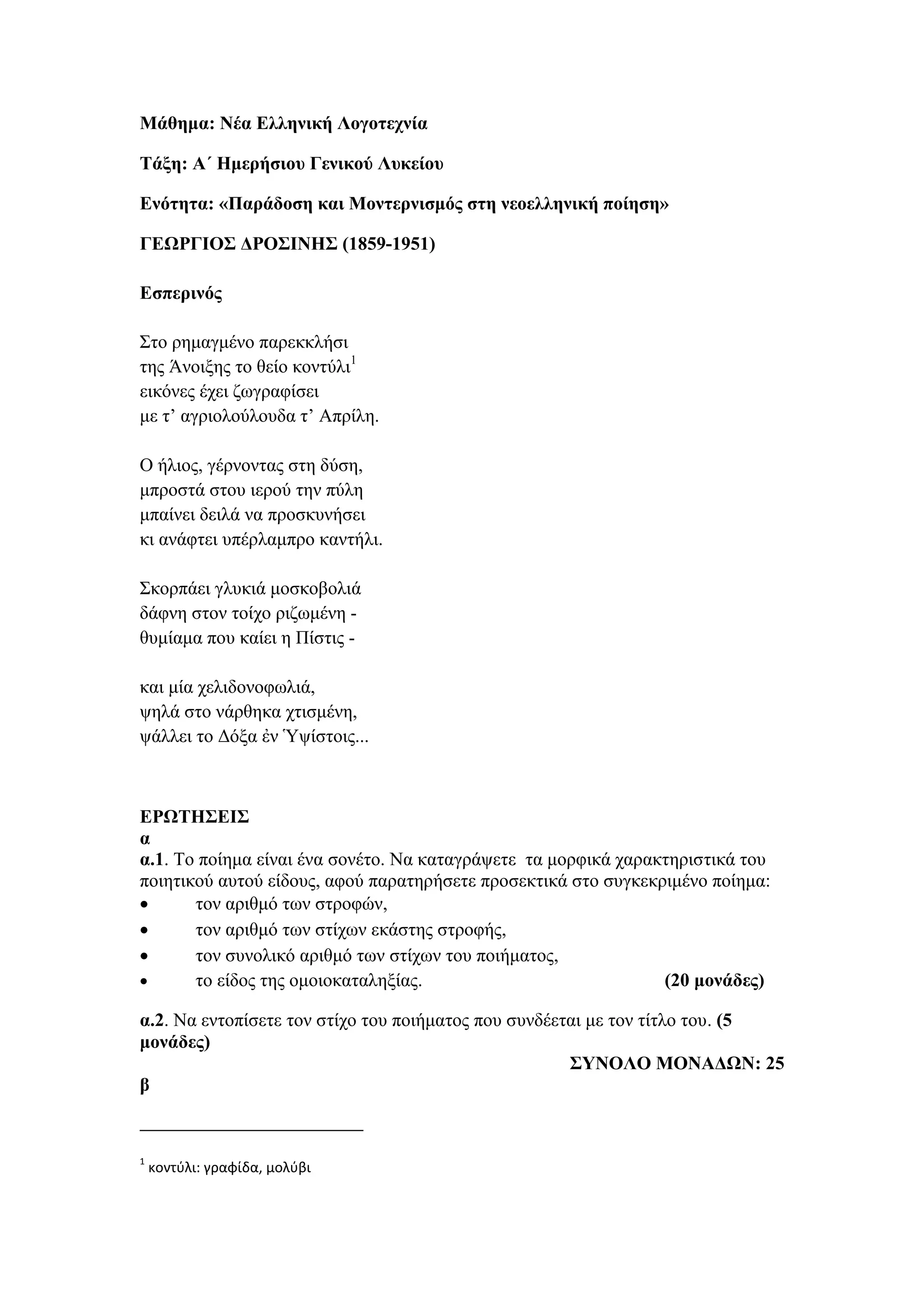 Μάθημα: Νέα Ελληνική Λογοτεχνία
Τάξη: Α΄ Ημερήσιου Γενικού Λυκείου
Ενότητα: «Παράδοση και Μοντερνισμός στη νεοελληνική ποίηση»
ΓΕΩΡΓΙΟΣ ΔΡΟΣΙΝΗΣ (1859-1951)
Εσπερινός
Στο ρημαγμένο παρεκκλήσι
της Άνοιξης το θείο κοντύλι1
εικόνες έχει ζωγραφίσει
με τ’ αγριολούλουδα τ’ Απρίλη.
Ο ήλιος, γέρνοντας στη δύση,
μπροστά στου ιερού την πύλη
μπαίνει δειλά να προσκυνήσει
κι ανάφτει υπέρλαμπρο καντήλι.
Σκορπάει γλυκιά μοσκοβολιά
δάφνη στον τοίχο ριζωμένη -
θυμίαμα που καίει η Πίστις -
και μία χελιδονοφωλιά,
ψηλά στο νάρθηκα χτισμένη,
ψάλλει το Δόξα ἐν Ὑψίστοις...
ΕΡΩΤΗΣΕΙΣ
α
α.1. Το ποίημα είναι ένα σονέτο. Να καταγράψετε τα μορφικά χαρακτηριστικά του
ποιητικού αυτού είδους, αφού παρατηρήσετε προσεκτικά στο συγκεκριμένο ποίημα:
 τον αριθμό των στροφών,
 τον αριθμό των στίχων εκάστης στροφής,
 τον συνολικό αριθμό των στίχων του ποιήματος,
 το είδος της ομοιοκαταληξίας. (20 μονάδες)
α.2. Να εντοπίσετε τον στίχο του ποιήματος που συνδέεται με τον τίτλο του. (5
μονάδες)
ΣΥΝΟΛΟ ΜΟΝΑΔΩΝ: 25
β
1
κοντύλι: γραφίδα, μολύβι
 
