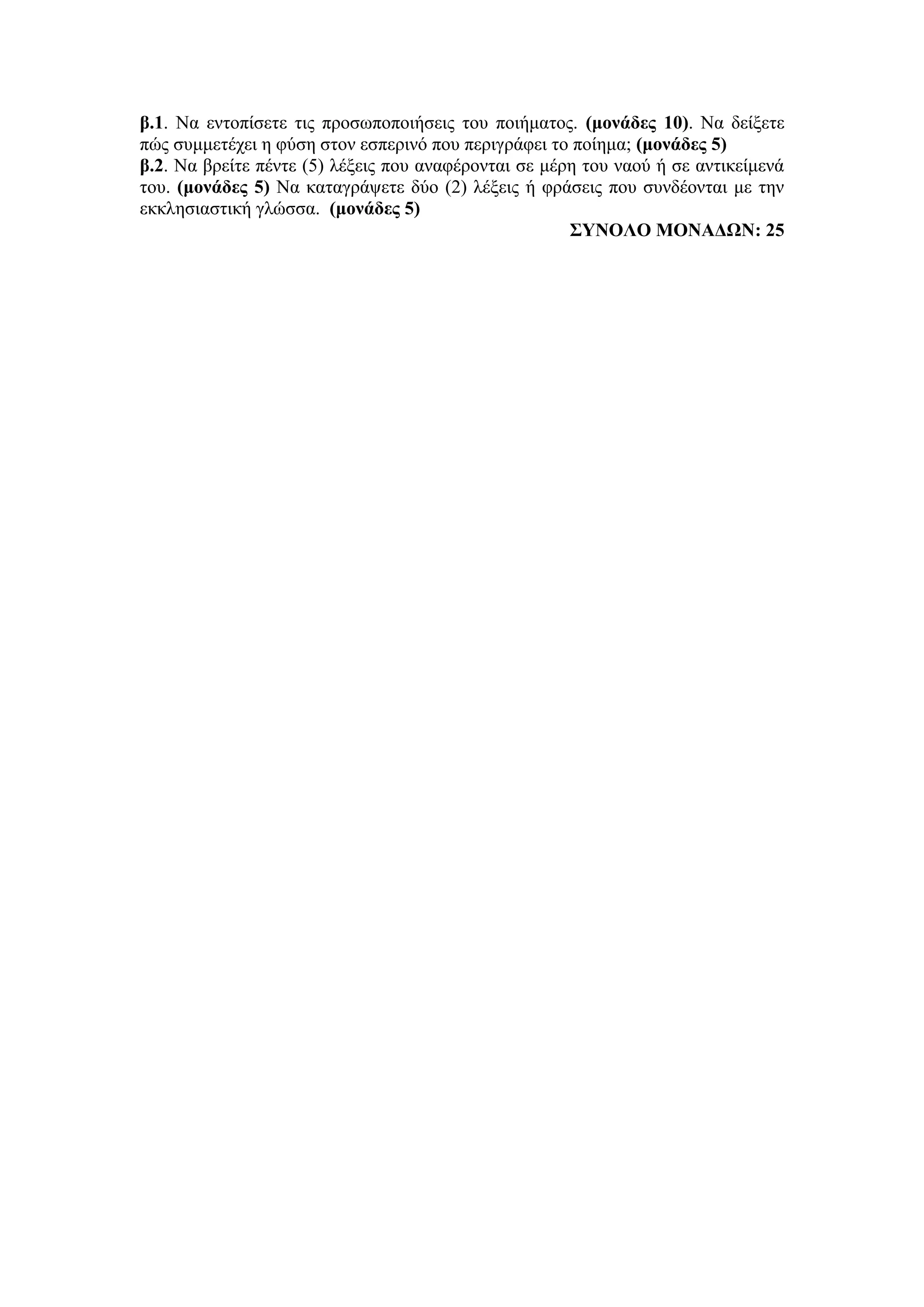 β.1. Να εντοπίσετε τις προσωποποιήσεις του ποιήματος. (μονάδες 10). Να δείξετε
πώς συμμετέχει η φύση στον εσπερινό που περιγράφει το ποίημα; (μονάδες 5)
β.2. Να βρείτε πέντε (5) λέξεις που αναφέρονται σε μέρη του ναού ή σε αντικείμενά
του. (μονάδες 5) Να καταγράψετε δύο (2) λέξεις ή φράσεις που συνδέονται με την
εκκλησιαστική γλώσσα. (μονάδες 5)
ΣΥΝΟΛΟ ΜΟΝΑΔΩΝ: 25
 