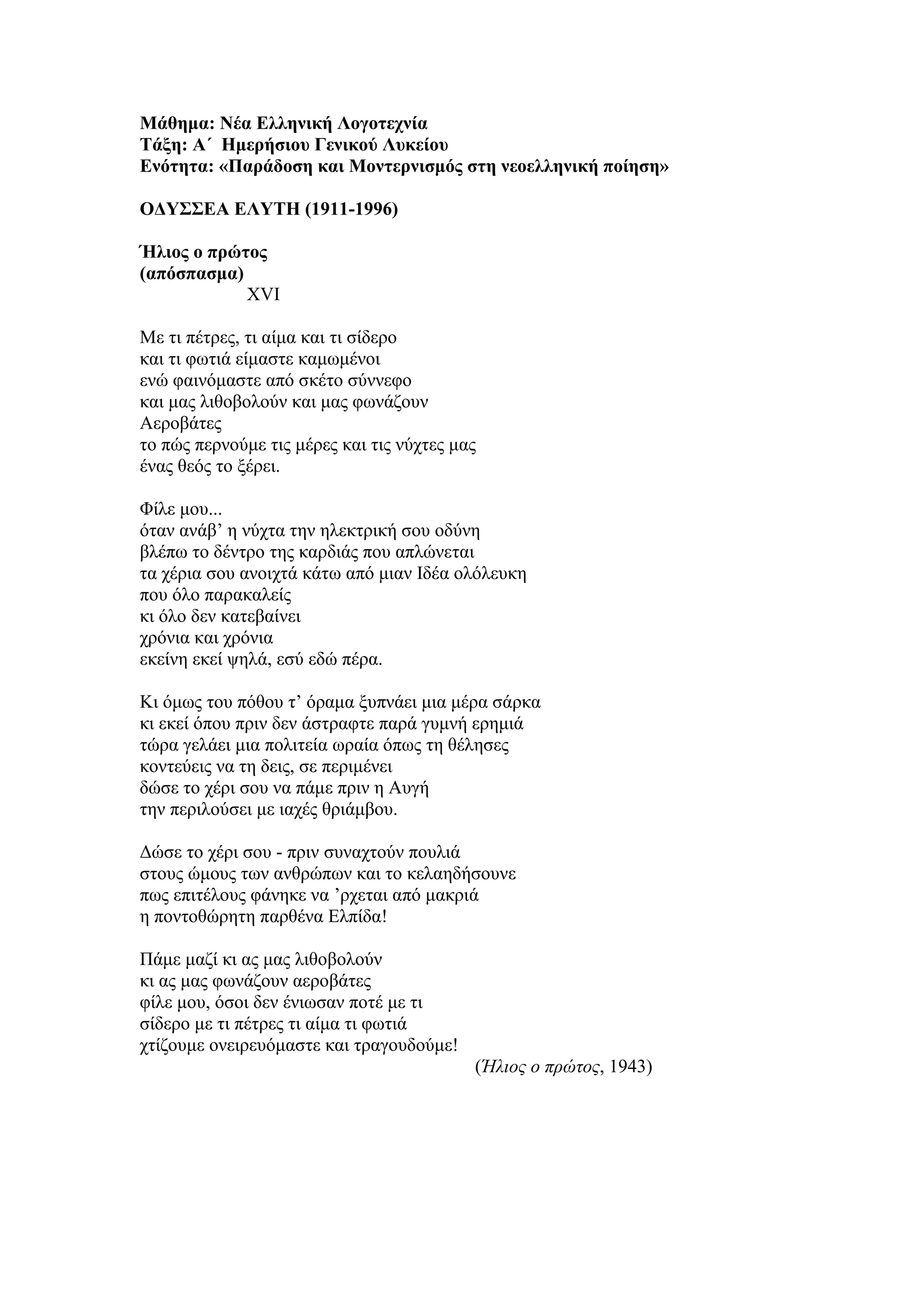 Μάθημα: Νέα Ελληνική Λογοτεχνία
Τάξη: Α΄ Ημερήσιου Γενικού Λυκείου
Ενότητα: «Παράδοση και Μοντερνισμός στη νεοελληνική ποίηση»
ΟΔΥΣΣΕΑ ΕΛΥΤΗ (1911-1996)
Ήλιος ο πρώτος
(απόσπασμα)
XVI
Με τι πέτρες, τι αίμα και τι σίδερο
και τι φωτιά είμαστε καμωμένοι
ενώ φαινόμαστε από σκέτο σύννεφο
και μας λιθοβολούν και μας φωνάζουν
Αεροβάτες
το πώς περνούμε τις μέρες και τις νύχτες μας
ένας θεός το ξέρει.
Φίλε μου...
όταν ανάβ’ η νύχτα την ηλεκτρική σου οδύνη
βλέπω το δέντρο της καρδιάς που απλώνεται
τα χέρια σου ανοιχτά κάτω από μιαν Ιδέα ολόλευκη
που όλο παρακαλείς
κι όλο δεν κατεβαίνει
χρόνια και χρόνια
εκείνη εκεί ψηλά, εσύ εδώ πέρα.
Κι όμως του πόθου τ’ όραμα ξυπνάει μια μέρα σάρκα
κι εκεί όπου πριν δεν άστραφτε παρά γυμνή ερημιά
τώρα γελάει μια πολιτεία ωραία όπως τη θέλησες
κοντεύεις να τη δεις, σε περιμένει
δώσε το χέρι σου να πάμε πριν η Αυγή
την περιλούσει με ιαχές θριάμβου.
Δώσε το χέρι σου - πριν συναχτούν πουλιά
στους ώμους των ανθρώπων και το κελαηδήσουνε
πως επιτέλους φάνηκε να ’ρχεται από μακριά
η ποντοθώρητη παρθένα Ελπίδα!
Πάμε μαζί κι ας μας λιθοβολούν
κι ας μας φωνάζουν αεροβάτες
φίλε μου, όσοι δεν ένιωσαν ποτέ με τι
σίδερο με τι πέτρες τι αίμα τι φωτιά
χτίζουμε ονειρευόμαστε και τραγουδούμε!
(Ήλιος ο πρώτος, 1943)
 