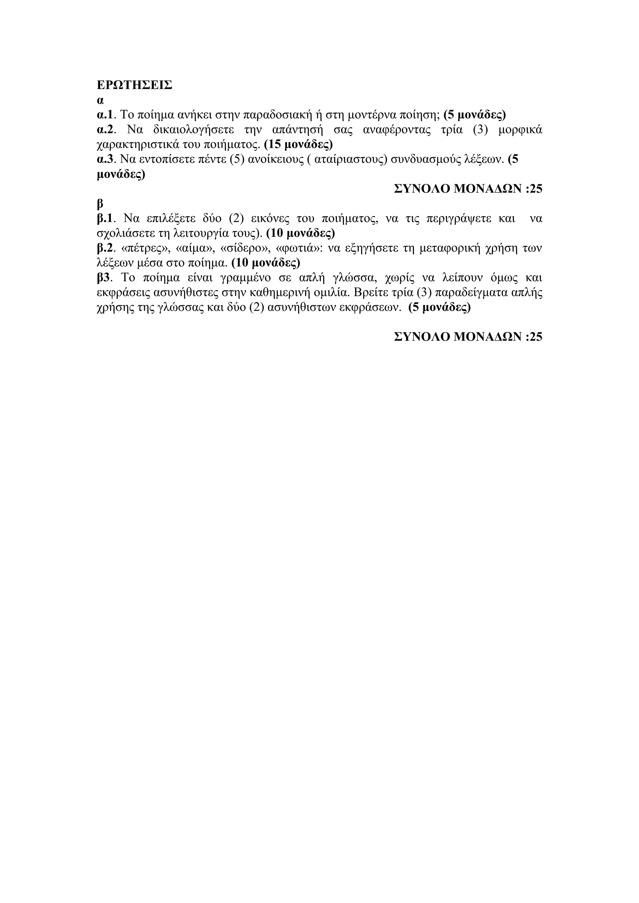 ΕΡΩΤΗΣΕΙΣ
α
α.1. Το ποίημα ανήκει στην παραδοσιακή ή στη μοντέρνα ποίηση; (5 μονάδες)
α.2. Να δικαιολογήσετε την απάντησή σας αναφέροντας τρία (3) μορφικά
χαρακτηριστικά του ποιήματος. (15 μονάδες)
α.3. Να εντοπίσετε πέντε (5) ανοίκειους ( αταίριαστους) συνδυασμούς λέξεων. (5
μονάδες)
ΣΥΝΟΛΟ ΜΟΝΑΔΩΝ :25
β
β.1. Να επιλέξετε δύο (2) εικόνες του ποιήματος, να τις περιγράψετε και να
σχολιάσετε τη λειτουργία τους). (10 μονάδες)
β.2. «πέτρες», «αίμα», «σίδερο», «φωτιά»: να εξηγήσετε τη μεταφορική χρήση των
λέξεων μέσα στο ποίημα. (10 μονάδες)
β3. Το ποίημα είναι γραμμένο σε απλή γλώσσα, χωρίς να λείπουν όμως και
εκφράσεις ασυνήθιστες στην καθημερινή ομιλία. Βρείτε τρία (3) παραδείγματα απλής
χρήσης της γλώσσας και δύο (2) ασυνήθιστων εκφράσεων. (5 μονάδες)
ΣΥΝΟΛΟ ΜΟΝΑΔΩΝ :25
 