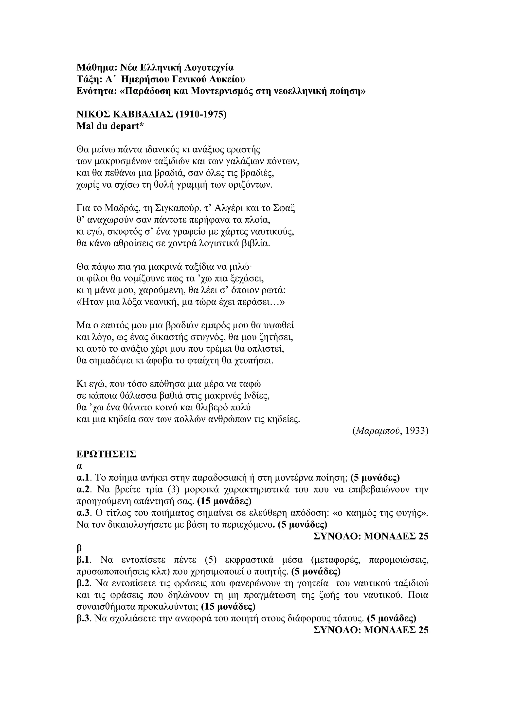 Μάθημα: Νέα Ελληνική Λογοτεχνία
Τάξη: Α΄ Ημερήσιου Γενικού Λυκείου
Ενότητα: «Παράδοση και Μοντερνισμός στη νεοελληνική ποίηση»
NΙΚΟΣ ΚΑΒΒΑΔΙΑΣ (1910-1975)
Mal du depart*
Θα μείνω πάντα ιδανικός κι ανάξιος εραστής
των μακρυσμένων ταξιδιών και των γαλάζιων πόντων,
και θα πεθάνω μια βραδιά, σαν όλες τις βραδιές,
χωρίς να σχίσω τη θολή γραμμή των οριζόντων.
Για το Μαδράς, τη Σιγκαπούρ, τ’ Αλγέρι και το Σφαξ
θ’ αναχωρούν σαν πάντοτε περήφανα τα πλοία,
κι εγώ, σκυφτός σ’ ένα γραφείο με χάρτες ναυτικούς,
θα κάνω αθροίσεις σε χοντρά λογιστικά βιβλία.
Θα πάψω πια για μακρινά ταξίδια να μιλώ·
οι φίλοι θα νομίζουνε πως τα ’χω πια ξεχάσει,
κι η μάνα μου, χαρούμενη, θα λέει σ’ όποιον ρωτά:
«Ήταν μια λόξα νεανική, μα τώρα έχει περάσει…»
Μα ο εαυτός μου μια βραδιάν εμπρός μου θα υψωθεί
και λόγο, ως ένας δικαστής στυγνός, θα μου ζητήσει,
κι αυτό το ανάξιο χέρι μου που τρέμει θα οπλιστεί,
θα σημαδέψει κι άφοβα το φταίχτη θα χτυπήσει.
Κι εγώ, που τόσο επόθησα μια μέρα να ταφώ
σε κάποια θάλασσα βαθιά στις μακρινές Ινδίες,
θα ’χω ένα θάνατο κοινό και θλιβερό πολύ
και μια κηδεία σαν των πολλών ανθρώπων τις κηδείες.
(Μαραμπού, 1933)
ΕΡΩΤΗΣΕΙΣ
α
α.1. Το ποίημα ανήκει στην παραδοσιακή ή στη μοντέρνα ποίηση; (5 μονάδες)
α.2. Να βρείτε τρία (3) μορφικά χαρακτηριστικά του που να επιβεβαιώνουν την
προηγούμενη απάντησή σας. (15 μονάδες)
α.3. Ο τίτλος του ποιήματος σημαίνει σε ελεύθερη απόδοση: «ο καημός της φυγής».
Να τον δικαιολογήσετε με βάση το περιεχόμενο. (5 μονάδες)
ΣΥΝΟΛΟ: ΜΟΝΑΔΕΣ 25
β
β.1. Να εντοπίσετε πέντε (5) εκφραστικά μέσα (μεταφορές, παρομοιώσεις,
προσωποποιήσεις κλπ) που χρησιμοποιεί ο ποιητής. (5 μονάδες)
β.2. Να εντοπίσετε τις φράσεις που φανερώνουν τη γοητεία του ναυτικού ταξιδιού
και τις φράσεις που δηλώνουν τη μη πραγμάτωση της ζωής του ναυτικού. Ποια
συναισθήματα προκαλούνται; (15 μονάδες)
β.3. Να σχολιάσετε την αναφορά του ποιητή στους διάφορους τόπους. (5 μονάδες)
ΣΥΝΟΛΟ: ΜΟΝΑΔΕΣ 25
 