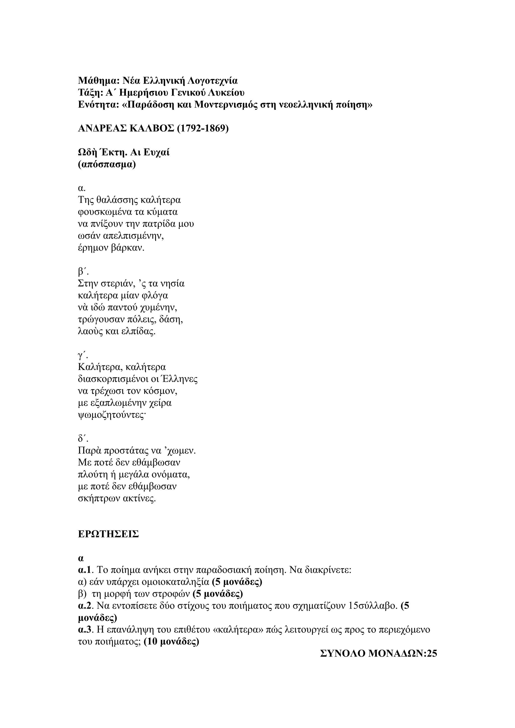 Μάθημα: Νέα Ελληνική Λογοτεχνία
Τάξη: Α΄ Ημερήσιου Γενικού Λυκείου
Ενότητα: «Παράδοση και Μοντερνισμός στη νεοελληνική ποίηση»
ΑΝΔΡΕΑΣ ΚΑΛΒΟΣ (1792-1869)
Ωδὴ Έκτη. Αι Ευχαί
(απόσπασμα)
α.
Της θαλάσσης καλήτερα
φουσκωμένα τα κύματα
να πνίξουν την πατρίδα μου
ωσάν απελπισμένην,
έρημον βάρκαν.
β´.
Στην στεριάν, ’ς τα νησία
καλήτερα μίαν φλόγα
νὰ ιδώ παντού χυμένην,
τρώγουσαν πόλεις, δάση,
λαοὺς και ελπίδας.
γ´.
Καλήτερα, καλήτερα
διασκορπισμένοι οι Έλληνες
να τρέχωσι τον κόσμον,
με εξαπλωμένην χείρα
ψωμοζητούντες·
δ´.
Παρὰ προστάτας να ’χωμεν.
Με ποτέ δεν εθάμβωσαν
πλούτη ή μεγάλα ονόματα,
με ποτέ δεν εθάμβωσαν
σκήπτρων ακτίνες.
ΕΡΩΤΗΣΕΙΣ
α
α.1. Το ποίημα ανήκει στην παραδοσιακή ποίηση. Να διακρίνετε:
α) εάν υπάρχει ομοιοκαταληξία (5 μονάδες)
β) τη μορφή των στροφών (5 μονάδες)
α.2. Να εντοπίσετε δύο στίχους του ποιήματος που σχηματίζουν 15σύλλαβο. (5
μονάδες)
α.3. Η επανάληψη του επιθέτου «καλήτερα» πώς λειτουργεί ως προς το περιεχόμενο
του ποιήματος; (10 μονάδες)
ΣΥΝΟΛΟ ΜΟΝΑΔΩΝ:25
 