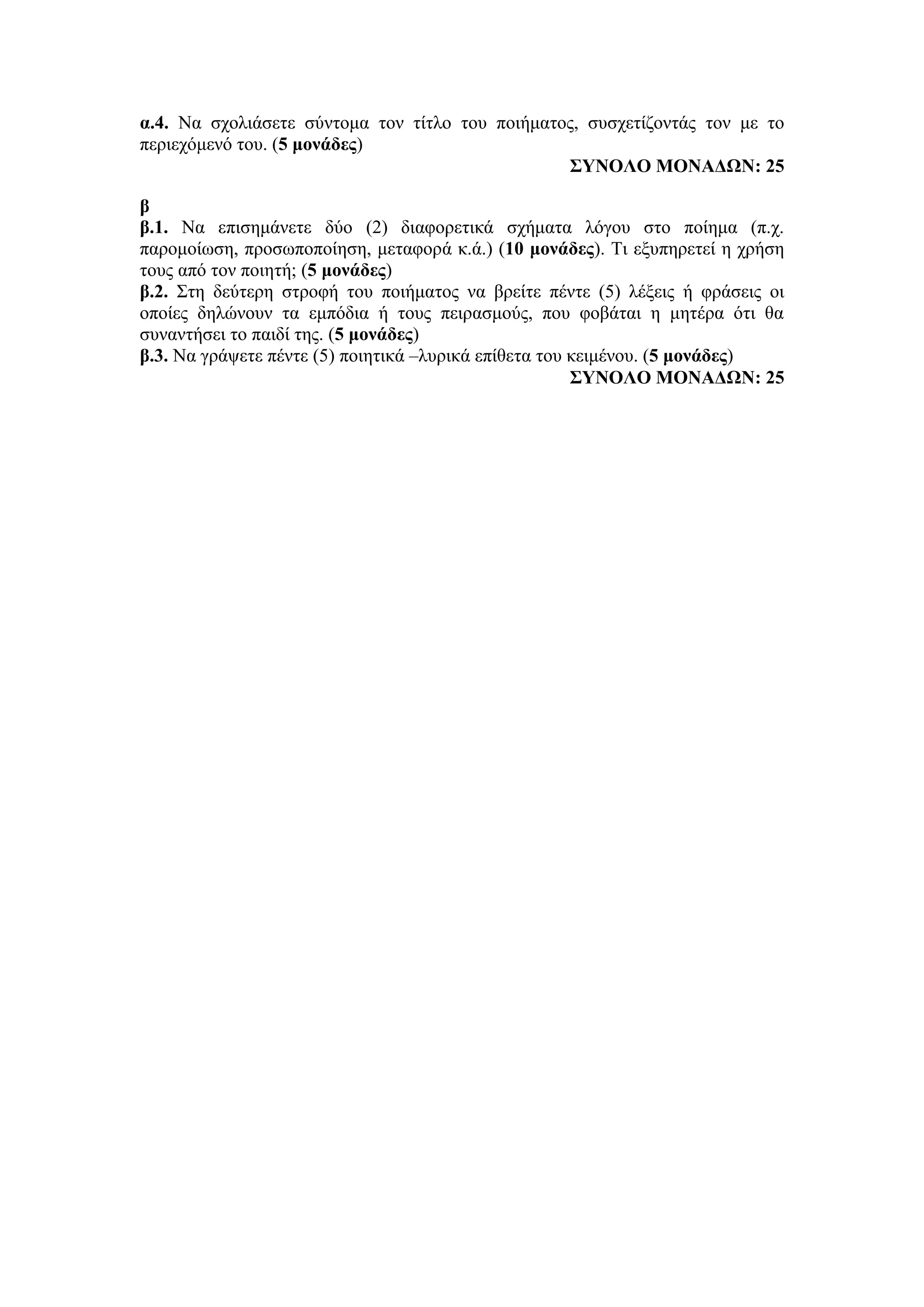 α.4. Να σχολιάσετε σύντομα τον τίτλο του ποιήματος, συσχετίζοντάς τον με το
περιεχόμενό του. (5 μονάδες)
ΣΥΝΟΛΟ ΜΟΝΑΔΩΝ: 25
β
β.1. Να επισημάνετε δύο (2) διαφορετικά σχήματα λόγου στο ποίημα (π.χ.
παρομοίωση, προσωποποίηση, μεταφορά κ.ά.) (10 μονάδες). Τι εξυπηρετεί η χρήση
τους από τον ποιητή; (5 μονάδες)
β.2. Στη δεύτερη στροφή του ποιήματος να βρείτε πέντε (5) λέξεις ή φράσεις οι
οποίες δηλώνουν τα εμπόδια ή τους πειρασμούς, που φοβάται η μητέρα ότι θα
συναντήσει το παιδί της. (5 μονάδες)
β.3. Να γράψετε πέντε (5) ποιητικά –λυρικά επίθετα του κειμένου. (5 μονάδες)
ΣΥΝΟΛΟ ΜΟΝΑΔΩΝ: 25
 