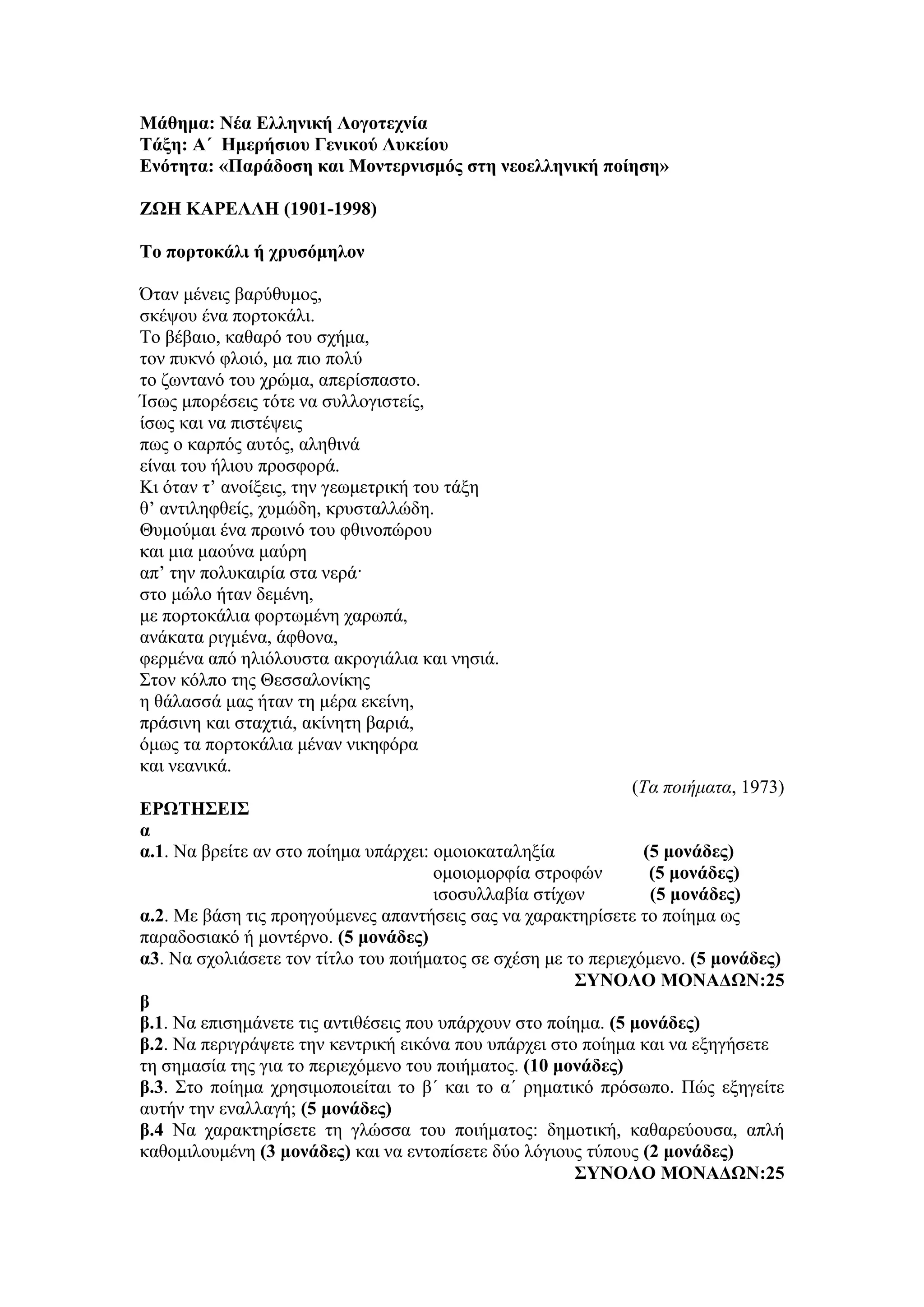 Μάθημα: Νέα Ελληνική Λογοτεχνία
Τάξη: Α΄ Ημερήσιου Γενικού Λυκείου
Ενότητα: «Παράδοση και Μοντερνισμός στη νεοελληνική ποίηση»
ΖΩΗ ΚΑΡΕΛΛΗ (1901-1998)
Το πορτοκάλι ή χρυσόμηλον
Όταν μένεις βαρύθυμος,
σκέψου ένα πορτοκάλι.
Το βέβαιο, καθαρό του σχήμα,
τον πυκνό φλοιό, μα πιο πολύ
το ζωντανό του χρώμα, απερίσπαστο.
Ίσως μπορέσεις τότε να συλλογιστείς,
ίσως και να πιστέψεις
πως ο καρπός αυτός, αληθινά
είναι του ήλιου προσφορά.
Κι όταν τ’ ανοίξεις, την γεωμετρική του τάξη
θ’ αντιληφθείς, χυμώδη, κρυσταλλώδη.
Θυμούμαι ένα πρωινό του φθινοπώρου
και μια μαούνα μαύρη
απ’ την πολυκαιρία στα νερά·
στο μώλο ήταν δεμένη,
με πορτοκάλια φορτωμένη χαρωπά,
ανάκατα ριγμένα, άφθονα,
φερμένα από ηλιόλουστα ακρογιάλια και νησιά.
Στον κόλπο της Θεσσαλονίκης
η θάλασσά μας ήταν τη μέρα εκείνη,
πράσινη και σταχτιά, ακίνητη βαριά,
όμως τα πορτοκάλια μέναν νικηφόρα
και νεανικά.
(Τα ποιήματα, 1973)
ΕΡΩΤΗΣΕΙΣ
α
α.1. Να βρείτε αν στο ποίημα υπάρχει: ομοιοκαταληξία (5 μονάδες)
ομοιομορφία στροφών (5 μονάδες)
ισοσυλλαβία στίχων (5 μονάδες)
α.2. Με βάση τις προηγούμενες απαντήσεις σας να χαρακτηρίσετε το ποίημα ως
παραδοσιακό ή μοντέρνο. (5 μονάδες)
α3. Να σχολιάσετε τον τίτλο του ποιήματος σε σχέση με το περιεχόμενο. (5 μονάδες)
ΣΥΝΟΛΟ ΜΟΝΑΔΩΝ:25
β
β.1. Να επισημάνετε τις αντιθέσεις που υπάρχουν στο ποίημα. (5 μονάδες)
β.2. Να περιγράψετε την κεντρική εικόνα που υπάρχει στο ποίημα και να εξηγήσετε
τη σημασία της για το περιεχόμενο του ποιήματος. (10 μονάδες)
β.3. Στο ποίημα χρησιμοποιείται το β΄ και το α΄ ρηματικό πρόσωπο. Πώς εξηγείτε
αυτήν την εναλλαγή; (5 μονάδες)
β.4 Να χαρακτηρίσετε τη γλώσσα του ποιήματος: δημοτική, καθαρεύουσα, απλή
καθομιλουμένη (3 μονάδες) και να εντοπίσετε δύο λόγιους τύπους (2 μονάδες)
ΣΥΝΟΛΟ ΜΟΝΑΔΩΝ:25
 