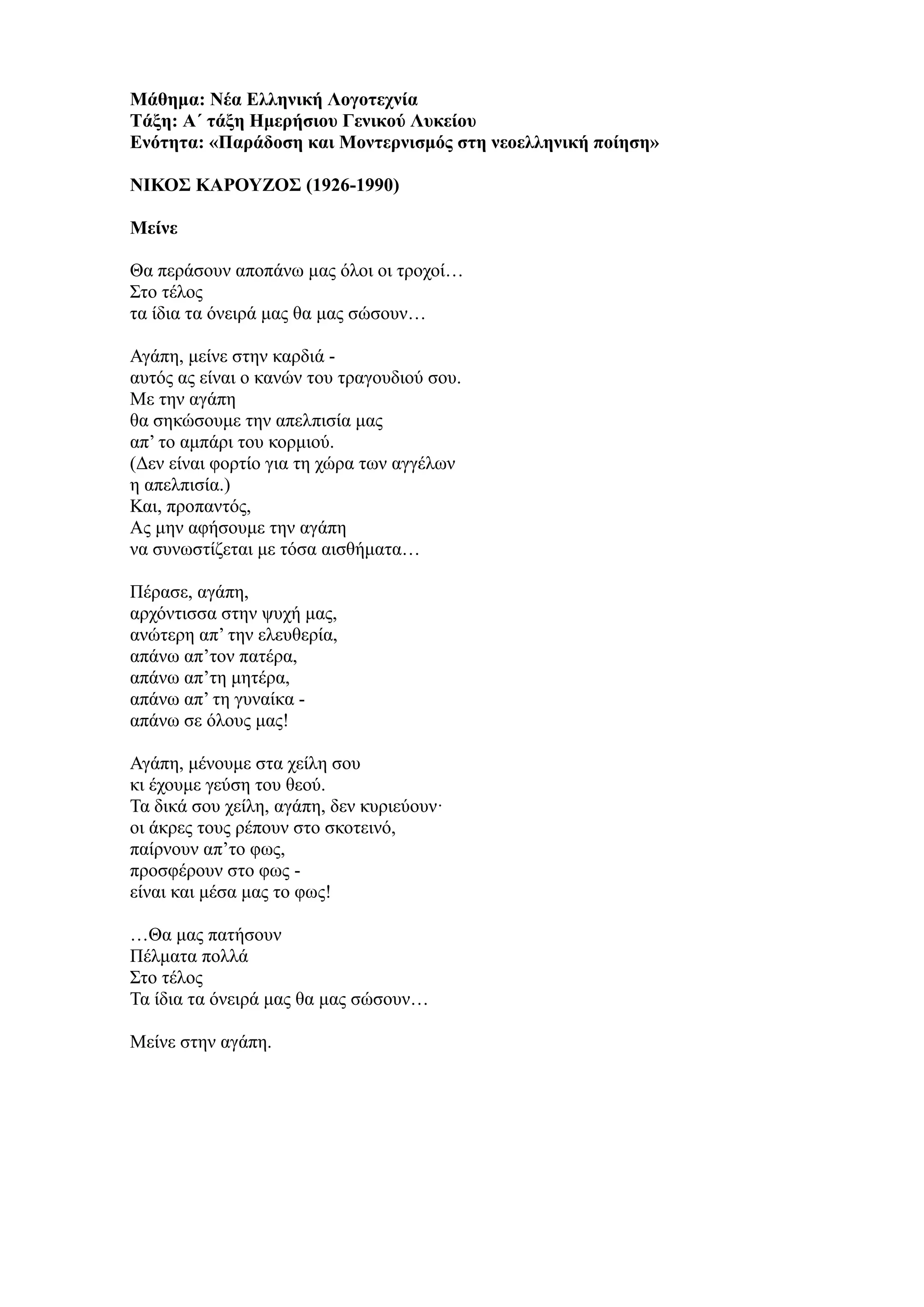 Μάθημα: Νέα Ελληνική Λογοτεχνία
Τάξη: Α΄ τάξη Ημερήσιου Γενικού Λυκείου
Ενότητα: «Παράδοση και Μοντερνισμός στη νεοελληνική ποίηση»
ΝΙΚΟΣ ΚΑΡΟΥΖΟΣ (1926-1990)
Μείνε
Θα περάσουν αποπάνω μας όλοι οι τροχοί…
Στο τέλος
τα ίδια τα όνειρά μας θα μας σώσουν…
Αγάπη, μείνε στην καρδιά -
αυτός ας είναι ο κανών του τραγουδιού σου.
Με την αγάπη
θα σηκώσουμε την απελπισία μας
απ’ το αμπάρι του κορμιού.
(Δεν είναι φορτίο για τη χώρα των αγγέλων
η απελπισία.)
Και, προπαντός,
Ας μην αφήσουμε την αγάπη
να συνωστίζεται με τόσα αισθήματα…
Πέρασε, αγάπη,
αρχόντισσα στην ψυχή μας,
ανώτερη απ’ την ελευθερία,
απάνω απ’τον πατέρα,
απάνω απ’τη μητέρα,
απάνω απ’ τη γυναίκα -
απάνω σε όλους μας!
Αγάπη, μένουμε στα χείλη σου
κι έχουμε γεύση του θεού.
Τα δικά σου χείλη, αγάπη, δεν κυριεύουν·
οι άκρες τους ρέπουν στο σκοτεινό,
παίρνουν απ’το φως,
προσφέρουν στο φως -
είναι και μέσα μας το φως!
…Θα μας πατήσουν
Πέλματα πολλά
Στο τέλος
Τα ίδια τα όνειρά μας θα μας σώσουν…
Μείνε στην αγάπη.
 