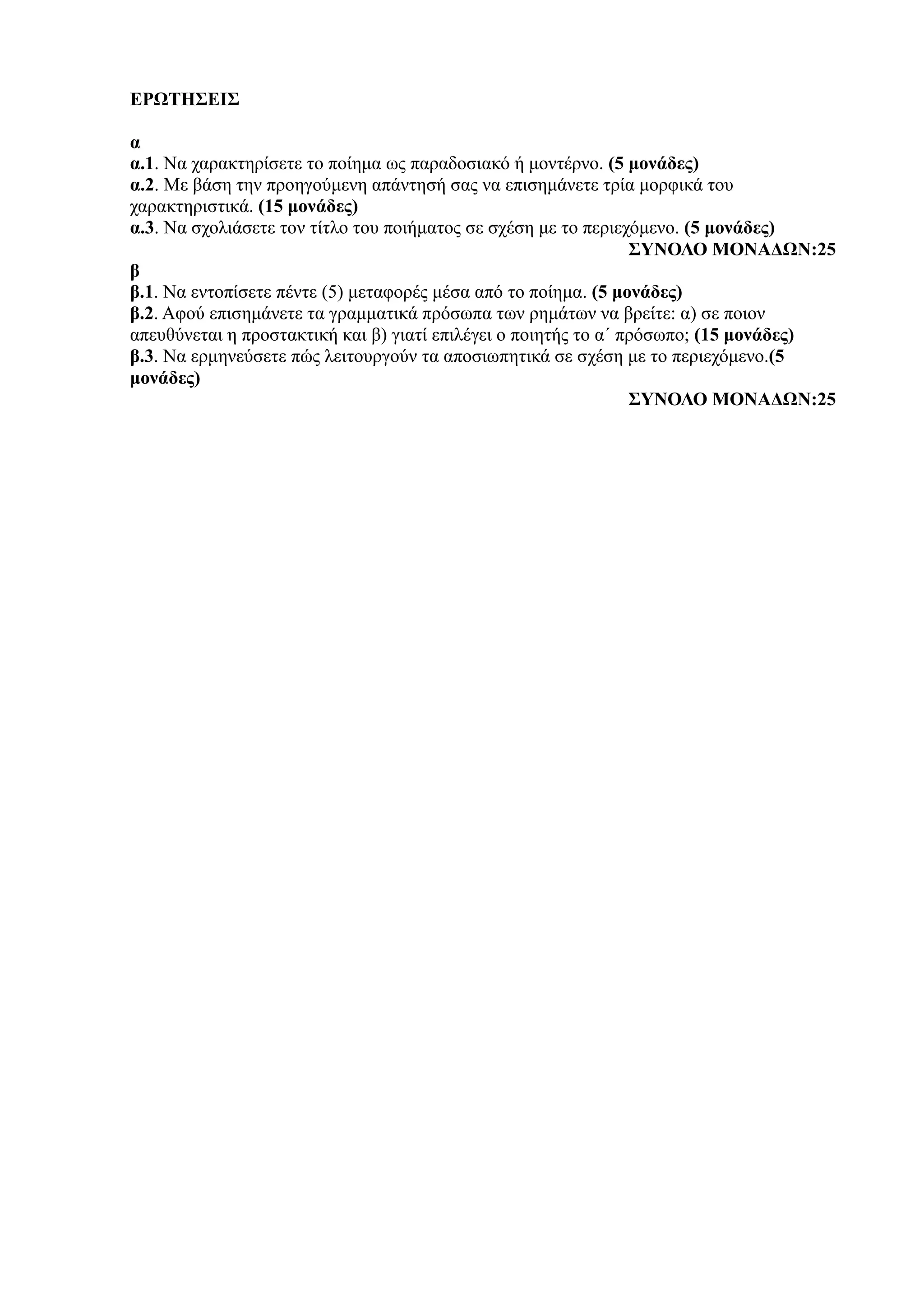 ΕΡΩΤΗΣΕΙΣ
α
α.1. Να χαρακτηρίσετε το ποίημα ως παραδοσιακό ή μοντέρνο. (5 μονάδες)
α.2. Με βάση την προηγούμενη απάντησή σας να επισημάνετε τρία μορφικά του
χαρακτηριστικά. (15 μονάδες)
α.3. Να σχολιάσετε τον τίτλο του ποιήματος σε σχέση με το περιεχόμενο. (5 μονάδες)
ΣΥΝΟΛΟ ΜΟΝΑΔΩΝ:25
β
β.1. Να εντοπίσετε πέντε (5) μεταφορές μέσα από το ποίημα. (5 μονάδες)
β.2. Αφού επισημάνετε τα γραμματικά πρόσωπα των ρημάτων να βρείτε: α) σε ποιον
απευθύνεται η προστακτική και β) γιατί επιλέγει ο ποιητής το α΄ πρόσωπο; (15 μονάδες)
β.3. Να ερμηνεύσετε πώς λειτουργούν τα αποσιωπητικά σε σχέση με το περιεχόμενο.(5
μονάδες)
ΣΥΝΟΛΟ ΜΟΝΑΔΩΝ:25
 