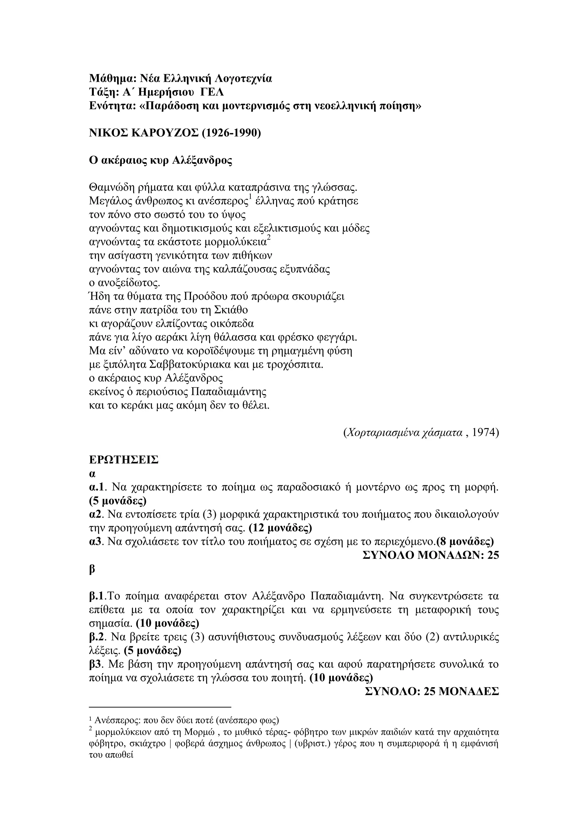 Μάθημα: Νέα Ελληνική Λογοτεχνία
Τάξη: Α΄ Ημερήσιου ΓΕΛ
Ενότητα: «Παράδοση και μοντερνισμός στη νεοελληνική ποίηση»
ΝΙΚΟΣ ΚΑΡΟΥΖΟΣ (1926-1990)
Ο ακέραιος κυρ Αλέξανδρος
Θαμνώδη ρήματα και φύλλα καταπράσινα της γλώσσας.
Μεγάλος άνθρωπος κι ανέσπερος1
έλληνας πού κράτησε
τον πόνο στο σωστό του το ύψος
αγνοώντας και δημοτικισμούς και εξελικτισμούς και μόδες
αγνοώντας τα εκάστοτε μορμολύκεια2
την ασίγαστη γενικότητα των πιθήκων
αγνοώντας τον αιώνα της καλπάζουσας εξυπνάδας
ο ανοξείδωτος.
Ήδη τα θύματα της Προόδου πού πρόωρα σκουριάζει
πάνε στην πατρίδα του τη Σκιάθο
κι αγοράζουν ελπίζοντας οικόπεδα
πάνε για λίγο αεράκι λίγη θάλασσα και φρέσκο φεγγάρι.
Μα είν’ αδύνατο να κοροϊδέψουμε τη ρημαγμένη φύση
με ξιπόλητα Σαββατοκύριακα και με τροχόσπιτα.
ο ακέραιος κυρ Αλέξανδρος
εκείνος ὁ περιούσιος Παπαδιαμάντης
και το κεράκι μας ακόμη δεν το θέλει.
(Χορταριασμένα χάσματα , 1974)
ΕΡΩΤΗΣΕΙΣ
α
α.1. Να χαρακτηρίσετε το ποίημα ως παραδοσιακό ή μοντέρνο ως προς τη μορφή.
(5 μονάδες)
α2. Να εντοπίσετε τρία (3) μορφικά χαρακτηριστικά του ποιήματος που δικαιολογούν
την προηγούμενη απάντησή σας. (12 μονάδες)
α3. Να σχολιάσετε τον τίτλο του ποιήματος σε σχέση με το περιεχόμενο.(8 μονάδες)
ΣΥΝΟΛΟ ΜΟΝΑΔΩΝ: 25
β
β.1.Το ποίημα αναφέρεται στον Αλέξανδρο Παπαδιαμάντη. Να συγκεντρώσετε τα
επίθετα με τα οποία τον χαρακτηρίζει και να ερμηνεύσετε τη μεταφορική τους
σημασία. (10 μονάδες)
β.2. Να βρείτε τρεις (3) ασυνήθιστους συνδυασμούς λέξεων και δύο (2) αντιλυρικές
λέξεις. (5 μονάδες)
β3. Με βάση την προηγούμενη απάντησή σας και αφού παρατηρήσετε συνολικά το
ποίημα να σχολιάσετε τη γλώσσα του ποιητή. (10 μονάδες)
ΣΥΝΟΛΟ: 25 ΜΟΝΑΔΕΣ
1 Ανέσπερος: που δεν δύει ποτέ (ανέσπερο φως)
2
μορμολύκειον από τη Μορμώ , το μυθικό τέρας- φόβητρο των μικρών παιδιών κατά την αρχαιότητα
φόβητρο, σκιάχτρο | φοβερά άσχημος άνθρωπος | (υβριστ.) γέρος που η συμπεριφορά ή η εμφάνισή
του απωθεί
 