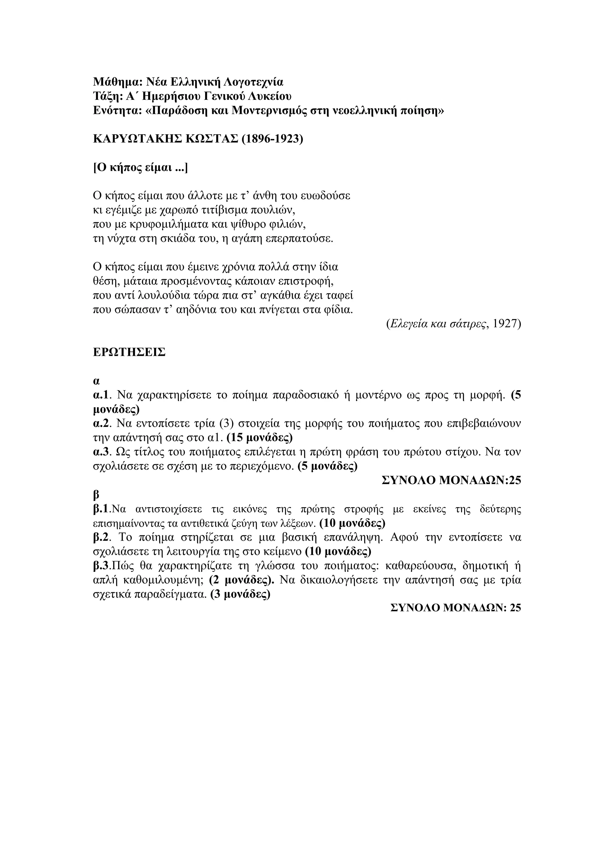 Μάθημα: Νέα Ελληνική Λογοτεχνία
Τάξη: Α΄ Ημερήσιου Γενικού Λυκείου
Ενότητα: «Παράδοση και Μοντερνισμός στη νεοελληνική ποίηση»
ΚΑΡΥΩΤΑΚΗΣ KΩΣΤΑΣ (1896-1923)
[Ο κήπος είμαι ...]
Ο κήπος είμαι που άλλοτε με τ’ άνθη του ευωδούσε
κι εγέμιζε με χαρωπό τιτίβισμα πουλιών,
που με κρυφομιλήματα και ψίθυρο φιλιών,
τη νύχτα στη σκιάδα του, η αγάπη επερπατούσε.
Ο κήπος είμαι που έμεινε χρόνια πολλά στην ίδια
θέση, μάταια προσμένοντας κάποιαν επιστροφή,
που αντί λουλούδια τώρα πια στ’ αγκάθια έχει ταφεί
που σώπασαν τ’ αηδόνια του και πνίγεται στα φίδια.
(Ελεγεία και σάτιρες, 1927)
ΕΡΩΤΗΣΕΙΣ
α
α.1. Να χαρακτηρίσετε το ποίημα παραδοσιακό ή μοντέρνο ως προς τη μορφή. (5
μονάδες)
α.2. Να εντοπίσετε τρία (3) στοιχεία της μορφής του ποιήματος που επιβεβαιώνουν
την απάντησή σας στο α1. (15 μονάδες)
α.3. Ως τίτλος του ποιήματος επιλέγεται η πρώτη φράση του πρώτου στίχου. Να τον
σχολιάσετε σε σχέση με το περιεχόμενο. (5 μονάδες)
ΣΥΝΟΛΟ ΜΟΝΑΔΩΝ:25
β
β.1.Να αντιστοιχίσετε τις εικόνες της πρώτης στροφής με εκείνες της δεύτερης
επισημαίνοντας τα αντιθετικά ζεύγη των λέξεων. (10 μονάδες)
β.2. Το ποίημα στηρίζεται σε μια βασική επανάληψη. Αφού την εντοπίσετε να
σχολιάσετε τη λειτουργία της στο κείμενο (10 μονάδες)
β.3.Πώς θα χαρακτηρίζατε τη γλώσσα του ποιήματος: καθαρεύουσα, δημοτική ή
απλή καθομιλουμένη; (2 μονάδες). Να δικαιολογήσετε την απάντησή σας με τρία
σχετικά παραδείγματα. (3 μονάδες)
ΣΥΝΟΛΟ ΜΟΝΑΔΩΝ: 25
 