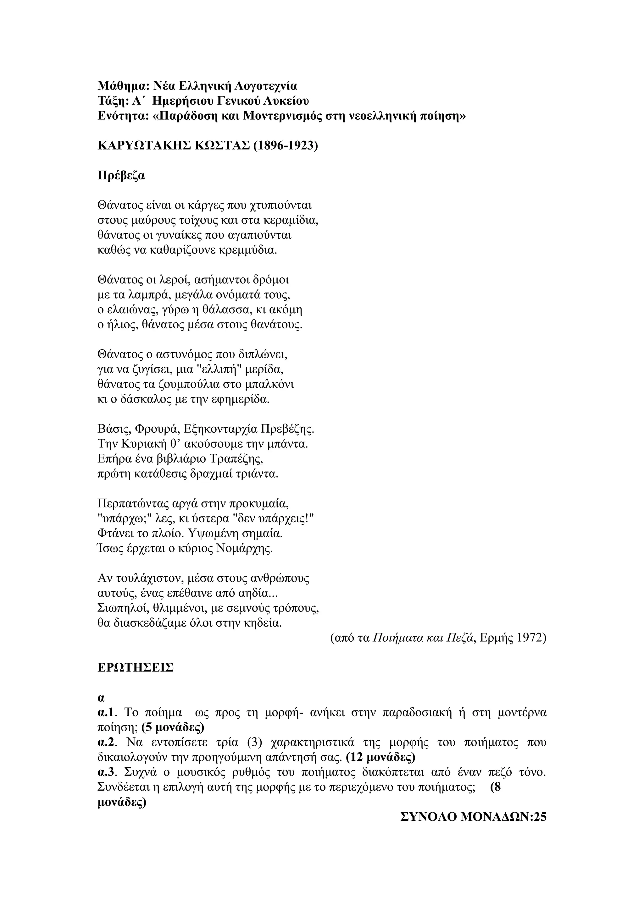 Μάθημα: Νέα Ελληνική Λογοτεχνία
Τάξη: Α΄ Ημερήσιου Γενικού Λυκείου
Ενότητα: «Παράδοση και Μοντερνισμός στη νεοελληνική ποίηση»
ΚΑΡΥΩΤΑΚΗΣ KΩΣΤΑΣ (1896-1923)
Πρέβεζα
Θάνατος είναι οι κάργες που χτυπιούνται
στους μαύρους τοίχους και στα κεραμίδια,
θάνατος οι γυναίκες που αγαπιούνται
καθώς να καθαρίζουνε κρεμμύδια.
Θάνατος οι λεροί, ασήμαντοι δρόμοι
με τα λαμπρά, μεγάλα ονόματά τους,
ο ελαιώνας, γύρω η θάλασσα, κι ακόμη
ο ήλιος, θάνατος μέσα στους θανάτους.
Θάνατος ο αστυνόμος που διπλώνει,
για να ζυγίσει, μια "ελλιπή" μερίδα,
θάνατος τα ζουμπούλια στο μπαλκόνι
κι ο δάσκαλος με την εφημερίδα.
Βάσις, Φρουρά, Εξηκονταρχία Πρεβέζης.
Την Κυριακή θ’ ακούσουμε την μπάντα.
Επήρα ένα βιβλιάριο Τραπέζης,
πρώτη κατάθεσις δραχμαί τριάντα.
Περπατώντας αργά στην προκυμαία,
"υπάρχω;" λες, κι ύστερα "δεν υπάρχεις!"
Φτάνει το πλοίο. Υψωμένη σημαία.
Ίσως έρχεται ο κύριος Νομάρχης.
Αν τουλάχιστον, μέσα στους ανθρώπους
αυτούς, ένας επέθαινε από αηδία...
Σιωπηλοί, θλιμμένοι, με σεμνούς τρόπους,
θα διασκεδάζαμε όλοι στην κηδεία.
(από τα Ποιήματα και Πεζά, Ερμής 1972)
ΕΡΩΤΗΣΕΙΣ
α
α.1. Το ποίημα –ως προς τη μορφή- ανήκει στην παραδοσιακή ή στη μοντέρνα
ποίηση; (5 μονάδες)
α.2. Να εντοπίσετε τρία (3) χαρακτηριστικά της μορφής του ποιήματος που
δικαιολογούν την προηγούμενη απάντησή σας. (12 μονάδες)
α.3. Συχνά ο μουσικός ρυθμός του ποιήματος διακόπτεται από έναν πεζό τόνο.
Συνδέεται η επιλογή αυτή της μορφής με το περιεχόμενο του ποιήματος; (8
μονάδες)
ΣΥΝΟΛΟ ΜΟΝΑΔΩΝ:25
 