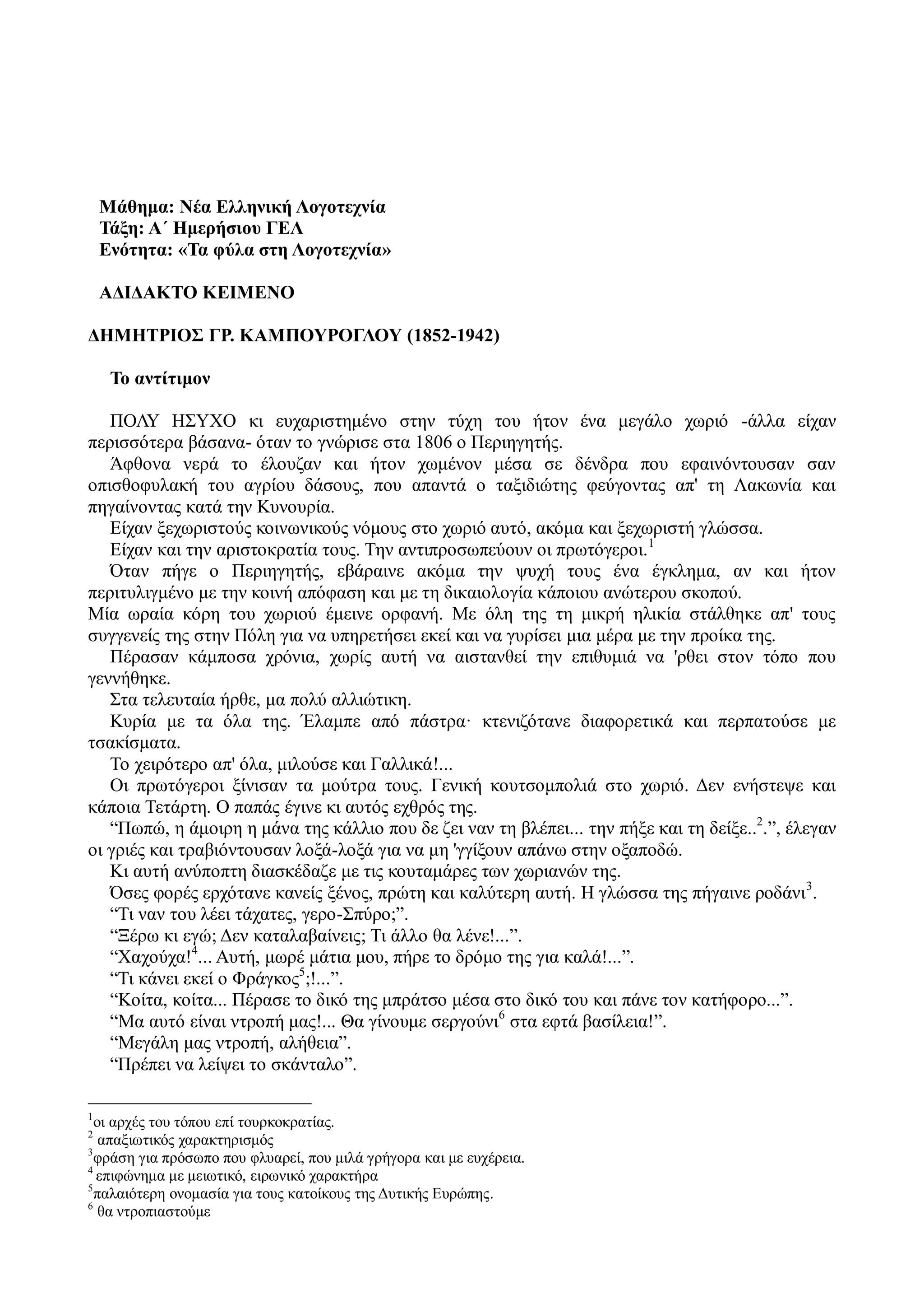 Μάθημα: Νέα Ελληνική Λογοτεχνία
Τάξη: Α΄ Ημερήσιου ΓΕΛ
Ενότητα: «Τα φύλα στη Λογοτεχνία»
ΑΔΙΔΑΚΤΟ ΚΕΙΜΕΝΟ
ΔΗΜΗΤΡΙΟΣ ΓΡ. ΚΑΜΠΟΥΡΟΓΛΟΥ (1852-1942)
Το αντίτιμον
ΠΟΛΥ ΗΣΥΧΟ κι ευχαριστημένο στην τύχη του ήτον ένα μεγάλο χωριό -άλλα είχαν
περισσότερα βάσανα- όταν το γνώρισε στα 1806 ο Περιηγητής.
Άφθονα νερά το έλουζαν και ήτον χωμένον μέσα σε δένδρα που εφαινόντουσαν σαν
οπισθοφυλακή του αγρίου δάσους, που απαντά ο ταξιδιώτης φεύγοντας απ' τη Λακωνία και
πηγαίνοντας κατά την Κυνουρία.
Είχαν ξεχωριστούς κοινωνικούς νόμους στο χωριό αυτό, ακόμα και ξεχωριστή γλώσσα.
Είχαν και την αριστοκρατία τους. Την αντιπροσωπεύουν οι πρωτόγεροι.1
Όταν πήγε ο Περιηγητής, εβάραινε ακόμα την ψυχή τους ένα έγκλημα, αν και ήτον
περιτυλιγμένο με την κοινή απόφαση και με τη δικαιολογία κάποιου ανώτερου σκοπού.
Μία ωραία κόρη του χωριού έμεινε ορφανή. Με όλη της τη μικρή ηλικία στάλθηκε απ' τους
συγγενείς της στην Πόλη για να υπηρετήσει εκεί και να γυρίσει μια μέρα με την προίκα της.
Πέρασαν κάμποσα χρόνια, χωρίς αυτή να αιστανθεί την επιθυμιά να 'ρθει στον τόπο που
γεννήθηκε.
Στα τελευταία ήρθε, μα πολύ αλλιώτικη.
Κυρία με τα όλα της. Έλαμπε από πάστρα· κτενιζότανε διαφορετικά και περπατούσε με
τσακίσματα.
Το χειρότερο απ' όλα, μιλούσε και Γαλλικά!...
Οι πρωτόγεροι ξίνισαν τα μούτρα τους. Γενική κουτσομπολιά στο χωριό. Δεν ενήστεψε και
κάποια Τετάρτη. Ο παπάς έγινε κι αυτός εχθρός της.
“Πωπώ, η άμοιρη η μάνα της κάλλιο που δε ζει ναν τη βλέπει... την πήξε και τη δείξε..2
.”, έλεγαν
οι γριές και τραβιόντουσαν λοξά-λοξά για να μη 'γγίξουν απάνω στην οξαποδώ.
Κι αυτή ανύποπτη διασκέδαζε με τις κουταμάρες των χωριανών της.
Όσες φορές ερχότανε κανείς ξένος, πρώτη και καλύτερη αυτή. Η γλώσσα της πήγαινε ροδάνι3
.
“Τι ναν του λέει τάχατες, γερο-Σπύρο;”.
“Ξέρω κι εγώ; Δεν καταλαβαίνεις; Τι άλλο θα λένε!...”.
“Χαχούχα!4
... Αυτή, μωρέ μάτια μου, πήρε το δρόμο της για καλά!...”.
“Τι κάνει εκεί ο Φράγκος5
;!...”.
“Κοίτα, κοίτα... Πέρασε το δικό της μπράτσο μέσα στο δικό του και πάνε τον κατήφορο...”.
“Μα αυτό είναι ντροπή μας!... Θα γίνουμε σεργούνι6
στα εφτά βασίλεια!”.
“Μεγάλη μας ντροπή, αλήθεια”.
“Πρέπει να λείψει το σκάνταλο”.
1
οι αρχές του τόπου επί τουρκοκρατίας.
2
απαξιωτικός χαρακτηρισμός
3
φράση για πρόσωπο που φλυαρεί, που μιλά γρήγορα και με ευχέρεια.
4
επιφώνημα με μειωτικό, ειρωνικό χαρακτήρα
5
παλαιότερη ονομασία για τους κατοίκους της Δυτικής Ευρώπης.
6
θα ντροπιαστούμε
 
