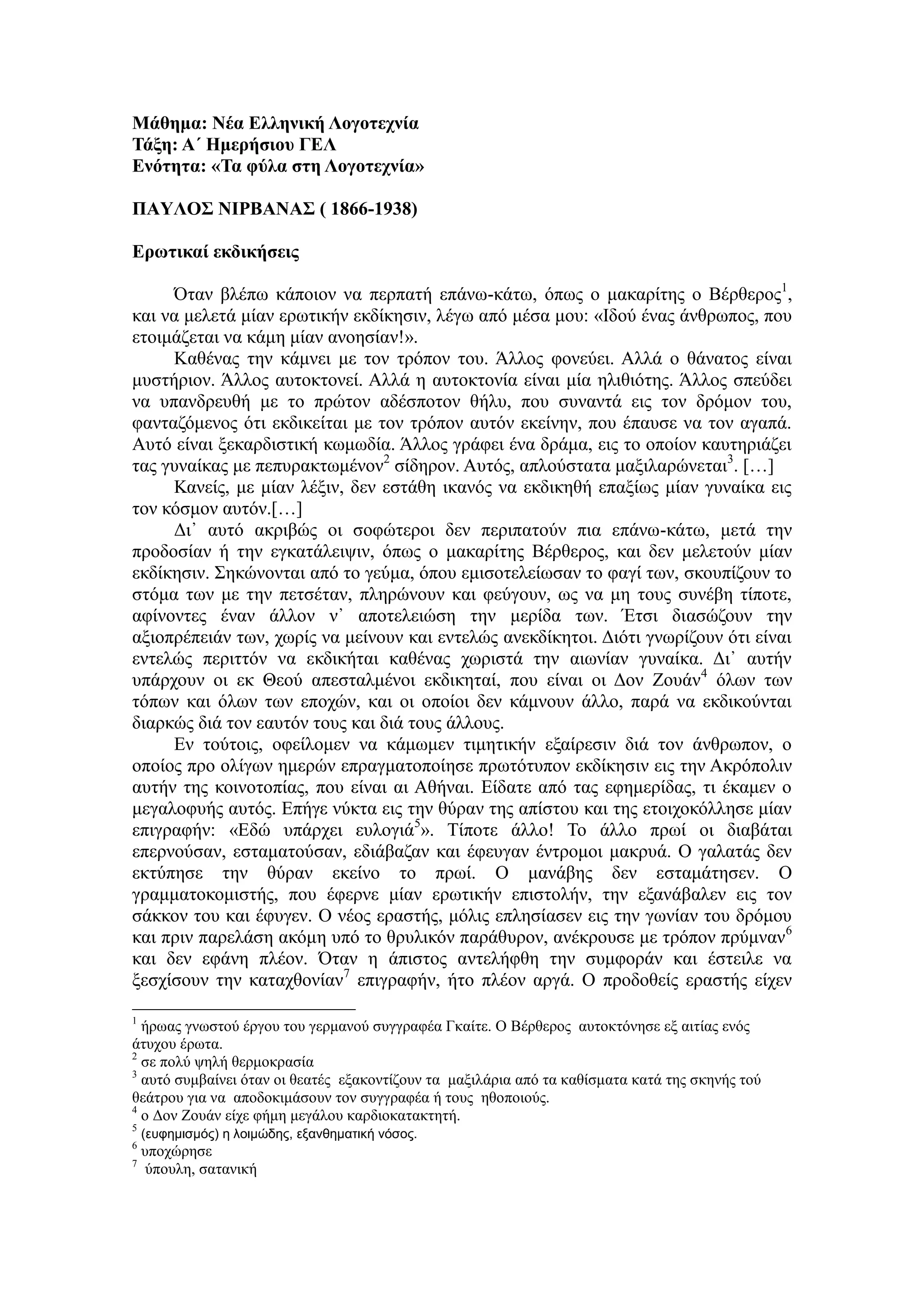 Μάθημα: Νέα Ελληνική Λογοτεχνία
Τάξη: Α΄ Ημερήσιου ΓΕΛ
Ενότητα: «Τα φύλα στη Λογοτεχνία»
ΠΑΥΛΟΣ ΝΙΡΒΑΝΑΣ ( 1866-1938)
Ερωτικαί εκδικήσεις
Όταν βλέπω κάποιον να περπατή επάνω-κάτω, όπως ο μακαρίτης ο Βέρθερος1
,
και να μελετά μίαν ερωτικήν εκδίκησιν, λέγω από μέσα μου: «Ιδού ένας άνθρωπος, που
ετοιμάζεται να κάμη μίαν ανοησίαν!».
Kαθένας την κάμνει με τον τρόπον του. Άλλος φονεύει. Αλλά ο θάνατος είναι
μυστήριον. Άλλος αυτοκτονεί. Αλλά η αυτοκτονία είναι μία ηλιθιότης. Άλλος σπεύδει
να υπανδρευθή με το πρώτον αδέσποτον θήλυ, που συναντά εις τον δρόμον του,
φανταζόμενος ότι εκδικείται με τον τρόπον αυτόν εκείνην, που έπαυσε να τον αγαπά.
Αυτό είναι ξεκαρδιστική κωμωδία. Άλλος γράφει ένα δράμα, εις το οποίον καυτηριάζει
τας γυναίκας με πεπυρακτωμένον2
σίδηρον. Αυτός, απλούστατα μαξιλαρώνεται3
. […]
Κανείς, με μίαν λέξιν, δεν εστάθη ικανός να εκδικηθή επαξίως μίαν γυναίκα εις
τον κόσμον αυτόν.[…]
Δι᾿ αυτό ακριβώς οι σοφώτεροι δεν περιπατούν πια επάνω-κάτω, μετά την
προδοσίαν ή την εγκατάλειψιν, όπως ο μακαρίτης Βέρθερος, και δεν μελετούν μίαν
εκδίκησιν. Σηκώνονται από το γεύμα, όπου εμισοτελείωσαν το φαγί των, σκουπίζουν το
στόμα των με την πετσέταν, πληρώνουν και φεύγουν, ως να μη τους συνέβη τίποτε,
αφίνοντες έναν άλλον ν᾿ αποτελειώση την μερίδα των. Έτσι διασώζουν την
αξιοπρέπειάν των, χωρίς να μείνουν και εντελώς ανεκδίκητοι. Διότι γνωρίζουν ότι είναι
εντελώς περιττόν να εκδικήται καθένας χωριστά την αιωνίαν γυναίκα. Δι᾿ αυτήν
υπάρχουν οι εκ Θεού απεσταλμένοι εκδικηταί, που είναι οι Δον Ζουάν4
όλων των
τόπων και όλων των εποχών, και οι οποίοι δεν κάμνουν άλλο, παρά να εκδικούνται
διαρκώς διά τον εαυτόν τους και διά τους άλλους.
Εν τούτοις, οφείλομεν να κάμωμεν τιμητικήν εξαίρεσιν διά τον άνθρωπον, ο
οποίος προ ολίγων ημερών επραγματοποίησε πρωτότυπον εκδίκησιν εις την Ακρόπολιν
αυτήν της κοινοτοπίας, που είναι αι Αθήναι. Είδατε από τας εφημερίδας, τι έκαμεν ο
μεγαλοφυής αυτός. Επήγε νύκτα εις την θύραν της απίστου και της ετοιχοκόλλησε μίαν
επιγραφήν: «Εδώ υπάρχει ευλογιά5
». Τίποτε άλλο! Το άλλο πρωί οι διαβάται
επερνούσαν, εσταματούσαν, εδιάβαζαν και έφευγαν έντρομοι μακρυά. Ο γαλατάς δεν
εκτύπησε την θύραν εκείνο το πρωί. Ο μανάβης δεν εσταμάτησεν. Ο
γραμματοκομιστής, που έφερνε μίαν ερωτικήν επιστολήν, την εξανάβαλεν εις τον
σάκκον του και έφυγεν. Ο νέος εραστής, μόλις επλησίασεν εις την γωνίαν του δρόμου
και πριν παρελάση ακόμη υπό το θρυλικόν παράθυρον, ανέκρουσε με τρόπον πρύμναν6
και δεν εφάνη πλέον. Όταν η άπιστος αντελήφθη την συμφοράν και έστειλε να
ξεσχίσουν την καταχθονίαν7
επιγραφήν, ήτο πλέον αργά. Ο προδοθείς εραστής είχεν
1
ήρωας γνωστού έργου του γερμανού συγγραφέα Γκαίτε. Ο Βέρθερος αυτοκτόνησε εξ αιτίας ενός
άτυχου έρωτα.
2
σε πολύ ψηλή θερμοκρασία
3
αυτό συμβαίνει όταν οι θεατές εξακοντίζουν τα μαξιλάρια από τα καθίσματα κατά της σκηνής τού
θεάτρου για να αποδοκιμάσουν τον συγγραφέα ή τους ηθοποιούς.
4
ο Δον Ζουάν είχε φήμη μεγάλου καρδιοκατακτητή.
5
(ευφημισμός) η λοιμώδης, εξανθηματική νόσος.
6
υποχώρησε
7
ύπουλη, σατανική
 