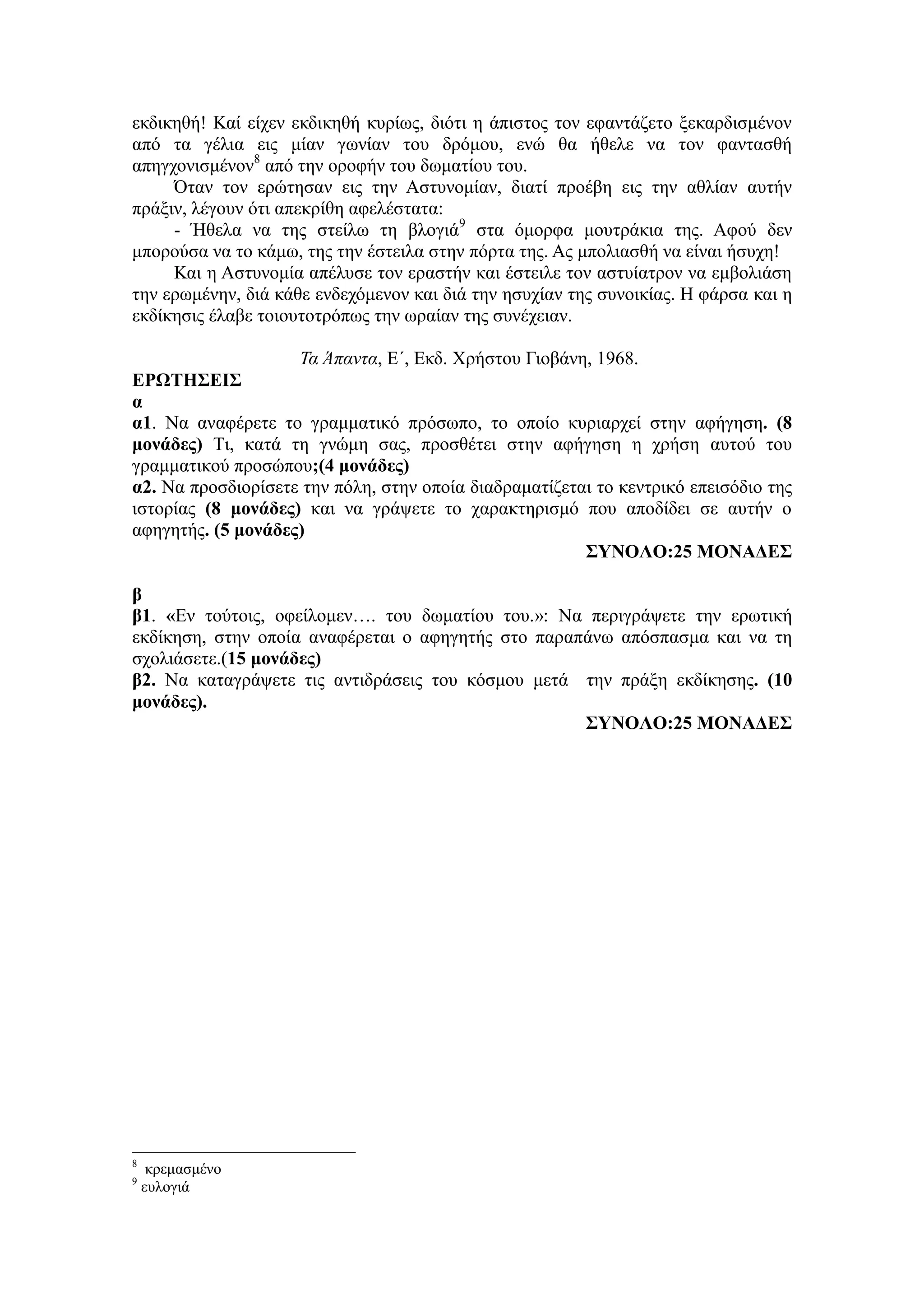 εκδικηθή! Καί είχεν εκδικηθή κυρίως, διότι η άπιστος τον εφαντάζετο ξεκαρδισμένον
από τα γέλια εις μίαν γωνίαν του δρόμου, ενώ θα ήθελε να τον φαντασθή
απηγχονισμένον8
από την οροφήν του δωματίου του.
Όταν τον ερώτησαν εις την Αστυνομίαν, διατί προέβη εις την αθλίαν αυτήν
πράξιν, λέγουν ότι απεκρίθη αφελέστατα:
- Ήθελα να της στείλω τη βλογιά9
στα όμορφα μουτράκια της. Αφού δεν
μπορούσα να το κάμω, της την έστειλα στην πόρτα της. Ας μπολιασθή να είναι ήσυχη!
Και η Αστυνομία απέλυσε τον εραστήν και έστειλε τον αστυίατρον να εμβολιάση
την ερωμένην, διά κάθε ενδεχόμενον και διά την ησυχίαν της συνοικίας. Η φάρσα και η
εκδίκησις έλαβε τοιουτοτρόπως την ωραίαν της συνέχειαν.
Τα Άπαντα, E´, Εκδ. Χρήστου Γιοβάνη, 1968.
ΕΡΩΤΗΣΕΙΣ
α
α1. Να αναφέρετε το γραμματικό πρόσωπο, το οποίο κυριαρχεί στην αφήγηση. (8
μονάδες) Τι, κατά τη γνώμη σας, προσθέτει στην αφήγηση η χρήση αυτού του
γραμματικού προσώπου;(4 μονάδες)
α2. Να προσδιορίσετε την πόλη, στην οποία διαδραματίζεται το κεντρικό επεισόδιο της
ιστορίας (8 μονάδες) και να γράψετε το χαρακτηρισμό που αποδίδει σε αυτήν ο
αφηγητής. (5 μονάδες)
ΣΥΝΟΛΟ:25 ΜΟΝΑΔΕΣ
β
β1. «Εν τούτοις, οφείλομεν…. του δωματίου του.»: Να περιγράψετε την ερωτική
εκδίκηση, στην οποία αναφέρεται ο αφηγητής στο παραπάνω απόσπασμα και να τη
σχολιάσετε.(15 μονάδες)
β2. Να καταγράψετε τις αντιδράσεις του κόσμου μετά την πράξη εκδίκησης. (10
μονάδες).
ΣΥΝΟΛΟ:25 ΜΟΝΑΔΕΣ
8
κρεμασμένο
9
ευλογιά
 