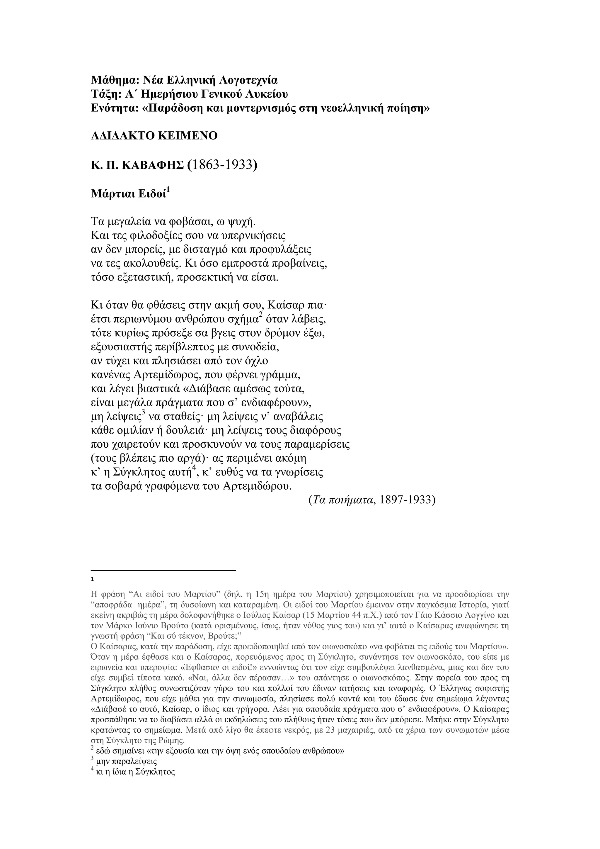 Μάθημα: Νέα Ελληνική Λογοτεχνία
Τάξη: Α΄ Ημερήσιου Γενικού Λυκείου
Ενότητα: «Παράδοση και μοντερνισμός στη νεοελληνική ποίηση»
ΑΔΙΔΑΚΤΟ ΚΕΙΜΕΝΟ
Κ. Π. ΚΑΒΑΦΗΣ (1863-1933)
Μάρτιαι Ειδοί1
Τα μεγαλεία να φοβάσαι, ω ψυχή.
Και τες φιλοδοξίες σου να υπερνικήσεις
αν δεν μπορείς, με δισταγμό και προφυλάξεις
να τες ακολουθείς. Κι όσο εμπροστά προβαίνεις,
τόσο εξεταστική, προσεκτική να είσαι.
Κι όταν θα φθάσεις στην ακμή σου, Καίσαρ πια·
έτσι περιωνύμου ανθρώπου σχήμα2
όταν λάβεις,
τότε κυρίως πρόσεξε σα βγεις στον δρόμον έξω,
εξουσιαστής περίβλεπτος με συνοδεία,
αν τύχει και πλησιάσει από τον όχλο
κανένας Aρτεμίδωρος, που φέρνει γράμμα,
και λέγει βιαστικά «Διάβασε αμέσως τούτα,
είναι μεγάλα πράγματα που σ’ ενδιαφέρουν»,
μη λείψεις3
να σταθείς· μη λείψεις ν’ αναβάλεις
κάθε ομιλίαν ή δουλειά· μη λείψεις τους διαφόρους
που χαιρετούν και προσκυνούν να τους παραμερίσεις
(τους βλέπεις πιο αργά)· ας περιμένει ακόμη
κ’ η Σύγκλητος αυτή4
, κ’ ευθύς να τα γνωρίσεις
τα σοβαρά γραφόμενα του Aρτεμιδώρου.
(Τα ποιήματα, 1897-1933)
1
Η φράση “Αι ειδοί του Μαρτίου” (δηλ. η 15η ημέρα του Μαρτίου) χρησιμοποιείται για να προσδιορίσει την
“αποφράδα ημέρα”, τη δυσοίωνη και καταραμένη. Οι ειδοί του Μαρτίου έμειναν στην παγκόσμια Ιστορία, γιατί
εκείνη ακριβώς τη μέρα δολοφονήθηκε ο Ιούλιος Καίσαρ (15 Μαρτίου 44 π.Χ.) από τον Γάιο Κάσσιο Λογγίνο και
τον Μάρκο Ιούνιο Βρούτο (κατά ορισμένους, ίσως, ήταν νόθος γιος του) και γι’ αυτό ο Καίσαρας αναφώνησε τη
γνωστή φράση “Και σύ τέκνον, Βρούτε;”
Ο Καίσαρας, κατά την παράδοση, είχε προειδοποιηθεί από τον οιωνοσκόπο «να φοβάται τις ειδούς του Μαρτίου».
Όταν η μέρα έφθασε και ο Καίσαρας, πορευόμενος προς τη Σύγκλητο, συνάντησε τον οιωνοσκόπο, του είπε με
ειρωνεία και υπεροψία: «Έφθασαν οι ειδοί!» εννοώντας ότι τον είχε συμβουλέψει λανθασμένα, μιας και δεν του
είχε συμβεί τίποτα κακό. «Ναι, άλλα δεν πέρασαν…» του απάντησε ο οιωνοσκόπος. Στην πορεία του προς τη
Σύγκλητο πλήθος συνωστιζόταν γύρω του και πολλοί του έδιναν αιτήσεις και αναφορές. Ο Έλληνας σοφιστής
Αρτεμίδωρος, που είχε μάθει για την συνωμοσία, πλησίασε πολύ κοντά και του έδωσε ένα σημείωμα λέγοντας
«Διάβασέ το αυτό, Καίσαρ, ο ίδιος και γρήγορα. Λέει για σπουδαία πράγματα που σ’ ενδιαφέρουν». Ο Καίσαρας
προσπάθησε να το διαβάσει αλλά οι εκδηλώσεις του πλήθους ήταν τόσες που δεν μπόρεσε. Μπήκε στην Σύγκλητο
κρατώντας το σημείωμα. Μετά από λίγο θα έπεφτε νεκρός, με 23 μαχαιριές, από τα χέρια των συνωμοτών μέσα
στη Σύγκλητο της Ρώμης.
2
εδώ σημαίνει «την εξουσία και την όψη ενός σπουδαίου ανθρώπου»
3
μην παραλείψεις
4
κι η ίδια η Σύγκλητος
 