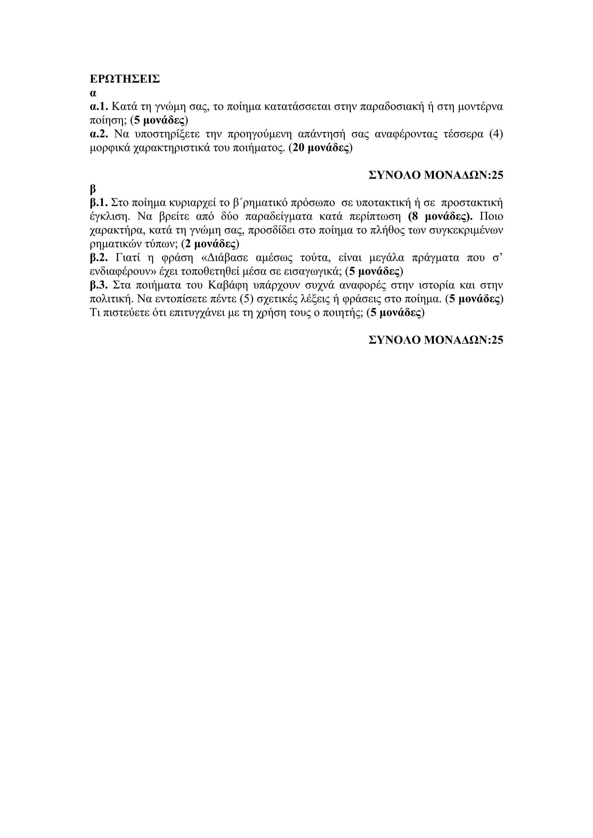 ΕΡΩΤΗΣΕΙΣ
α
α.1. Κατά τη γνώμη σας, το ποίημα κατατάσσεται στην παραδοσιακή ή στη μοντέρνα
ποίηση; (5 μονάδες)
α.2. Να υποστηρίξετε την προηγούμενη απάντησή σας αναφέροντας τέσσερα (4)
μορφικά χαρακτηριστικά του ποιήματος. (20 μονάδες)
ΣΥΝΟΛΟ ΜΟΝΑΔΩΝ:25
β
β.1. Στο ποίημα κυριαρχεί το β΄ρηματικό πρόσωπο σε υποτακτική ή σε προστακτική
έγκλιση. Να βρείτε από δύο παραδείγματα κατά περίπτωση (8 μονάδες). Ποιο
χαρακτήρα, κατά τη γνώμη σας, προσδίδει στο ποίημα το πλήθος των συγκεκριμένων
ρηματικών τύπων; (2 μονάδες)
β.2. Γιατί η φράση «Διάβασε αμέσως τούτα, είναι μεγάλα πράγματα που σ’
ενδιαφέρουν» έχει τοποθετηθεί μέσα σε εισαγωγικά; (5 μονάδες)
β.3. Στα ποιήματα του Καβάφη υπάρχουν συχνά αναφορές στην ιστορία και στην
πολιτική. Να εντοπίσετε πέντε (5) σχετικές λέξεις ή φράσεις στο ποίημα. (5 μονάδες)
Τι πιστεύετε ότι επιτυγχάνει με τη χρήση τους ο ποιητής; (5 μονάδες)
ΣΥΝΟΛΟ ΜΟΝΑΔΩΝ:25
 