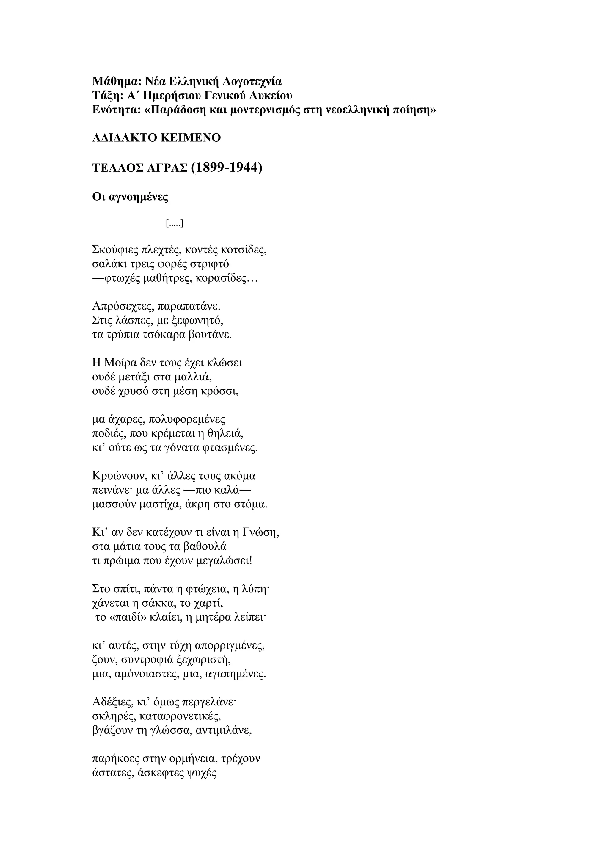 Μάθημα: Νέα Ελληνική Λογοτεχνία
Τάξη: Α΄ Ημερήσιου Γενικού Λυκείου
Ενότητα: «Παράδοση και μοντερνισμός στη νεοελληνική ποίηση»
ΑΔΙΔΑΚΤΟ ΚΕΙΜΕΝΟ
ΤΕΛΛΟΣ ΑΓΡΑΣ (1899-1944)
Oι αγνοημένες
[.....]
Σκούφιες πλεχτές, κοντές κοτσίδες,
σαλάκι τρεις φορές στριφτό
―φτωχές μαθήτρες, κορασίδες…
Απρόσεχτες, παραπατάνε.
Στις λάσπες, με ξεφωνητό,
τα τρύπια τσόκαρα βουτάνε.
Η Μοίρα δεν τους έχει κλώσει
ουδέ μετάξι στα μαλλιά,
ουδέ χρυσό στη μέση κρόσσι,
μα άχαρες, πολυφορεμένες
ποδιές, που κρέμεται η θηλειά,
κι’ ούτε ως τα γόνατα φτασμένες.
Κρυώνουν, κι’ άλλες τους ακόμα
πεινάνε· μα άλλες ―πιο καλά―
μασσούν μαστίχα, άκρη στο στόμα.
Κι’ αν δεν κατέχουν τι είναι η Γνώση,
στα μάτια τους τα βαθουλά
τι πρώιμα που έχουν μεγαλώσει!
Στο σπίτι, πάντα η φτώχεια, η λύπη·
χάνεται η σάκκα, το χαρτί,
το «παιδί» κλαίει, η μητέρα λείπει·
κι’ αυτές, στην τύχη απορριγμένες,
ζουν, συντροφιά ξεχωριστή,
μια, αμόνοιαστες, μια, αγαπημένες.
Αδέξιες, κι’ όμως περγελάνε·
σκληρές, καταφρονετικές,
βγάζουν τη γλώσσα, αντιμιλάνε,
παρήκοες στην ορμήνεια, τρέχουν
άστατες, άσκεφτες ψυχές
 