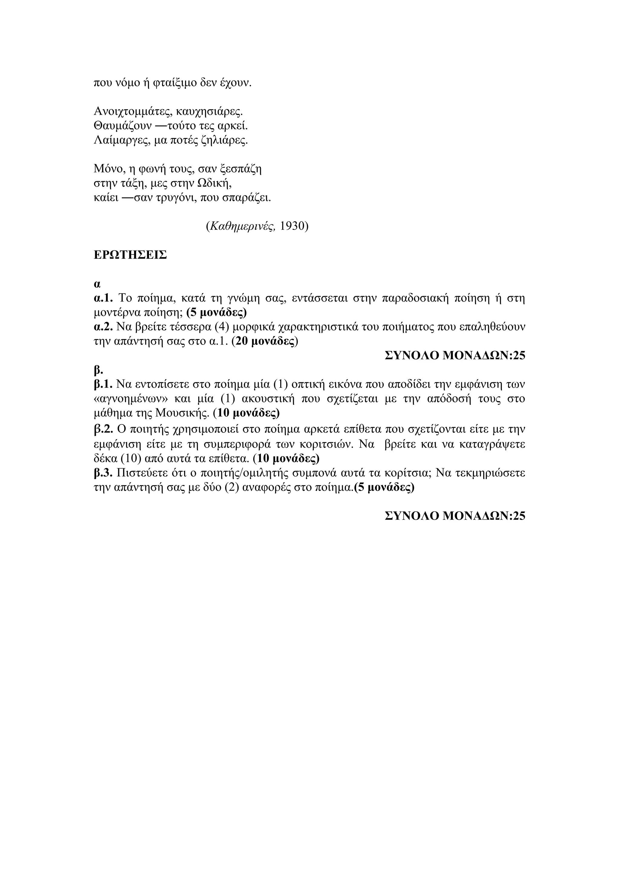 που νόμο ή φταίξιμο δεν έχουν.
Ανοιχτομμάτες, καυχησιάρες.
Θαυμάζουν ―τούτο τες αρκεί.
Λαίμαργες, μα ποτές ζηλιάρες.
Μόνο, η φωνή τους, σαν ξεσπάζη
στην τάξη, μες στην Ωδική,
καίει ―σαν τρυγόνι, που σπαράζει.
(Καθημερινές, 1930)
ΕΡΩΤΗΣΕΙΣ
α
α.1. Το ποίημα, κατά τη γνώμη σας, εντάσσεται στην παραδοσιακή ποίηση ή στη
μοντέρνα ποίηση; (5 μονάδες)
α.2. Να βρείτε τέσσερα (4) μορφικά χαρακτηριστικά του ποιήματος που επαληθεύουν
την απάντησή σας στο α.1. (20 μονάδες)
ΣΥΝΟΛΟ ΜΟΝΑΔΩΝ:25
β.
β.1. Να εντοπίσετε στο ποίημα μία (1) οπτική εικόνα που αποδίδει την εμφάνιση των
«αγνοημένων» και μία (1) ακουστική που σχετίζεται με την απόδοσή τους στο
μάθημα της Μουσικής. (10 μονάδες)
β.2. Ο ποιητής χρησιμοποιεί στο ποίημα αρκετά επίθετα που σχετίζονται είτε με την
εμφάνιση είτε με τη συμπεριφορά των κοριτσιών. Να βρείτε και να καταγράψετε
δέκα (10) από αυτά τα επίθετα. (10 μονάδες)
β.3. Πιστεύετε ότι ο ποιητής/ομιλητής συμπονά αυτά τα κορίτσια; Να τεκμηριώσετε
την απάντησή σας με δύο (2) αναφορές στο ποίημα.(5 μονάδες)
ΣΥΝΟΛΟ ΜΟΝΑΔΩΝ:25
 