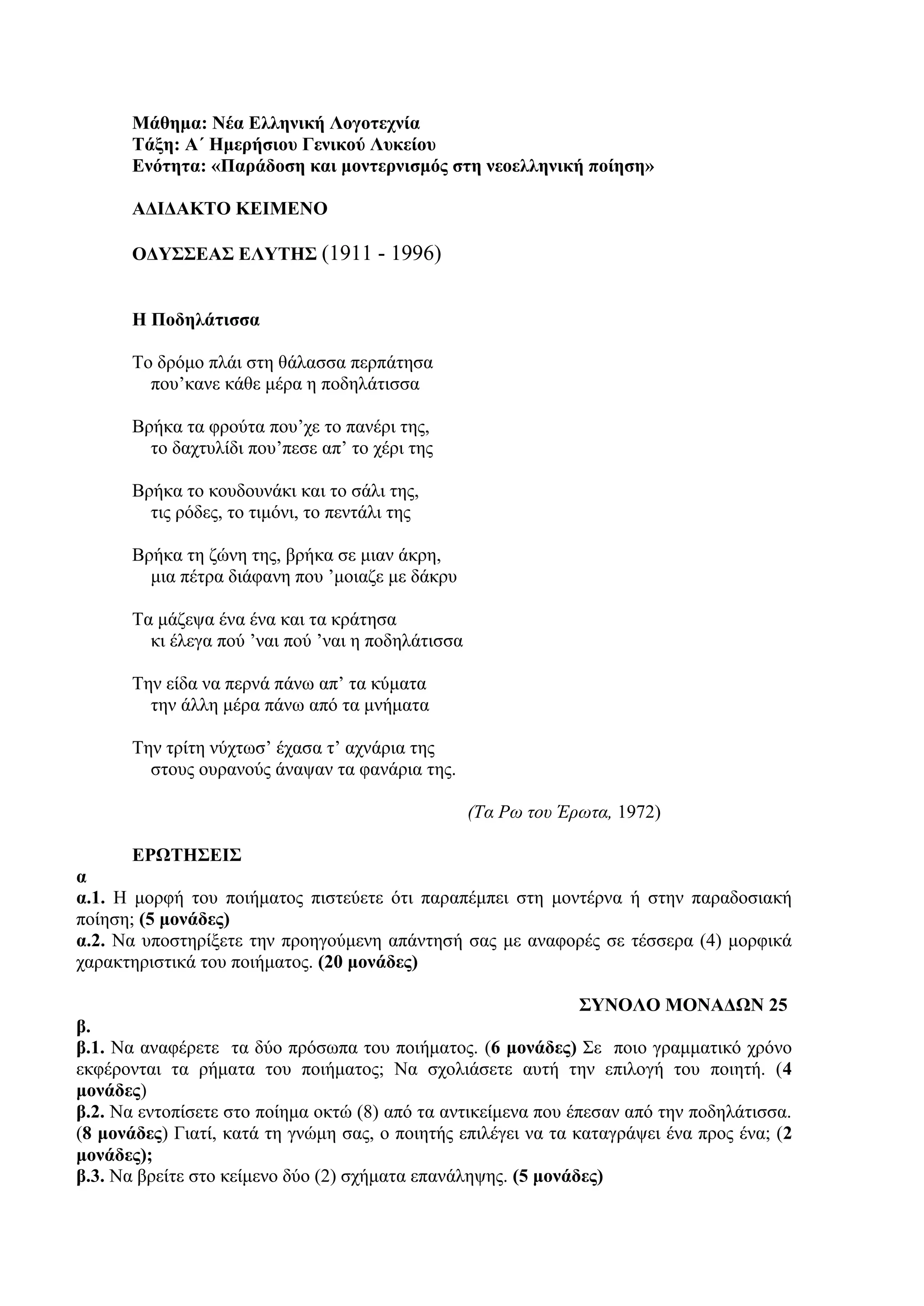 Μάθημα: Νέα Ελληνική Λογοτεχνία
Τάξη: Α΄ Ημερήσιου Γενικού Λυκείου
Ενότητα: «Παράδοση και μοντερνισμός στη νεοελληνική ποίηση»
ΑΔΙΔΑΚΤΟ ΚΕΙΜΕΝΟ
ΟΔΥΣΣΕΑΣ ΕΛΥΤΗΣ (1911 - 1996)
Η Ποδηλάτισσα
Το δρόμο πλάι στη θάλασσα περπάτησα
που’κανε κάθε μέρα η ποδηλάτισσα
Βρήκα τα φρούτα που’χε το πανέρι της,
το δαχτυλίδι που’πεσε απ’ το χέρι της
Βρήκα το κουδουνάκι και το σάλι της,
τις ρόδες, το τιμόνι, το πεντάλι της
Βρήκα τη ζώνη της, βρήκα σε μιαν άκρη,
μια πέτρα διάφανη που ’μοιαζε με δάκρυ
Τα μάζεψα ένα ένα και τα κράτησα
κι έλεγα πού ’ναι πού ’ναι η ποδηλάτισσα
Την είδα να περνά πάνω απ’ τα κύματα
την άλλη μέρα πάνω από τα μνήματα
Την τρίτη νύχτωσ’ έχασα τ’ αχνάρια της
στους ουρανούς άναψαν τα φανάρια της.
(Τα Ρω του Έρωτα, 1972)
ΕΡΩΤΗΣΕΙΣ
α
α.1. Η μορφή του ποιήματος πιστεύετε ότι παραπέμπει στη μοντέρνα ή στην παραδοσιακή
ποίηση; (5 μονάδες)
α.2. Να υποστηρίξετε την προηγούμενη απάντησή σας με αναφορές σε τέσσερα (4) μορφικά
χαρακτηριστικά του ποιήματος. (20 μονάδες)
ΣΥΝΟΛΟ ΜΟΝΑΔΩΝ 25
β.
β.1. Να αναφέρετε τα δύο πρόσωπα του ποιήματος. (6 μονάδες) Σε ποιο γραμματικό χρόνο
εκφέρονται τα ρήματα του ποιήματος; Να σχολιάσετε αυτή την επιλογή του ποιητή. (4
μονάδες)
β.2. Να εντοπίσετε στο ποίημα οκτώ (8) από τα αντικείμενα που έπεσαν από την ποδηλάτισσα.
(8 μονάδες) Γιατί, κατά τη γνώμη σας, ο ποιητής επιλέγει να τα καταγράψει ένα προς ένα; (2
μονάδες);
β.3. Να βρείτε στο κείμενο δύο (2) σχήματα επανάληψης. (5 μονάδες)
 