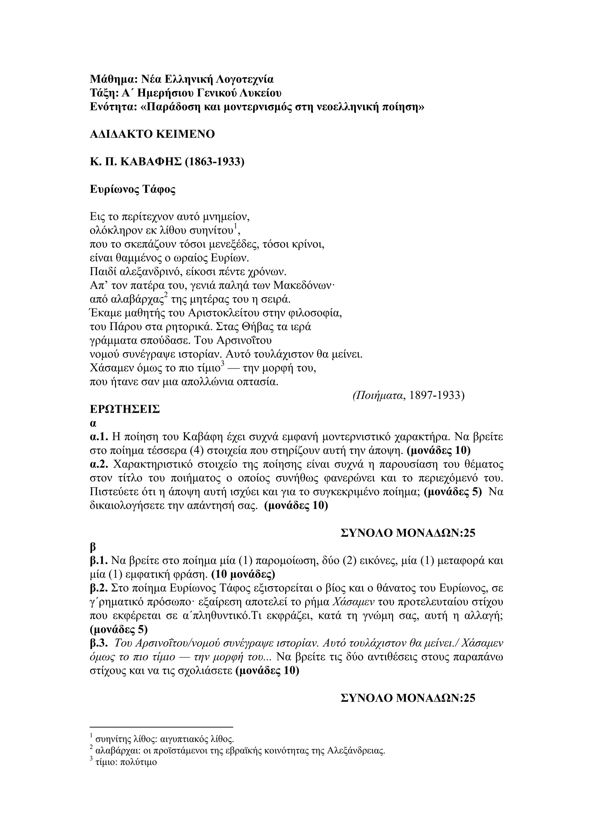 Μάθημα: Νέα Ελληνική Λογοτεχνία
Τάξη: Α΄ Ημερήσιου Γενικού Λυκείου
Ενότητα: «Παράδοση και μοντερνισμός στη νεοελληνική ποίηση»
ΑΔΙΔΑΚΤΟ ΚΕΙΜΕΝΟ
Κ. Π. ΚΑΒΑΦΗΣ (1863-1933)
Ευρίωνος Tάφος
Εις το περίτεχνον αυτό μνημείον,
ολόκληρον εκ λίθου συηνίτου1
,
που το σκεπάζουν τόσοι μενεξέδες, τόσοι κρίνοι,
είναι θαμμένος ο ωραίος Ευρίων.
Παιδί αλεξανδρινό, είκοσι πέντε χρόνων.
Aπ’ τον πατέρα του, γενιά παληά των Μακεδόνων·
από αλαβάρχας2
της μητέρας του η σειρά.
Έκαμε μαθητής του Aριστοκλείτου στην φιλοσοφία,
του Πάρου στα ρητορικά. Στας Θήβας τα ιερά
γράμματα σπούδασε. Του Aρσινοΐτου
νομού συνέγραψε ιστορίαν. Aυτό τουλάχιστον θα μείνει.
Χάσαμεν όμως το πιο τίμιο3
— την μορφή του,
που ήτανε σαν μια απολλώνια οπτασία.
(Ποιήματα, 1897-1933)
ΕΡΩΤΗΣΕΙΣ
α
α.1. Η ποίηση του Καβάφη έχει συχνά εμφανή μοντερνιστικό χαρακτήρα. Να βρείτε
στο ποίημα τέσσερα (4) στοιχεία που στηρίζουν αυτή την άποψη. (μονάδες 10)
α.2. Χαρακτηριστικό στοιχείο της ποίησης είναι συχνά η παρουσίαση του θέματος
στον τίτλο του ποιήματος o oποίος συνήθως φανερώνει και το περιεχόμενό του.
Πιστεύετε ότι η άποψη αυτή ισχύει και για το συγκεκριμένο ποίημα; (μονάδες 5) Να
δικαιολογήσετε την απάντησή σας. (μονάδες 10)
ΣΥΝΟΛΟ ΜΟΝΑΔΩΝ:25
β
β.1. Να βρείτε στο ποίημα μία (1) παρομοίωση, δύο (2) εικόνες, μία (1) μεταφορά και
μία (1) εμφατική φράση. (10 μονάδες)
β.2. Στο ποίημα Ευρίωνος Tάφος εξιστορείται ο βίος και ο θάνατος του Ευρίωνος, σε
γ΄ρηματικό πρόσωπο· εξαίρεση αποτελεί το ρήμα Χάσαμεν του προτελευταίου στίχου
που εκφέρεται σε α΄πληθυντικό.Τι εκφράζει, κατά τη γνώμη σας, αυτή η αλλαγή;
(μονάδες 5)
β.3. Του Aρσινοΐτου/νομού συνέγραψε ιστορίαν. Aυτό τουλάχιστον θα μείνει./ Χάσαμεν
όμως το πιο τίμιο — την μορφή του... Να βρείτε τις δύο αντιθέσεις στους παραπάνω
στίχους και να τις σχολιάσετε (μονάδες 10)
ΣΥΝΟΛΟ ΜΟΝΑΔΩΝ:25
1
συηνίτης λίθος: αιγυπτιακός λίθος.
2
αλαβάρχαι: οι προϊστάμενοι της εβραϊκής κοινότητας της Αλεξάνδρειας.
3
τίμιο: πολύτιμο
 
