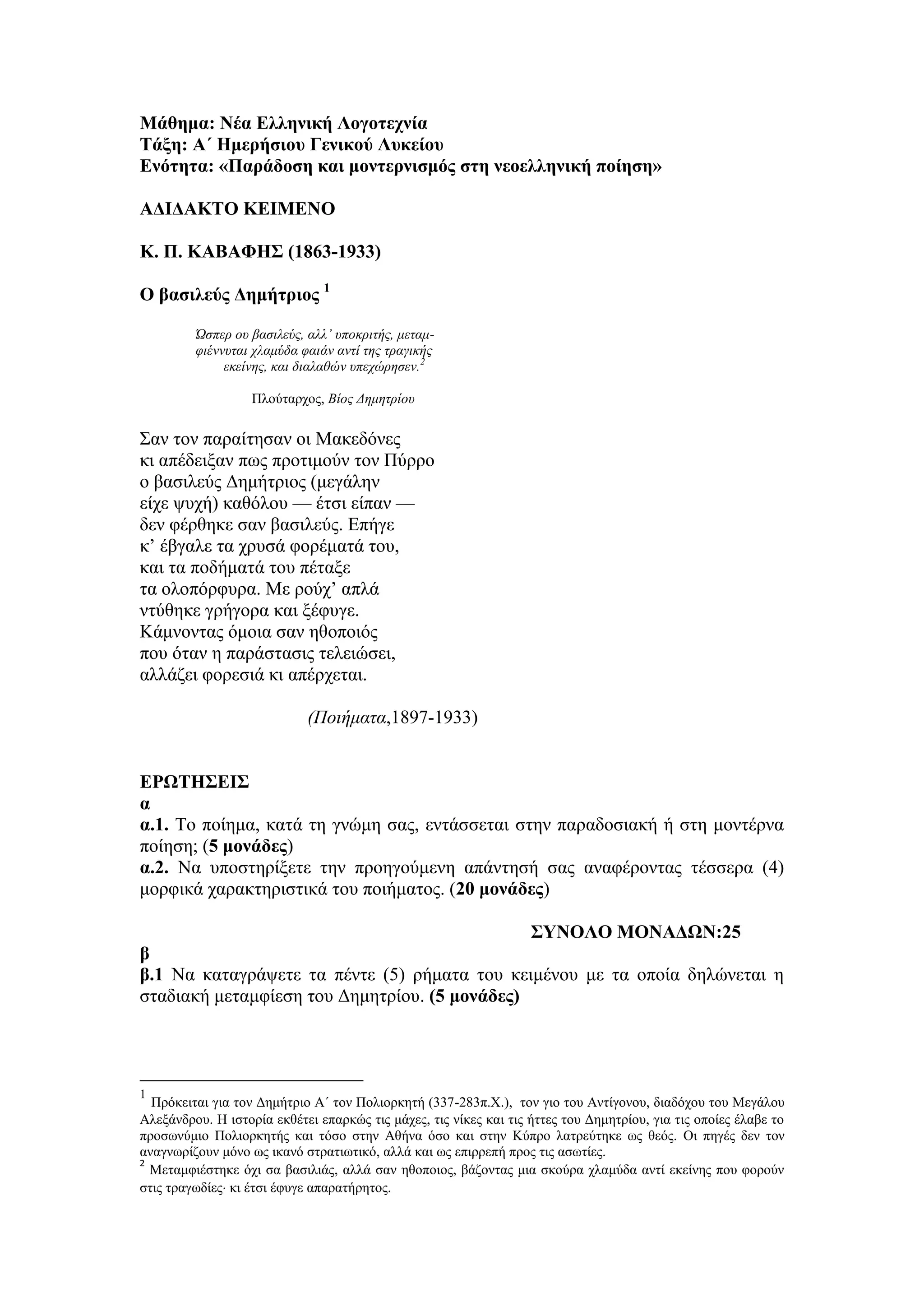 Μάθημα: Νέα Ελληνική Λογοτεχνία
Τάξη: Α΄ Ημερήσιου Γενικού Λυκείου
Ενότητα: «Παράδοση και μοντερνισμός στη νεοελληνική ποίηση»
ΑΔΙΔΑΚΤΟ ΚΕΙΜΕΝΟ
Κ. Π. ΚΑΒΑΦΗΣ (1863-1933)
Ο βασιλεύς Δημήτριος 1
Ώσπερ ου βασιλεύς, αλλ’ υποκριτής, μεταμ-
φιέννυται χλαμύδα φαιάν αντί της τραγικής
εκείνης, και διαλαθών υπεχώρησεν.2
Πλούταρχος, Βίος Δημητρίου
Σαν τον παραίτησαν οι Μακεδόνες
κι απέδειξαν πως προτιμούν τον Πύρρο
ο βασιλεύς Δημήτριος (μεγάλην
είχε ψυχή) καθόλου — έτσι είπαν —
δεν φέρθηκε σαν βασιλεύς. Επήγε
κ’ έβγαλε τα χρυσά φορέματά του,
και τα ποδήματά του πέταξε
τα ολοπόρφυρα. Με ρούχ’ απλά
ντύθηκε γρήγορα και ξέφυγε.
Κάμνοντας όμοια σαν ηθοποιός
που όταν η παράστασις τελειώσει,
αλλάζει φορεσιά κι απέρχεται.
(Ποιήματα,1897-1933)
ΕΡΩΤΗΣΕΙΣ
α
α.1. Το ποίημα, κατά τη γνώμη σας, εντάσσεται στην παραδοσιακή ή στη μοντέρνα
ποίηση; (5 μονάδες)
α.2. Να υποστηρίξετε την προηγούμενη απάντησή σας αναφέροντας τέσσερα (4)
μορφικά χαρακτηριστικά του ποιήματος. (20 μονάδες)
ΣΥΝΟΛΟ ΜΟΝΑΔΩΝ:25
β
β.1 Να καταγράψετε τα πέντε (5) ρήματα του κειμένου με τα οποία δηλώνεται η
σταδιακή μεταμφίεση του Δημητρίου. (5 μονάδες)
1
Πρόκειται για τον Δημήτριο Α΄ τον Πολιορκητή (337-283π.Χ.), τον γιο του Αντίγονου, διαδόχου του Μεγάλου
Αλεξάνδρου. Η ιστορία εκθέτει επαρκώς τις μάχες, τις νίκες και τις ήττες του Δημητρίου, για τις οποίες έλαβε το
προσωνύμιο Πολιορκητής και τόσο στην Αθήνα όσο και στην Κύπρο λατρεύτηκε ως θεός. Οι πηγές δεν τον
αναγνωρίζουν μόνο ως ικανό στρατιωτικό, αλλά και ως επιρρεπή προς τις ασωτίες.
2
Μεταμφιέστηκε όχι σα βασιλιάς, αλλά σαν ηθοποιος, βάζοντας μια σκούρα χλαμύδα αντί εκείνης που φορούν
στις τραγωδίες κι έτσι έφυγε απαρατήρητος.
 