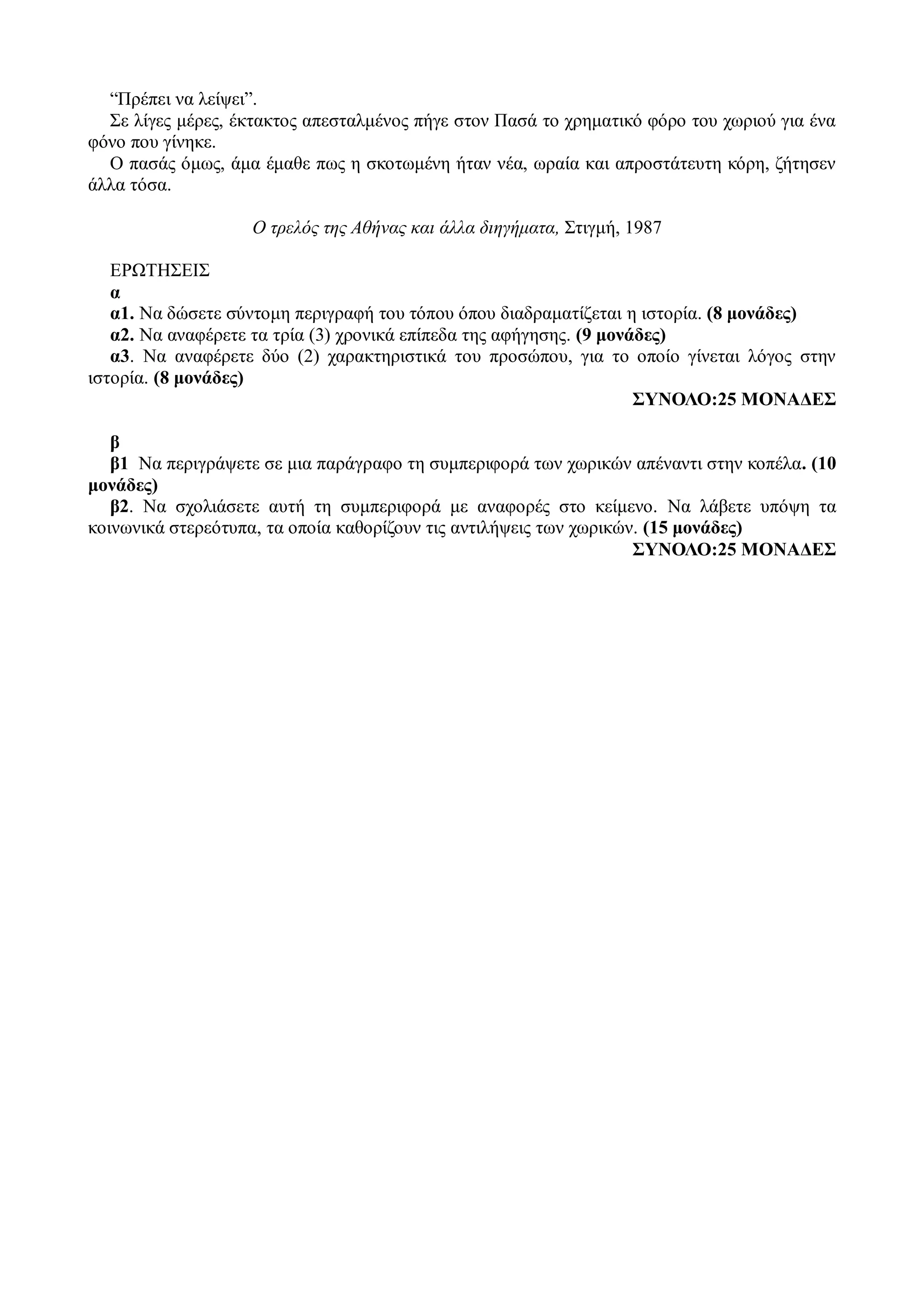 “Πρέπει να λείψει”.
Σε λίγες μέρες, έκτακτος απεσταλμένος πήγε στον Πασά το χρηματικό φόρο του χωριού για ένα
φόνο που γίνηκε.
Ο πασάς όμως, άμα έμαθε πως η σκοτωμένη ήταν νέα, ωραία και απροστάτευτη κόρη, ζήτησεν
άλλα τόσα.
Ο τρελός της Αθήνας και άλλα διηγήματα, Στιγμή, 1987
ΕΡΩΤΗΣΕΙΣ
α
α1. Να δώσετε σύντομη περιγραφή του τόπου όπου διαδραματίζεται η ιστορία. (8 μονάδες)
α2. Να αναφέρετε τα τρία (3) χρονικά επίπεδα της αφήγησης. (9 μονάδες)
α3. Να αναφέρετε δύο (2) χαρακτηριστικά του προσώπου, για το οποίο γίνεται λόγος στην
ιστορία. (8 μονάδες)
ΣΥΝΟΛΟ:25 ΜΟΝΑΔΕΣ
β
β1 Να περιγράψετε σε μια παράγραφο τη συμπεριφορά των χωρικών απέναντι στην κοπέλα. (10
μονάδες)
β2. Να σχολιάσετε αυτή τη συμπεριφορά με αναφορές στο κείμενο. Να λάβετε υπόψη τα
κοινωνικά στερεότυπα, τα οποία καθορίζουν τις αντιλήψεις των χωρικών. (15 μονάδες)
ΣΥΝΟΛΟ:25 ΜΟΝΑΔΕΣ
 