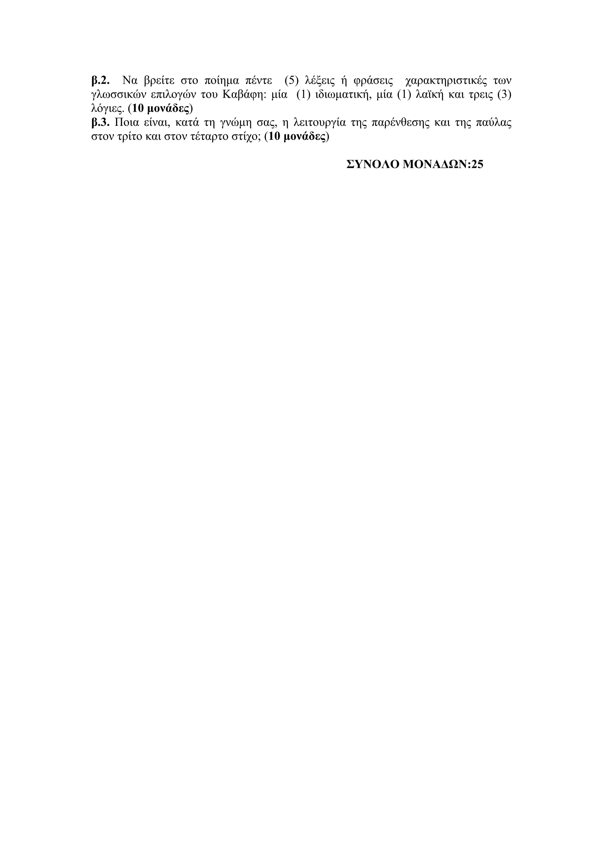 β.2. Να βρείτε στο ποίημα πέντε (5) λέξεις ή φράσεις χαρακτηριστικές των
γλωσσικών επιλογών του Καβάφη: μία (1) ιδιωματική, μία (1) λαϊκή και τρεις (3)
λόγιες. (10 μονάδες)
β.3. Ποια είναι, κατά τη γνώμη σας, η λειτουργία της παρένθεσης και της παύλας
στον τρίτο και στον τέταρτο στίχο; (10 μονάδες)
ΣΥΝΟΛΟ ΜΟΝΑΔΩΝ:25
 
