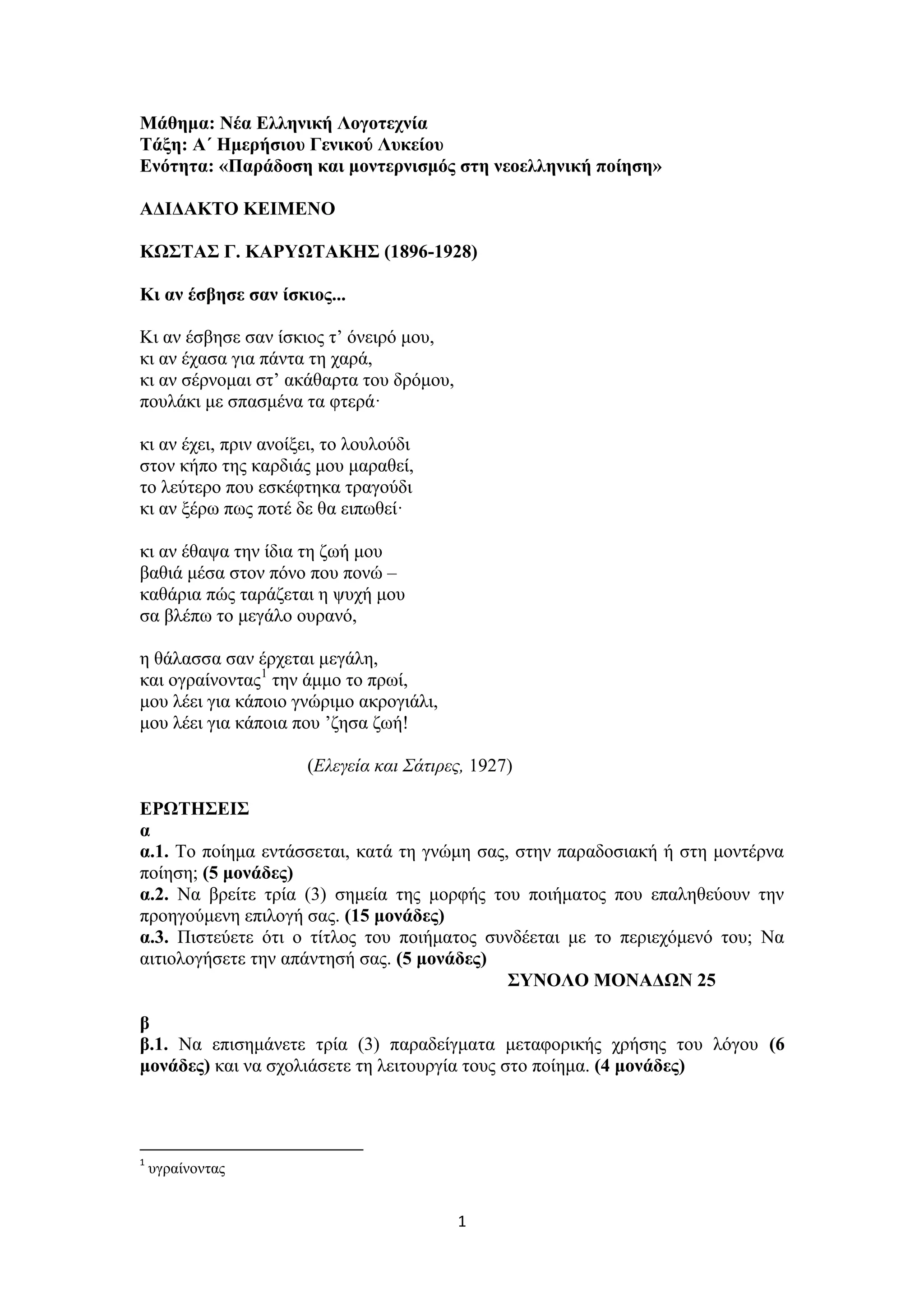 1
Μάθημα: Νέα Ελληνική Λογοτεχνία
Τάξη: Α΄ Ημερήσιου Γενικού Λυκείου
Ενότητα: «Παράδοση και μοντερνισμός στη νεοελληνική ποίηση»
ΑΔΙΔΑΚΤΟ ΚΕΙΜΕΝΟ
ΚΩΣΤΑΣ Γ. ΚΑΡΥΩΤΑΚΗΣ (1896-1928)
Κι αν έσβησε σαν ίσκιος...
Κι αν έσβησε σαν ίσκιος τ’ όνειρό μου,
κι αν έχασα για πάντα τη χαρά,
κι αν σέρνομαι στ’ ακάθαρτα του δρόμου,
πουλάκι με σπασμένα τα φτερά·
κι αν έχει, πριν ανοίξει, το λουλούδι
στον κήπο της καρδιάς μου μαραθεί,
το λεύτερο που εσκέφτηκα τραγούδι
κι αν ξέρω πως ποτέ δε θα ειπωθεί·
κι αν έθαψα την ίδια τη ζωή μου
βαθιά μέσα στον πόνο που πονώ –
καθάρια πώς ταράζεται η ψυχή μου
σα βλέπω το μεγάλο ουρανό,
η θάλασσα σαν έρχεται μεγάλη,
και ογραίνοντας1
την άμμο το πρωί,
μου λέει για κάποιο γνώριμο ακρογιάλι,
μου λέει για κάποια που ’ζησα ζωή!
(Ελεγεία και Σάτιρες, 1927)
ΕΡΩΤΗΣΕΙΣ
α
α.1. Το ποίημα εντάσσεται, κατά τη γνώμη σας, στην παραδοσιακή ή στη μοντέρνα
ποίηση; (5 μονάδες)
α.2. Να βρείτε τρία (3) σημεία της μορφής του ποιήματος που επαληθεύουν την
προηγούμενη επιλογή σας. (15 μονάδες)
α.3. Πιστεύετε ότι ο τίτλος του ποιήματος συνδέεται με το περιεχόμενό του; Να
αιτιολογήσετε την απάντησή σας. (5 μονάδες)
ΣΥΝΟΛΟ ΜΟΝΑΔΩΝ 25
β
β.1. Να επισημάνετε τρία (3) παραδείγματα μεταφορικής χρήσης του λόγου (6
μονάδες) και να σχολιάσετε τη λειτουργία τους στο ποίημα. (4 μονάδες)
1
υγραίνοντας
 