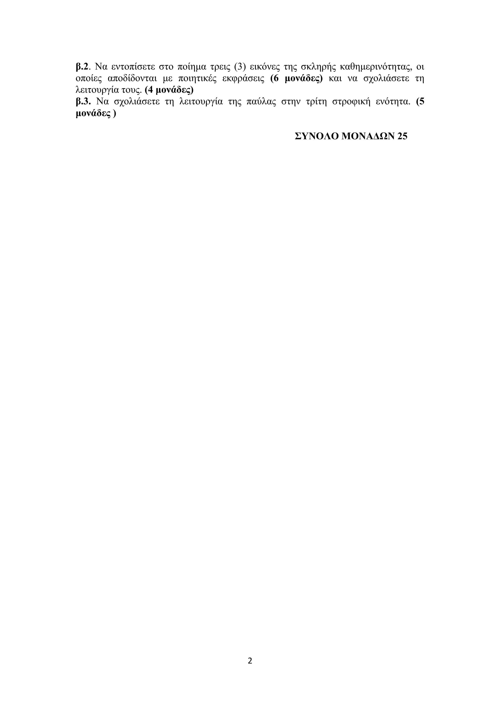 2
β.2. Να εντοπίσετε στο ποίημα τρεις (3) εικόνες της σκληρής καθημερινότητας, οι
οποίες αποδίδονται με ποιητικές εκφράσεις (6 μονάδες) και να σχολιάσετε τη
λειτουργία τους. (4 μονάδες)
β.3. Να σχολιάσετε τη λειτουργία της παύλας στην τρίτη στροφική ενότητα. (5
μονάδες )
ΣΥΝΟΛΟ ΜΟΝΑΔΩΝ 25
 
