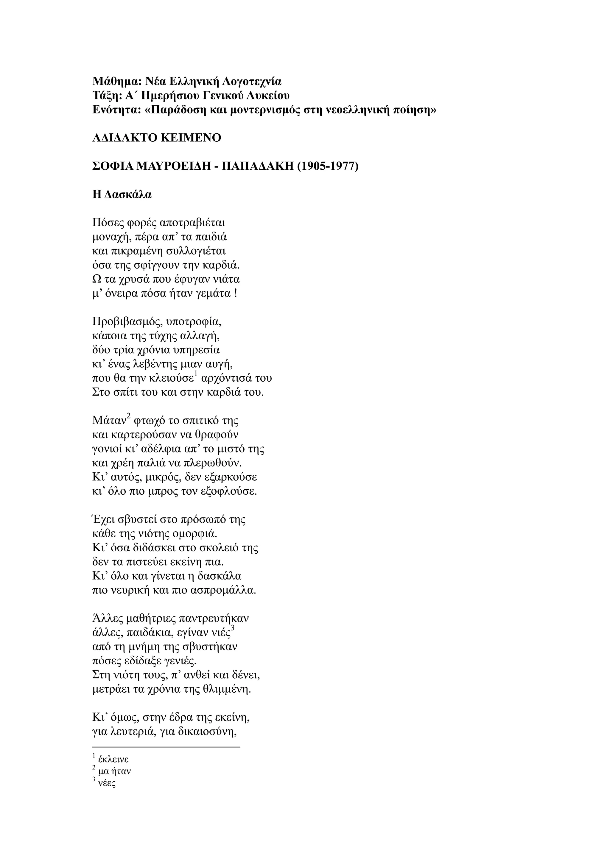 Μάθημα: Νέα Ελληνική Λογοτεχνία
Τάξη: Α΄ Ημερήσιου Γενικού Λυκείου
Ενότητα: «Παράδοση και μοντερνισμός στη νεοελληνική ποίηση»
ΑΔΙΔΑΚΤΟ ΚΕΙΜΕΝΟ
ΣΟΦΙΑ ΜΑΥΡΟΕΙΔΗ - ΠΑΠΑΔΑΚΗ (1905-1977)
Η Δασκάλα
Πόσες φορές αποτραβιέται
μοναχή, πέρα απ’ τα παιδιά
και πικραμένη συλλογιέται
όσα της σφίγγουν την καρδιά.
Ω τα χρυσά που έφυγαν νιάτα
μ’ όνειρα πόσα ήταν γεμάτα !
Προβιβασμός, υποτροφία,
κάποια της τύχης αλλαγή,
δύο τρία χρόνια υπηρεσία
κι’ ένας λεβέντης μιαν αυγή,
που θα την κλειούσε1
αρχόντισά του
Στο σπίτι του και στην καρδιά του.
Μάταν2
φτωχό το σπιτικό της
και καρτερούσαν να θραφούν
γονιοί κι’ αδέλφια απ’ το μιστό της
και χρέη παλιά να πλερωθούν.
Κι’ αυτός, μικρός, δεν εξαρκούσε
κι’ όλο πιο μπρος τον εξοφλούσε.
Έχει σβυστεί στο πρόσωπό της
κάθε της νιότης ομορφιά.
Κι’ όσα διδάσκει στο σκολειό της
δεν τα πιστεύει εκείνη πια.
Κι’ όλο και γίνεται η δασκάλα
πιο νευρική και πιο ασπρομάλλα.
Άλλες μαθήτριες παντρευτήκαν
άλλες, παιδάκια, εγίναν νιές3
από τη μνήμη της σβυστήκαν
πόσες εδίδαξε γενιές.
Στη νιότη τους, π’ ανθεί και δένει,
μετράει τα χρόνια της θλιμμένη.
Κι’ όμως, στην έδρα της εκείνη,
για λευτεριά, για δικαιοσύνη,
1
έκλεινε
2
μα ήταν
3
νέες
 