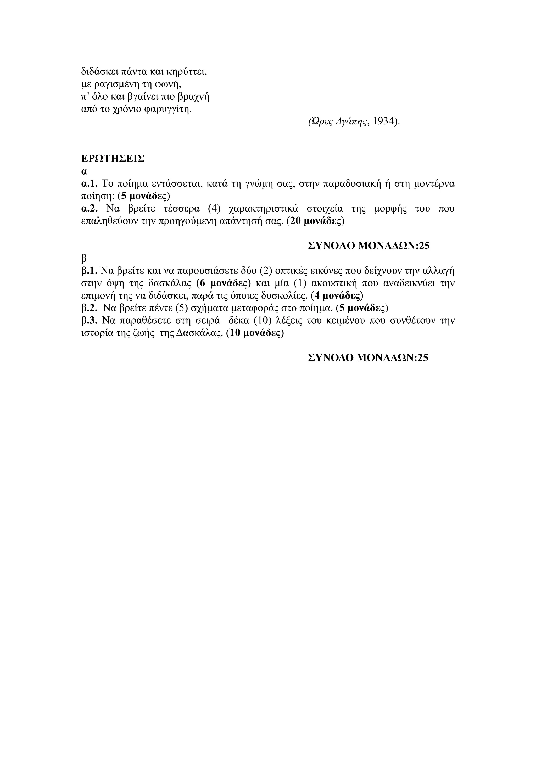 διδάσκει πάντα και κηρύττει,
με ραγισμένη τη φωνή,
π’ όλο και βγαίνει πιο βραχνή
από το χρόνιο φαρυγγίτη.
(Ώρες Αγάπης, 1934).
ΕΡΩΤΗΣΕΙΣ
α
α.1. Tο ποίημα εντάσσεται, κατά τη γνώμη σας, στην παραδοσιακή ή στη μοντέρνα
ποίηση; (5 μονάδες)
α.2. Να βρείτε τέσσερα (4) χαρακτηριστικά στοιχεία της μορφής του που
επαληθεύουν την προηγούμενη απάντησή σας. (20 μονάδες)
ΣΥΝΟΛΟ ΜΟΝΑΔΩΝ:25
β
β.1. Να βρείτε και να παρουσιάσετε δύο (2) οπτικές εικόνες που δείχνουν την αλλαγή
στην όψη της δασκάλας (6 μονάδες) και μία (1) ακουστική που αναδεικνύει την
επιμονή της να διδάσκει, παρά τις όποιες δυσκολίες. (4 μονάδες)
β.2. Να βρείτε πέντε (5) σχήματα μεταφοράς στο ποίημα. (5 μονάδες)
β.3. Να παραθέσετε στη σειρά δέκα (10) λέξεις του κειμένου που συνθέτουν την
ιστορία της ζωής της Δασκάλας. (10 μονάδες)
ΣΥΝΟΛΟ ΜΟΝΑΔΩΝ:25
 
