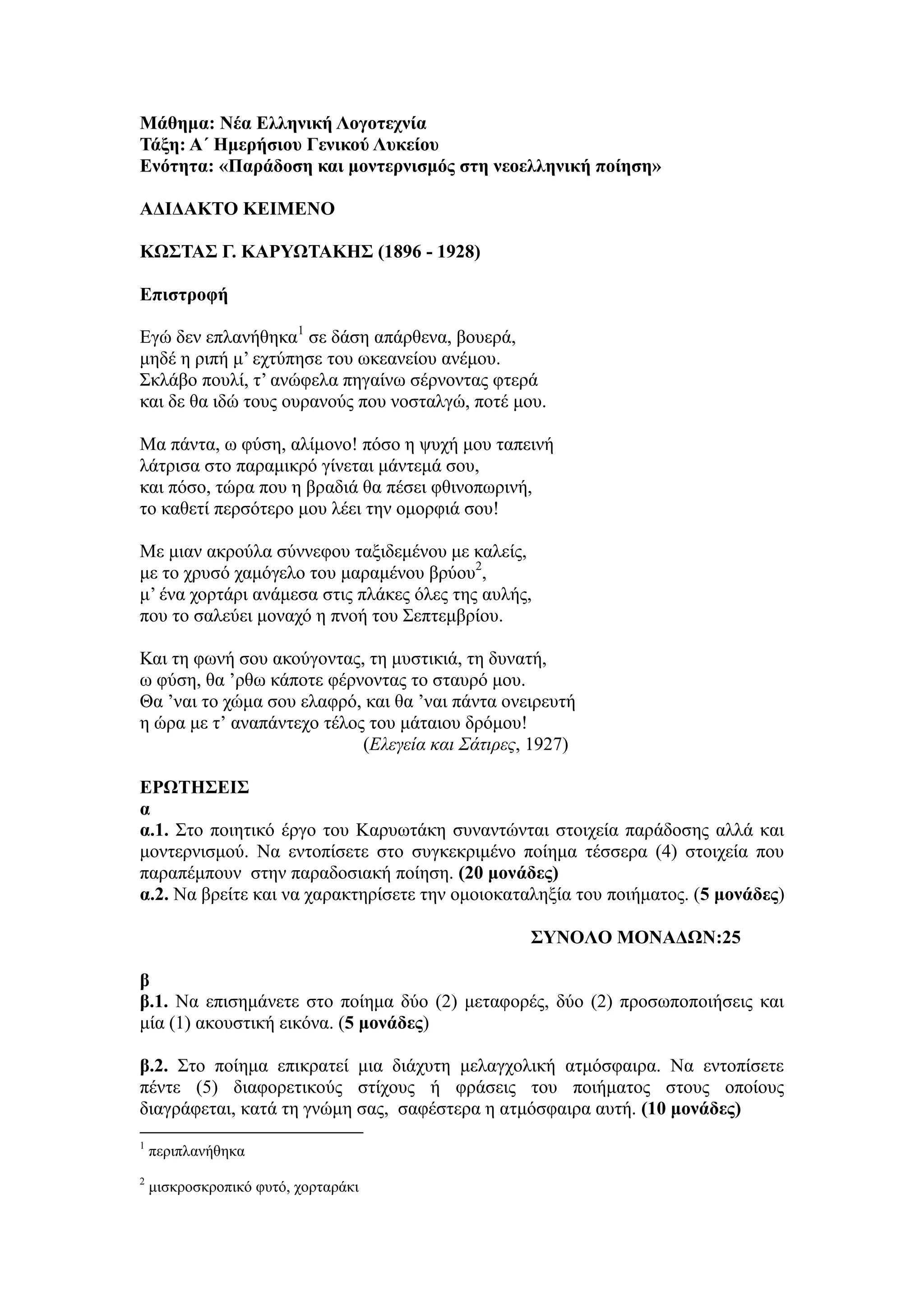 Μάθημα: Νέα Ελληνική Λογοτεχνία
Τάξη: Α΄ Ημερήσιου Γενικού Λυκείου
Ενότητα: «Παράδοση και μοντερνισμός στη νεοελληνική ποίηση»
ΑΔΙΔΑΚΤΟ ΚΕΙΜΕΝΟ
ΚΩΣΤΑΣ Γ. ΚΑΡΥΩΤΑΚΗΣ (1896 - 1928)
Επιστροφή
Εγώ δεν επλανήθηκα1
σε δάση απάρθενα, βουερά,
μηδέ η ριπή μ’ εχτύπησε του ωκεανείου ανέμου.
Σκλάβο πουλί, τ’ ανώφελα πηγαίνω σέρνοντας φτερά
και δε θα ιδώ τους ουρανούς που νοσταλγώ, ποτέ μου.
Μα πάντα, ω φύση, αλίμονο! πόσο η ψυχή μου ταπεινή
λάτρισα στο παραμικρό γίνεται μάντεμά σου,
και πόσο, τώρα που η βραδιά θα πέσει φθινοπωρινή,
το καθετί περσότερο μου λέει την ομορφιά σου!
Με μιαν ακρούλα σύννεφου ταξιδεμένου με καλείς,
με το χρυσό χαμόγελο του μαραμένου βρύου2
,
μ’ ένα χορτάρι ανάμεσα στις πλάκες όλες της αυλής,
που το σαλεύει μοναχό η πνοή του Σεπτεμβρίου.
Και τη φωνή σου ακούγοντας, τη μυστικιά, τη δυνατή,
ω φύση, θα ’ρθω κάποτε φέρνοντας το σταυρό μου.
Θα ’ναι το χώμα σου ελαφρό, και θα ’ναι πάντα ονειρευτή
η ώρα με τ’ αναπάντεχο τέλος του μάταιου δρόμου!
(Ελεγεία και Σάτιρες, 1927)
ΕΡΩΤΗΣΕΙΣ
α
α.1. Στο ποιητικό έργο του Καρυωτάκη συναντώνται στοιχεία παράδοσης αλλά και
μοντερνισμού. Να εντοπίσετε στο συγκεκριμένο ποίημα τέσσερα (4) στοιχεία που
παραπέμπουν στην παραδοσιακή ποίηση. (20 μονάδες)
α.2. Να βρείτε και να χαρακτηρίσετε την ομοιοκαταληξία του ποιήματος. (5 μονάδες)
ΣΥΝΟΛΟ ΜΟΝΑΔΩΝ:25
β
β.1. Να επισημάνετε στο ποίημα δύο (2) μεταφορές, δύο (2) προσωποποιήσεις και
μία (1) ακουστική εικόνα. (5 μονάδες)
β.2. Στο ποίημα επικρατεί μια διάχυτη μελαγχολική ατμόσφαιρα. Να εντοπίσετε
πέντε (5) διαφορετικούς στίχους ή φράσεις του ποιήματος στους οποίους
διαγράφεται, κατά τη γνώμη σας, σαφέστερα η ατμόσφαιρα αυτή. (10 μονάδες)
1
περιπλανήθηκα
2
μισκροσκροπικό φυτό, χορταράκι
 