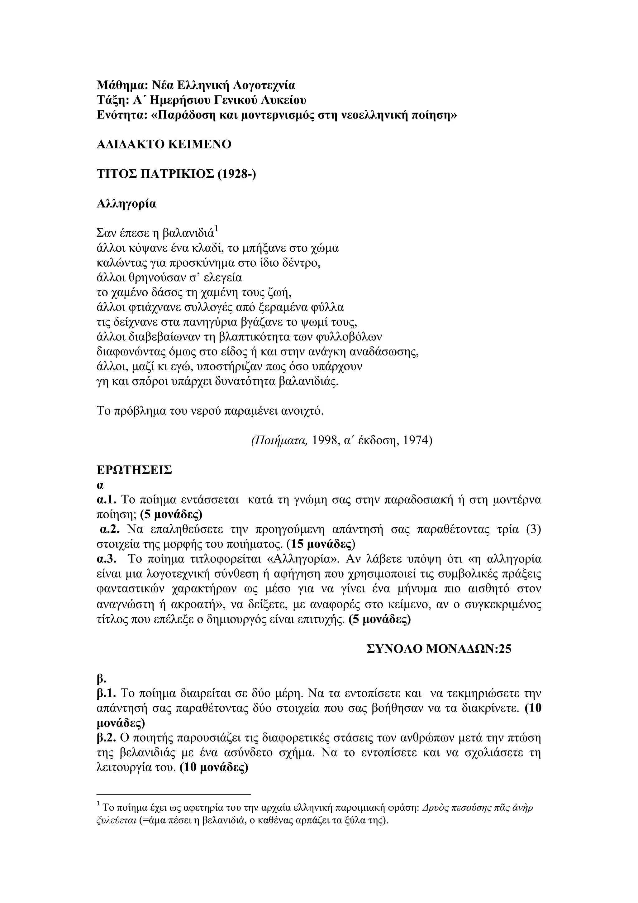 Μάθημα: Νέα Ελληνική Λογοτεχνία
Τάξη: Α΄ Ημερήσιου Γενικού Λυκείου
Ενότητα: «Παράδοση και μοντερνισμός στη νεοελληνική ποίηση»
ΑΔΙΔΑΚΤΟ ΚΕΙΜΕΝΟ
ΤΙΤΟΣ ΠΑΤΡΙΚΙΟΣ (1928-)
Αλληγορία
Σαν έπεσε η βαλανιδιά1
άλλοι κόψανε ένα κλαδί, το μπήξανε στο χώμα
καλώντας για προσκύνημα στο ίδιο δέντρο,
άλλοι θρηνούσαν σ’ ελεγεία
το χαμένο δάσος τη χαμένη τους ζωή,
άλλοι φτιάχνανε συλλογές από ξεραμένα φύλλα
τις δείχνανε στα πανηγύρια βγάζανε το ψωμί τους,
άλλοι διαβεβαίωναν τη βλαπτικότητα των φυλλοβόλων
διαφωνώντας όμως στο είδος ή και στην ανάγκη αναδάσωσης,
άλλοι, μαζί κι εγώ, υποστήριζαν πως όσο υπάρχουν
γη και σπόροι υπάρχει δυνατότητα βαλανιδιάς.
Το πρόβλημα του νερού παραμένει ανοιχτό.
(Ποιήματα, 1998, α΄ έκδοση, 1974)
ΕΡΩΤΗΣΕΙΣ
α
α.1. Το ποίημα εντάσσεται κατά τη γνώμη σας στην παραδοσιακή ή στη μοντέρνα
ποίηση; (5 μονάδες)
α.2. Να επαληθεύσετε την προηγούμενη απάντησή σας παραθέτοντας τρία (3)
στοιχεία της μορφής του ποιήματος. (15 μονάδες)
α.3. Το ποίημα τιτλοφορείται «Αλληγορία». Αν λάβετε υπόψη ότι «η αλληγορία
είναι μια λογοτεχνική σύνθεση ή αφήγηση που χρησιμοποιεί τις συμβολικές πράξεις
φανταστικών χαρακτήρων ως μέσο για να γίνει ένα μήνυμα πιο αισθητό στον
αναγνώστη ή ακροατή», να δείξετε, με αναφορές στο κείμενο, αν ο συγκεκριμένος
τίτλος που επέλεξε ο δημιουργός είναι επιτυχής. (5 μονάδες)
ΣΥΝΟΛΟ ΜΟΝΑΔΩΝ:25
β.
β.1. Το ποίημα διαιρείται σε δύο μέρη. Να τα εντοπίσετε και να τεκμηριώσετε την
απάντησή σας παραθέτοντας δύο στοιχεία που σας βοήθησαν να τα διακρίνετε. (10
μονάδες)
β.2. Ο ποιητής παρουσιάζει τις διαφορετικές στάσεις των ανθρώπων μετά την πτώση
της βελανιδιάς με ένα ασύνδετο σχήμα. Να το εντοπίσετε και να σχολιάσετε τη
λειτουργία του. (10 μονάδες)
1
Το ποίημα έχει ως αφετηρία του την αρχαία ελληνική παροιμιακή φράση: Δρυὸς πεσούσης πᾶς ἀνὴρ
ξυλεύεται (=άμα πέσει η βελανιδιά, ο καθένας αρπάζει τα ξύλα της).
 