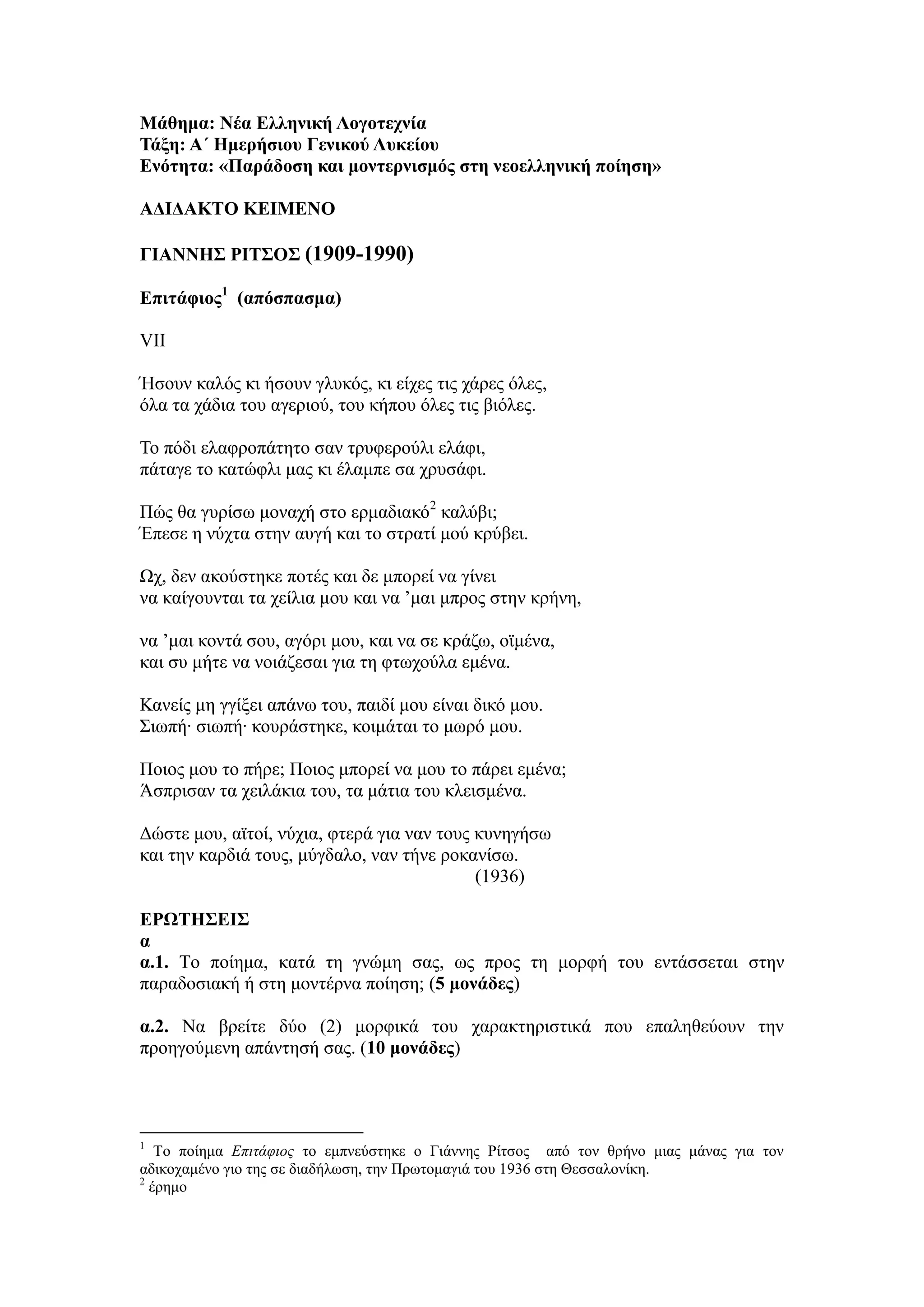 Μάθημα: Νέα Ελληνική Λογοτεχνία
Τάξη: Α΄ Ημερήσιου Γενικού Λυκείου
Ενότητα: «Παράδοση και μοντερνισμός στη νεοελληνική ποίηση»
ΑΔΙΔΑΚΤΟ ΚΕΙΜΕΝΟ
ΓΙΑΝΝΗΣ ΡΙΤΣΟΣ (1909-1990)
Επιτάφιος1
(απόσπασμα)
VII
Ήσουν καλός κι ήσουν γλυκός, κι είχες τις χάρες όλες,
όλα τα χάδια του αγεριού, του κήπου όλες τις βιόλες.
Το πόδι ελαφροπάτητο σαν τρυφερούλι ελάφι,
πάταγε το κατώφλι μας κι έλαμπε σα χρυσάφι.
Πώς θα γυρίσω μοναχή στο ερμαδιακό2
καλύβι;
Έπεσε η νύχτα στην αυγή και το στρατί μού κρύβει.
Ωχ, δεν ακούστηκε ποτές και δε μπορεί να γίνει
να καίγουνται τα χείλια μου και να ’μαι μπρος στην κρήνη,
να ’μαι κοντά σου, αγόρι μου, και να σε κράζω, οϊμένα,
και συ μήτε να νοιάζεσαι για τη φτωχούλα εμένα.
Κανείς μη γγίξει απάνω του, παιδί μου είναι δικό μου.
Σιωπή∙ σιωπή∙ κουράστηκε, κοιμάται το μωρό μου.
Ποιος μου το πήρε; Ποιος μπορεί να μου το πάρει εμένα;
Άσπρισαν τα χειλάκια του, τα μάτια του κλεισμένα.
Δώστε μου, αϊτοί, νύχια, φτερά για ναν τους κυνηγήσω
και την καρδιά τους, μύγδαλο, ναν τήνε ροκανίσω.
(1936)
ΕΡΩΤΗΣΕΙΣ
α
α.1. Tο ποίημα, κατά τη γνώμη σας, ως προς τη μορφή του εντάσσεται στην
παραδοσιακή ή στη μοντέρνα ποίηση; (5 μονάδες)
α.2. Να βρείτε δύο (2) μορφικά του χαρακτηριστικά που επαληθεύουν την
προηγούμενη απάντησή σας. (10 μονάδες)
1
Το ποίημα Επιτάφιος το εμπνεύστηκε ο Γιάννης Ρίτσος από τον θρήνο μιας μάνας για τον
αδικοχαμένο γιο της σε διαδήλωση, την Πρωτομαγιά του 1936 στη Θεσσαλονίκη.
2
έρημο
 